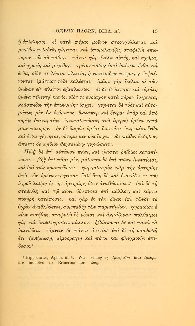 ή έπίκλησις. ει κατά πέρας μουνον στρογγύλλεται, καϊ μεγέθεϊ πελιδνός γίγνεται, καϊ ύπομέλανίζει, σταφυλή επώ- νυμον τόδε το πάθος, πάντα yap ϊκελα αύτεη, και σχήμα, καϊ χροιη, καϊ μέγεθος, τρίτον πάθος εστί υμένων, ένθα καϊ ένθα, οΐόν τι λέπεα πλατέα, ή νυκτερινών πτέρυγες εκφαί- νονταΐ' ιμάντων τόδε κάλέεται. ίμάσι yap ϊκελαι αϊ των υμένων εις πλάτος έξαπλώσιες. ει δέ ες λεπτον καϊ εύμήκη υμένα τελευτα κιονϊς, οιόν τι ούρίαγον κατά πέρας ϊσχουσα, κράσπεδον την επωνυμίην Χσγει. γίγνεται δε τόδε καϊ αυτο- μάτως μεν εκ ρεύματος, οκωσπερ καϊ έτερα' άτάρ καϊ άπο τομής επικαρσίης, εγκαταλιπόντος του ιητροΰ υμένα κατά, μίαν πλευρήν. ην δε δικρόα υμεσι δισσοΐσι έκκρεμέσι ένθα καϊ ένθα γίγνηται, οΰνομα μεν ουκ ϊσχει τόδε πάθος εκδηλον, άπαντι δε ρηίδιον θεησαμένω γιγνώσκειν. ΙΙνϊζ δε ε7τ' αύτέοισι πάσι, καϊ ήκιστα ρηϊδίως καταπί- νουσι. βήξ επϊ πάσι μεν, μάλιστα δέ επί τοίσι Ιμαντίοισι, καϊ επί τοις κρασπέδοισι. γαργαλισμος jap της άρτηρίης άπο των υμένων γίγνεταΐ' εσ& οπη δέ καϊ ενστάζει τι του υγρού λάθρη ες την άρτηρίην, όθεν άναβήσσουσι' επϊ δέ τη σταφυλή καϊ τω κίονι δύσπνοια επί μάλλον, και κάρτα πονηρή κατάποσις. καϊ yap ες τάς ρίνας επί τώνδε το {jypbv άναθλίβεται, συμπαθίη των παρισθμίων. γηραιοΐσι 6 κιων συνήθης, σταφυλή δέ νεοισι καϊ άκμάζουσι' πόλύαιμοι yap καϊ επιφλεγμαίνει μάλλον, ήβάσκουσι δέ καϊ παισϊ τα ύμενώδεα. τάμνειν δέ πάντα άσινέα' επί δέ τη σταφυλή ετι ερυθριωση, αίμορραγίη καϊ πόνοι καϊ φλεγμονής επί- δοσις.1 1 Hippocrates, Aphor. iii. 6. We changing ΐρυθριωσι into ίρνθρι- are indebted to Ermerins for ώσ#.