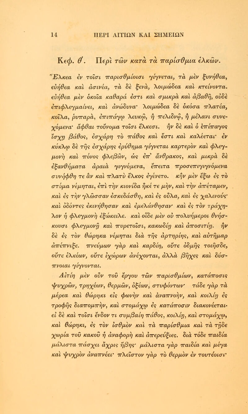 Ke0. U'. Ilepi των κατά τα παρίσθμια ελκών. Ελκεα εν τοΐσι παρισθμίοισι yiryvertu, τα μεν ξυνήθεα, εύήθεα καϊ άσινέα, τα δε ξενά, λοιμώδεα καϊ κτείνοντα. εύήθεα μεν όκοΐα καθαρά εστί καϊ σμικρά καϊ άβαθη, ούδε επιφλεγ μαίνει, καϊ ανώδυνα' λοιμώδεα δε όκόσα πλατέα, κοίλα, ρυπαρά, επιπάτγω Χευκω, ή πελιδνω, ή μελανί συνε- χόμενα' άφθαι τούνομα τοΐσι ελκεσι. ην δε καϊ 6 επίπαγος ϊσχη βάθος, εσχάρη το πάθος καϊ εστί καϊ καλεεται' εν κύκλω δέ της έσχάρης ερύθημα γίγνεται καρτερον καϊ φλεγ- μονή καϊ πόνος φλεβών, ώς iir άνθρακος, καϊ μικρά δέ εξανθήματα αραιά γιγνόμενα, έπειτα προσεπιγιγνόμενα συνήφθη τε αν καϊ πλατύ έλκος εγενετο. κήν μεν εξω ες το στόμα νεμηται, επί την κιονίδα ήκέ τε μήν, καϊ την άπέταμεν, καϊ ες τήν γλώσσαν εσκεδάσθη, καϊ ες ούλα, καϊ ες χαλινούς' και οδόντες εκινήθησαν καϊ εμέλάνθησαν' καϊ ες τον τράχη- λον ή φλεγμονή έξώκειλε. καϊ οΐδε μεν ου πολυήμεροι θνήσ- κουσι φλεγμονή καϊ πυρετοϊσι, κακωδίη και άποσιτίη. ην δέ έ*9 τον θώρηκα νεμηται διά της άρτηρίης, καϊ αύτήμαρ άπέπνιξε. πνεύμων <yap καϊ καρδίη, ούτε όδμής τοιήσδε, ούτε έλκέων, ούτε ίχώρων ανέχονται, άλλα βήχες καϊ δύσ- πνοιαι γίγνονται. Αίτίη μεν ούν του έργου των παρίσθμίων, κατάποσις ψυχρών, τρηχέων, θερμών, οξέων, στυφόντων' τάδε γαρ τά μέρεα καϊ θώρηκι εις φωνήν καϊ άναπνοήν, καϊ κοιλίη ες τροφής διαπομπήν, καϊ στομάχω ες κατάποσιν διακονέεται• ει δε και τοΐσι ένδον τι συμβαίη πάθος, κοιλίη, και στομάχω, και θώρηκι, ες τον ισθμον καϊ τά παρίσθμια και τά τηδε χωρία του κακού η άναφορή και άπερεύξιες, διά τόδε παιδία μάλιστα πάσχει άχρις ήβης' μάλιστα γάρ παιδία καϊ μέγα καϊ ψυχρον αναπνέει' πλείστον γάρ τό θερμόν εν τουτεοισΐ'