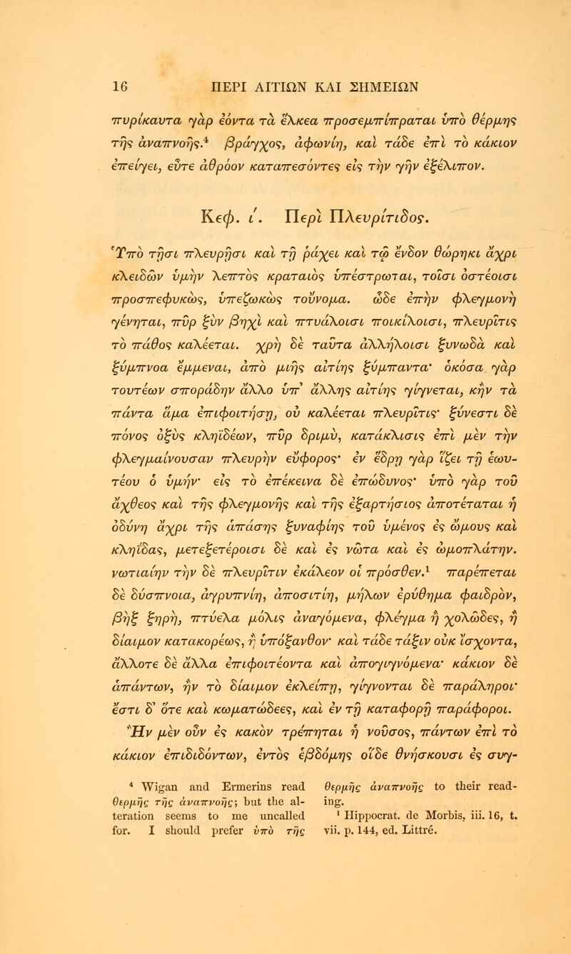 πυρίκαυτα <yap Ιόντα τα ε'Χκεα προσεμπίπραται ύπο θέρμης της αναπνοής.4* βράχος, άφωνίη, καϊ τάδε επι το κάκιον επείγει, ευτε άθρόον καταπεσόντες εις την γήν εξεΧιπον. Ke0. ι. Tlepl ΥΙλβνρίτιδος. 'Ύπο τησι πΧευρησι καϊ τη ράχει καϊ τω ένδον θώρηκι άχρι κΧειδών ύμην Χεπτος κραταιός ύπεστρωιαι, τοϊσι οστεοισι προσπεφυκώς, ύπεζωκώς τοΰνομα. ώδε επην φΧεγμονη ηενηται, πυρ ζύν βηχι και πτυάΧοισι ποικίΧοισι, πΧευρΐτις το πάθος καΧεεται. χρη δε ταύτα αΧΧηΧοισι ξυνωδά και ξύμπνοα εμμεναι, άπο μιης αίτίης ξύμπαντα' όκόσα yap τουτέων σποράδην άΧΧο υπ άΧΧης αιτίης γένεται, κήν τα πάντα άμα επιφοιτήση, ου καΧεεται πΧευρΐτις' ξύνεστι δε πόνος οξύς κΧηϊδεων, πυρ δριμύ, κατάκΧισις επι μεν την φΧεημαίνουσαν πΧευρην εύφορος' εν εδρη <yap ΐζει τη εωυ- τέου 6 ύμην εις το επέκεινα δέ επώδυνος' ύπο yap του άχθεος καϊ της φΧεημονής καϊ της εξαρτήσιος άποτέταται ή οδύνη άχρι της άπάσης ξυναφίης του ύμενος ες ώμους καϊ κΧηιδας, μετεξετέροισι δέ καϊ ες νώτα και ες ώμοπΧάτην. νωτιαίην την δέ πΧευρΐτιν εκάΧεον οι πρόσθεν.1 παρέπεται δέ δύσπνοια, άγρυπνίη, άποσιτίη, μήΧων ερύθημα φαιδρον, βηξ ζηρη, πτύεΧα μόΧις αναγόμενα, φΧε'γμα η χολώδες, ή δίαιμον κατακορεως, η ύπόξανθον καϊ τάδε τάξιν ουκ ϊσχοντα, άΧΧοτε δέ άΧΧα επιφοιτεοντα καϊ άποηιηνόμενα' κάκιον δε απάντων, ην το δίαιμον εκΧείπη, <γίγνονται δε παράΧηροι' εστί δ' οτε καϊ κωματώδεες, καϊ εν τη κατάφορη παράφοροι. Ήν μεν ούν ες κακόν τρεπηται η νούσος, πάντων έπϊ το κάκιον επιδιδόντων, εντός εβδόμης οΐδε θνήσκουσι ες συγ- 4 Wigan and Ermerins read θέρμης αναπνοής to their read- θερμής της αναπνοής; but the al- ing. teration seems to me uncalled ' Hippocrat. de Morbis, iii. 16, t. for. I should prefer ύπο τής vii. p. 144, ed. Littre.