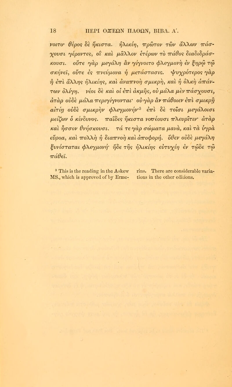 νοιτο' θβρος δε ηκιστα. ήλικίη, πρώτον των αΧλων πάσ- γουσι γέροντες, οΐ καί μάΧλον έτερων το πάθος διαδιδράσ- κουσι. οΰτε γαρ μεγάλη αν γίγνοιτο φλεγμονή iv ζηρω τω σκήνεϊ, ούτε ες πνεύμονα ή μετάστασις. ψυχρότερος γαρ ή επί αΧλης ηλικίης, καϊ αναπνοή σμικρή, καϊ ή ολκή απάν- των ολίγη. νέοι δέ καϊ οι επί ακμής, ου μάλα μεν πάσγουσι, άταρ ούδε μάλαπεριγίγνονται' ουγαρ ανπάθοιεν επί σμικρή αίτίη ούδε σμικρην φλεγμονήν3 επί δέ τοΐσι μεγάλοισο μείζων 6 κίνδυνος, παίδες ηκιστα νοσέουσι πΧευρΐτιν άταρ καί ήσσον θνήσκουσι. τά τε jap σώματα μάνα, καί τα υγρά εΰροα, καί ποΧλή ή διαπνοή καί άποφορή. όθεν ούδε μεγάλη ξυνίσταται φλεγμονή' ήδε της ηλικίης ευτυγίη εν τωδε τω πάθει. 3 This is the reading in the Askew rins. There are considerable varia- MS., which is approved of by Erme- tions in the other editions.