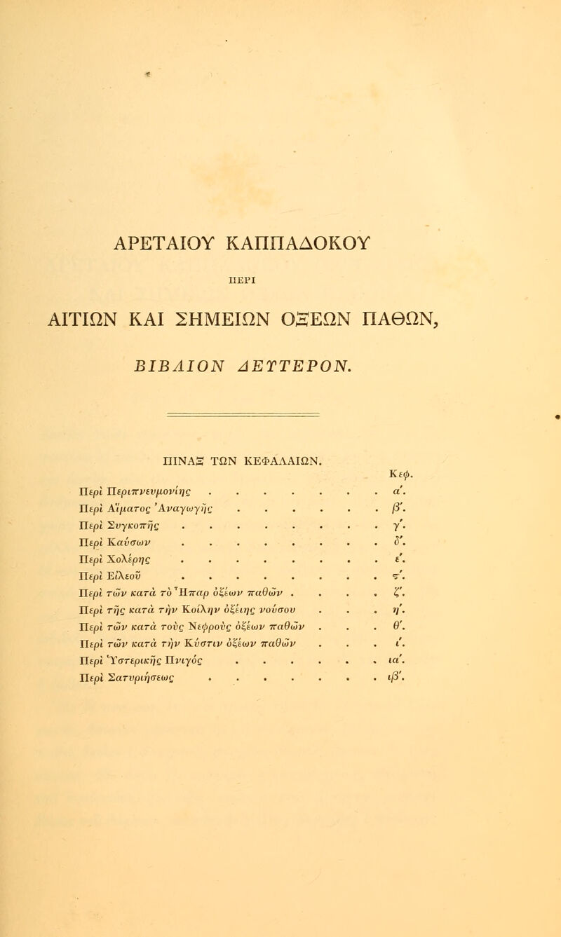 ΑΡΕΤΑΙΟΥ ΚΑΠΠΑΔΟΚΟΥ ΑΙΤΙΩΝ ΚΑΙ ΣΗΜΕΙΩΝ ΟαΕΩΝ ΠΑΘΩΝ, ΒΙΒΛΙΟΝ ΔΕΎΤΕΡΟΝ. ΠΙΝΑΞ ΤΩΝ ΚΕΦΑΛΑΙΩΝ. Κ.£0 Περί Περί Περί Περί Περί Περί Περί Περί Περί Περί Περί Περί ΤΙεριπνενμονιης Α'Ιματος 'Ανάγωγης β Συγκοπί/ς ........ γ Καύσων ........ ΧοΧερης Ειλεοϋ των κατά το ΎΉ.παρ όζέων παθών . . . ζ της κατά την ΚοίΧην όζέιης νούσου . . η των κατά τους Νε^ροΰς όζεων παθών . . .θ τών κατά την Κνστιν ύξίων παθών ι Υστερικής Πνίγος ...... (α Σατνριησεως φ