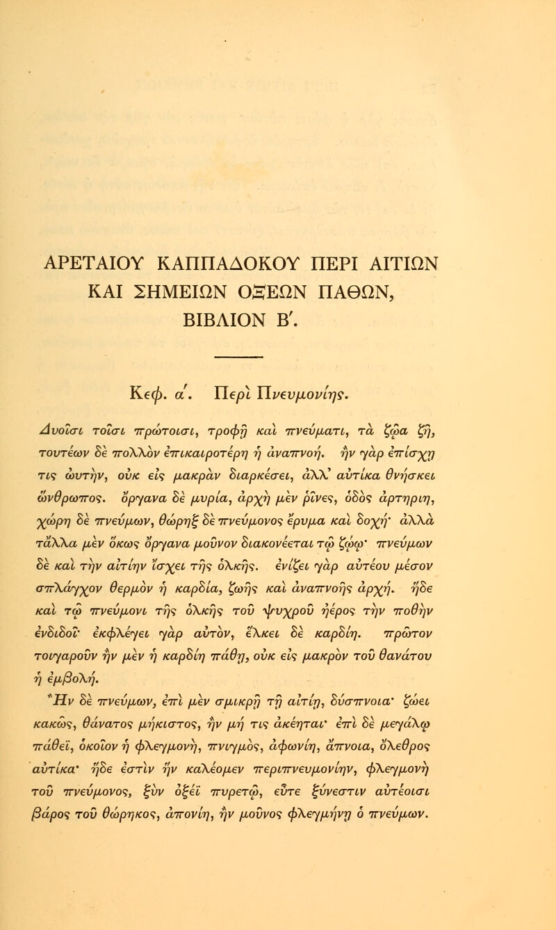 ΑΡΕΤΑΙΟΥ ΚΑΠΠΑΔΟΚΟΥ ΠΕΡΙ ΑΙΤΙΩΝ ΚΑΙ ΣΗΜΕΙΩΝ θ£ΕΩΝ ΠΑΘΩΝ, ΒΙΒΛΙΟΝ Β'. Ke0. α. Ylepl ΥΙν^υμονίης. Αυοΐσι τοΐσι πρώτοισι, τροφή και πνεΰματι, τα ζωα ζή, τουτέων Βε πολλον επικαιροτέρη ή αναπνοή, ην <γαρ επίσχη τις ώυτήν, ουκ εις μακράν Βιαρκέσει, αλλ-' αντίκα θνήσκει άνθρωπος, όργανα Be μυρία, αρχή μεν ρίνα, οδός άρτηριη, χώρη Be πνεύμων, θώρηξ Be πνεύμονος ερυμα καϊ Βοχή' άλλα ταλλα μεν οκως όργανα μοΰνον Βιακονεεται τω ζωφ' πνεύμων Be καϊ την αίτίην ϊσχει της ολκής, ενίζει γαρ αύτέου μέσον σπλάγχον θερμόν ή καρΒία, ζωής καϊ αναπνοής αρχή. ήΒε καϊ τω πveύμovL• τής ολκής του ψυχρού ήέρος την ποθήν ivBiBoi' εκφλέγει γαρ αυτόν, έλκει Be καρΒίη. πρώτον τοιγαροΰν ην μεν ή καρΒίη πάθη, ουκ eh μακρόν τοΰ θανάτου ή εμβολή. *Hv Be πνεύμων, επί μεν σμικρή τη αίτίη, Βύσπνοια' ζώει κακώς, θάνατος μήκιστος, ήν μη τις άκέηται' επί Be μεγάλω πάθει, όκοΐον ή φλεγμονή, πνιγμός, άφωνίη, άπνοια, όλεθρος αυτ'ικα* ήΒε εστίν ην κάλέομεν περιπνευμονίην, φλεγμονή τοΰ πνεύμονος, ξυν οξεί πυρετω, ευτε ξύνεστιν αύτεοισι