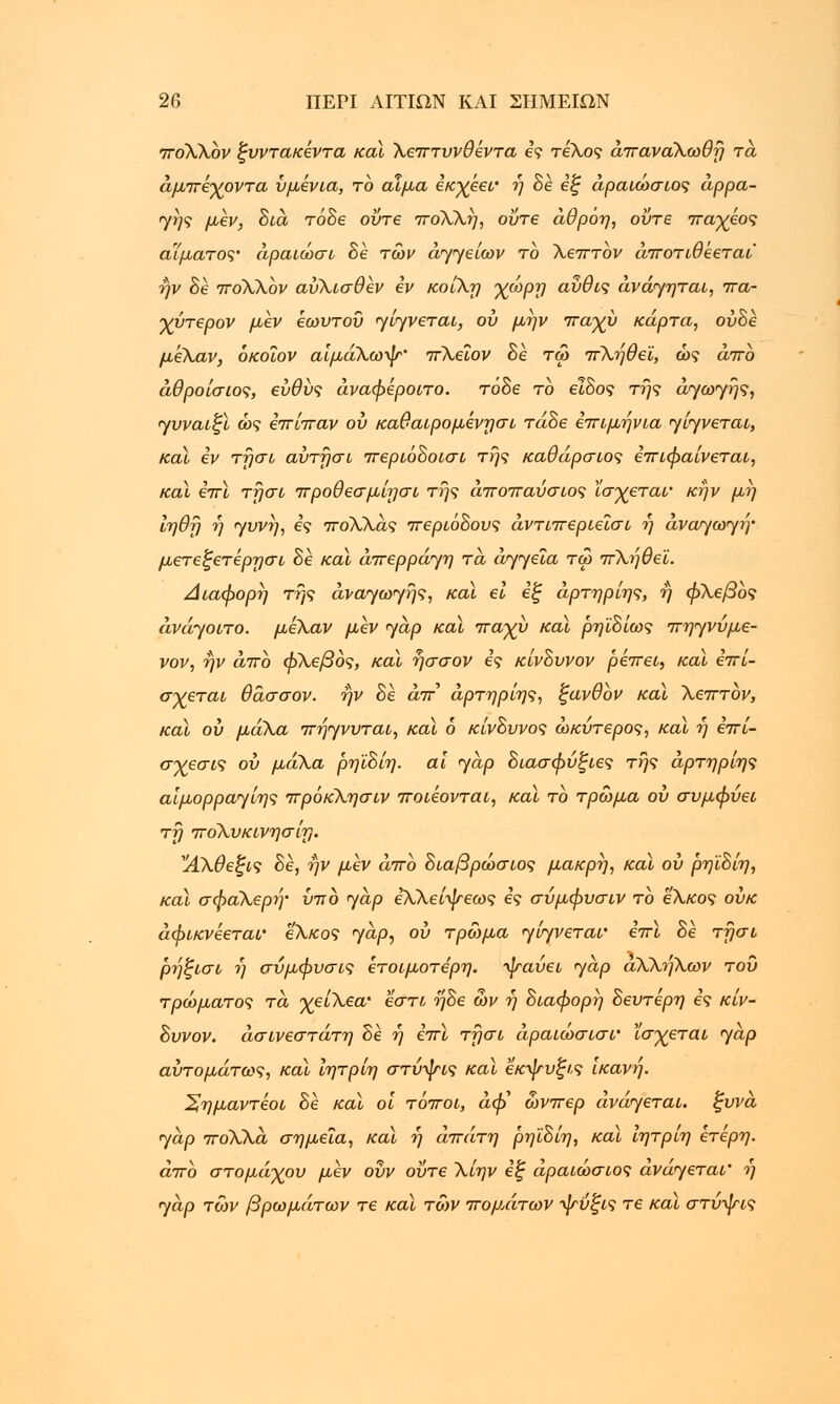 rrroXXbv ξυντακεντα καϊ Χειττυνθεντα ες τέλος άτταναΧωθή τα άμττεγοντα υμενια, το αίμα εκγεεί' ή 8ε εξ άραιώσιος αρρα- γής μεν, 8ιά τό8ε ούτε 7ΤθΧΧή, ούτε άθρόη, ούτε ττα-χεος αίματος' άραιώσι 8ε των αγγείων το Χεπτον άττοτιθεεται ήν 8ε ττοΧΧον αύΧισθεν εν κοίΧη χώρη αύθις άνάγηται, ττα- γντερον μεν εωυτοΰ γίγνεται, ου μην τταχυ κάρτα, ον8ε μεΧαν, όκοΐον αίμάΧωψ' ττΧεϊον 8ε τω ττΧηθεϊ, ώς άττο άθροίσιος, ευθύς άναφεροιτο. τόδε το ε!8ος της αγωγής, γυναιξί ώς εττίτταν ου καθαιρομένησί τά8ε εττιμήνια γίγνεται, καϊ εν τησν αύτήσι ττεριό8οισι της καθάρσιος εττιφαίνεται, καϊ εττϊ τήσι ττροθεσμίησι της άττοπαύσιος ϊσχεται• κήν μη ίηθή ή γυνή, ες ττόΧΧας ττερι68ους άντιττεριεισι ή ανάγωγη• μετεξετέρησι 8ε καϊ άπερράγη τα αγγεία τω ττΧηθεϊ. Διάφορη της αναγωγής, καϊ ει εξ άρτηρίης, ή φΧεβος άνάγοιτο. μεΧαν μεν γαρ καϊ τταγυ καϊ ρηϊ8ίως ττηγνύμε- νον, ήν άττο φΧεβος, καϊ ήσσον ες κίν8υνον ρεττει., καϊ εττί- σγεται θάσσον. ήν 8ε άττ άρτηρίης, ξανθον καϊ Χετττον, καϊ ου μάΧα ττήγνυται, καϊ 6 κίν8υνος ώκύτερος, καϊ ή έττί- σχεσις ου μάΧα ρηϊ8ίη. αί γαρ 8ιασφύξιες της άρτηρίης αίμορραγίης ττρόκΧησιν ττοιεονται, καϊ το τρώμα ου συμφύει τη ητοΧυκινησίη. ΑΧθεξις 8ε, ήν μεν άττο 8ιαβρώσιος μακρή, καϊ ου ρηϊ8ίη, καϊ σφαΧερή• υπ 6 γαρ ε\Χείψεως ες σύμφυσιν το εΧκος ουκ άφικνεεταν εΧκος γαρ, ου τρώμα γίγνεταν εττϊ 8ε τήσι ρήξισι ή σύμφυσις ετοιμότερη, ψαύει γαρ αΧΧηΧων του τρώματος τα γείΧεα' εστί ή8ε ών ή 8ιαφορή 8ευτέρη ες κίν- 8υνον. άσινεστάτη 8ε ή εττϊ τήσι άραιωσισν Ισχεται γαρ αυτομάτως, καϊ ίητρίη στύσης καϊ εκψυξις Ικανή. ^ημαντέοι 8ε καϊ οί τόττοι, αφ' ώνττερ ανάγεται, ξυνά γαρ ττοΧΧά σημεία, καϊ ή άττάτη ρηϊ8ίη, καϊ ίητριη ετερη. άττο στομάχου μεν ουν ούτε Χίην εξ άραιώσιος ανάγεται' ή γαρ τών βρωμάτων τε καϊ τών ττομΑτων ψύξις τε καϊ στύψις
