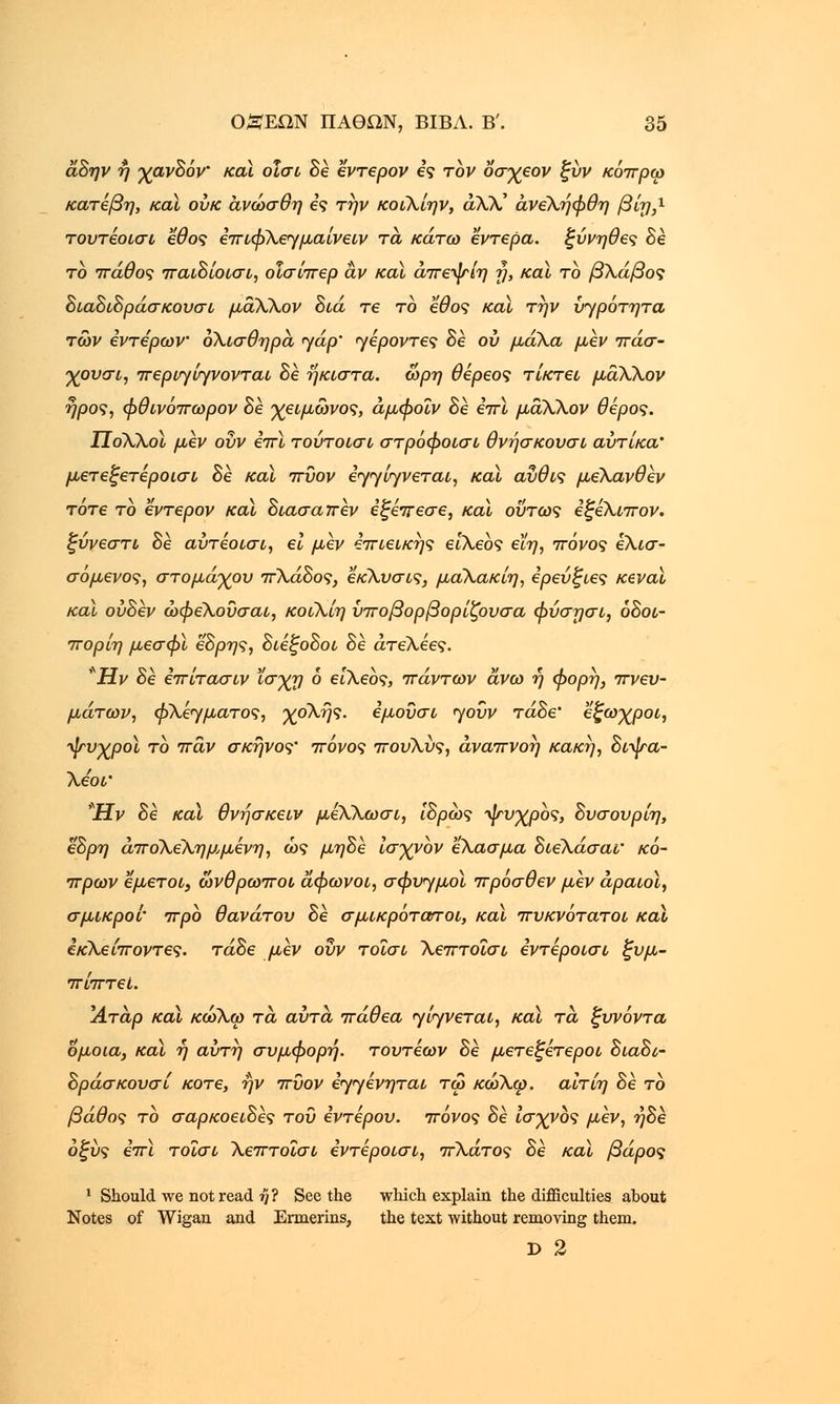 α,Βην η χανΒόν καϊ οΐσι Βέ εντερον ες τον οσχεον ξύν κόπρω κατέβη, καϊ ουκ ανώσθη ες την κοιΧίην, αλλ' άνεΧήφθη βνη,χ τουτέοισι εθος επιφΧεημαίνειν τα κάτω έντερα, ξύνηθες Βέ το πάθος παιΒίοισι, οΐσίπερ αν καϊ άπεψίη η, και το βΧάβος ΒιαΒιΒράσκουσι μάΧΧον Βιά τε το εθος και την ύ^ρότητα των εντέρων όΧισθηρά 'yap' γέροντες Be ου μά\α μεν πάσ- χουσι, περισώνονται Be ηκιστα. ωρη θέρεος τίκτει μάΧλον ηρος, φθινόπωρον Be χειμωνος, άμφοΐν Be επϊ μάΧλον θέρος. ΠόΧΧοϊ μέν ουν επϊ τούτοισι στρόφοισι θνήσκουσι αύτίκα' μετεξετέροισι Be καϊ πΰον έηηίηνεται, και αύθις μεΧανθέν τότε τό εντερον καϊ Βιασαττέν εξέπεσε, καϊ οΰτως εξέΧιπον. ξύνεστι Be αύτέοισι, ει μεν επιεικής είΧεός εϊη, πόνος έΧισ- σόμενος, στομάχου πΧάΒος, εκΧυσις, μαΧακίη, έρεύξιες Ktval καϊ ούΒέν ώφεΧουσαι, κοιΧίη ΰποβορβορίζουσα φύσησι, όΒοι- πορίη μεσφϊ εΒρης, ΒιέξοΒοι Βέ άτεΧέες. *Ην Βε έπίτασιν ισχη ό είΧεός, πάντων άνω ή φορη, πνευ- μάτων, φΧέηματος, γοΧής. εμουσι ηοΰν τάΒε' εζωχροι, ψνχροϊ το παν σκηνος' πόνος πουΧύς, αναπνοή κακή, Βιψα- Χεοί' Ήν Βέ καϊ θνήσκειν μέΧΧωσι, ΙΒρως ψυχρός, Βυσουρίη, εΒρη άποΧεΧημ,μένη, ως μηΒέ ίσγνόν εΧασμα ΒιεΧάσαι' κό- πρων εμετοί, ωνθρωποι άφωνοι, σφυ^μοϊ πρόσθεν μεν άραιοϊ, σμικροί' προ θανάτου Βε σμικρότοττοι, καϊ πυκνότατοι καϊ εκΧείποντες. τάΒε μεν ουν τοΐσι Χεπτοΐσι εντέροισι ζυμ- πίπτεί. Άτάρ καϊ κωΧω τα αυτά πάθεα <γί<γνεται, καϊ τα ξυνόντα όμοια, καϊ η αύτη σύμφορη, τουτέων Βε μετεξέτεροι ΒιαΒί- Βράσκουσί κοτε, ην πΰον εγγένηται τω κώΧψ. αιτίη Βε το βάθος το σαρκοειΒές του έντερου, πόνος Βέ ισχνός μεν, ήΒέ οξύς επϊ τοΐσι Χεπτοΐσι εντέροισι, πΧάτος Βέ καϊ βάρος 1 Should we not read ή ? See the which explain the difficulties about Notes of Wigan and Ermerins, the text without removing them. D 2