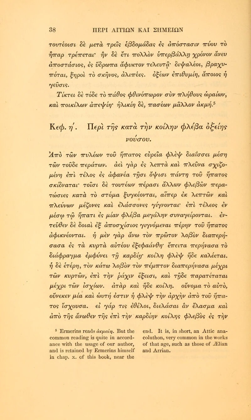 τουτέοισι δέ μετά, τρεις εβΒομάΒας ες άπόστασιν πύου το ήπαρ τρέπεται' ην δέ ετι πόΧΧον ύπερβάΧΧη χρόνον άνευ άποστάσιος, ες ΰΒρωπα άφνκτον τεΧευτα• ΒιψαΧέοι, βραχυ- πόται, ξηροί το σκήνος, άΧιπέες. οξέων επιθυμίη, άποιος ή ηεΰσις. Τίκτει δέ τόδε το πάθος φθινόπωρον συν πΧήθους ωραίων, καϊ ποικίΧων άπεψίη' ηΧικίη Βε, πασέων μαΧΧον ακμή.5 Ke0. η . Uepi της κατά την κοίΧην φλέβα οξβίη? νονσον. ΙΑπο των πυΧεων του ήπατος ευρεία φΧεψ Βιαίσσει μέση των τούΒε περάτων, αεί <yap ες Χεπτα καϊ πΧεϋνα σωζό- μενη επί τεΧος ες άφανέα τήσι οψισι πάντη του ήπατος σκίΒναται' τοΐσι δέ τουτεων πέρασι αΧΧων φΧεβών περα- τώσιες κατά το στόμα ξυηκέονται, αϊπερ εκ Χεπτων καϊ πΧεΰνων μέζονες καϊ εΧάσσονες γίγνονταϊ επί τεΧεος εν μέσω τω ήπατι ες μίαν φΧεβα μεηαΧην συναηείρονται. εν- τεύθεν δέ Βοιαϊ εξ άποσχίσιος γιγνόμεναι περην του ήπατος άφικνέονται. ή μεν yap άνω τον πρώτον Χοβον Βιαπερή- σασα ες τα κυρτά αύτέου εξεφαάνθη' έπειτα περηνασα το Βιάφραγμα εμφύνει τ?} καρΒίη' κοίΧη φΧεψ ήΒε κάΧέεται. ή δέ ετερη, τον κάτω Χοβον τον πέμπτον Βιαπερήνασα μέχρι των κυρτών, επι την ράχιν εξεισι, καϊ τηΒε παρατέταται μέχρι τών Ισχίων, άταρ καϊ ήΒε κοίΧη. οΰνομα το αυτό, οΰνεκεν μία καϊ ώυτή εστίν ή φΧε-ψ* την αρχήν από του ήπα- τος ϊσχουσα. ει ηάρ τις εθέΧοι, ΒιεΧάσαι αν εΧασμα καϊ άπο της άνωθεν της επί την καρΒίην κοίΧης φΧεβος ες την 5 Ermerins reads άκμαίη. But the end. It is, in short, an Attic ana- common reading is quite in accord- coluthon, very common in the works ance with the usage of our author, of that age, such as those of ^Elian and is retained by Ermerins himself and Arrian. in chap. x. of this book, near the