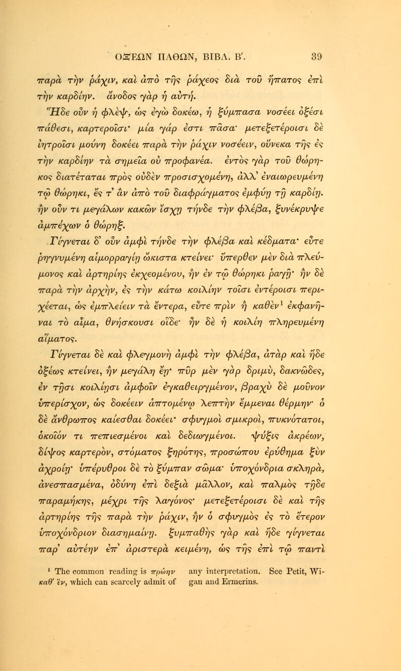 παρά την ράγιν, καϊ άπό της ράχεος διά του ήπατος επϊ την καρδίην. άνοδος <γαρ ή αύτη. Ηδε οΰν ή φΧεψ, ως εγώ δοκέω, ή ξύ μπάσα νοσέει όξέσι πάθεσι, καρτεροΐσι' μία yap εστί πάσα' μετεξετέροισι δε ίητροίσι μούνη δοκέει πάρα, την ράχιν νοσεειν, ούνεκα της ες την καρδίην τα, σημεία ού προφανέα. εντός yap του θωρη- κος διατέταται προς ουδέν προσισχομένη, άλλ' εναιωρευμενη τω θώρηκι, ες τ αν άπό του διαφράγματος εμφύη τη καρδίη. ην οΰν τι μεγάλων κακών ϊσχη τήνδε την φλέβα, ξυνέκρυψε άμπεγων ο θώρηξ. Τίγνεται δ' οΰν άμφϊ τήνδε την φΧέβα καϊ κεδματα' εΰτε ρηγνυμένη αίμορρατγίη ώκιστα κτείνεΐ' ΰπερθεν μεν δια πΧευ- μονος καϊ άρτηρίης έκχεομένου, ην εν τω θώρηκι payfj' ην δε πάρα την άρχην, ες την κάτω κοιΧίην τοΐσι εντεροισι περι- χέεται, ώς εμπΧείειν τα έντερα, εΰτε πρϊν η καθέν1 εκφανή- ναι το αίμα, θνήσκουσι ο'ίδε' ην δε ή κοίΧίη πΧηρευμένη αίματος. Γίτ/νεται δε καϊ φ\ε<γμονη άμφϊ την φΧέβα, άταρ καϊ ηδε οξέως κτείνει, ην μεγάΧη εη' πυρ μεν jap δριμύ, δακνώδες, εν τησι κοίλίησι άμφοΐν εγκαθειργμένον, βραχύ δε μοϋνον ύπερίσγον, ώς δοκεει,ν άπτομενω Χεπτην εμμεναι θέρμην 6 δε άνθρωπος καίεσθαι δοκέει' σφυημοϊ σμικροί, πυκνότατοι, όκοΐόν τι πεπιεσμένοι και δεδιω<γμένοι. -^ύζις άκρέων, δίψος καρτερον, στόματος ζηρότης, προσώπου ερύθημα ξύν άχροίη' υπέρυθροι δε το ξύμπαν σώμα' υποχόνδρια σκΧηρά, άνεσπασμένα, οδύνη επϊ δεξιά μα,ΧΧον, καϊ παΧμος τηδε παραμηκης, μέχρι της Χα<γόνος' μετεξετέροισι δε καϊ της άρτηρίης της παρά την ράχιν, ην 6 σφυγμός ες το έτερον ύποχόνδριον διασημαίνη. ξυμπαθης yap καϊ ηδε γ/γνεταί παρ αύτέην επ αριστερά κειμένη, ώς της επϊ τω παντϊ 1 The common reading is -πρώην any interpretation. See Petit, Wi- καθ' 'iv, which can scarcely admit of gan and Ermerins.