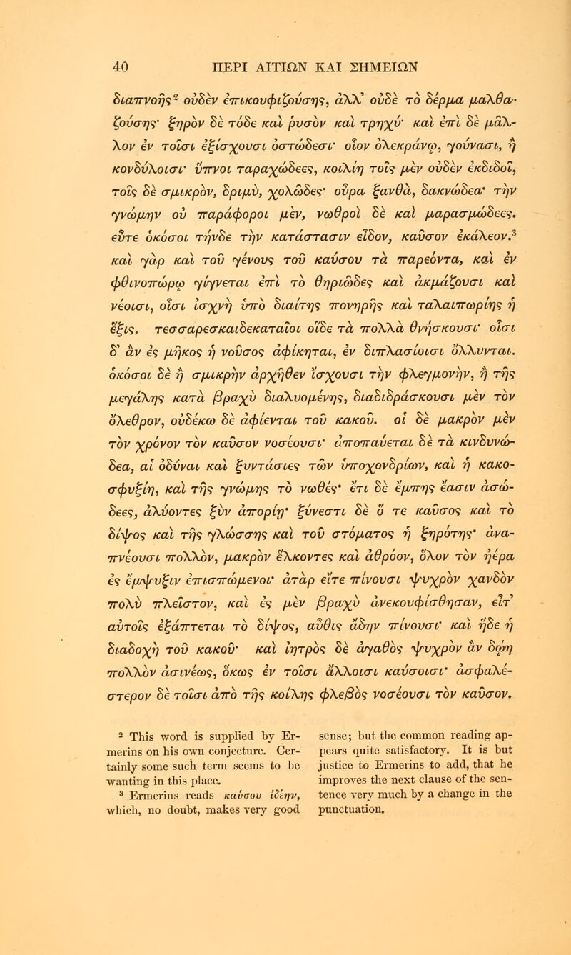 Βιαπνοής2 ούΒεν επικουφιζούσης, άΧΧ ούΒε το Βερμα μαΧθα- ζονσης' ξηρον Βε τόΒε καϊ ρυσον και τρηγυ' καϊ hr\ Be μάΧ- Χον εν τοΐσΐ εζίσχουσι οστώΒεσι' οίον όΧεκράνω, ηουνασι, η κονΒύΧοισΐ' ύπνοι ταραγωΒεες, κοιΧίη τοις μεν ούΒεν εκΒιΒοΐ, τοις Be σμικρόν, Βριμύ, γρΧωΒες' ουρά ξανθά, ΒακνώΒεα' την <γνώμην ου παράφοροι μεν, νωθροί Be καϊ μαρασμωΒεες. εύτε όκόσοι τηνΒε την κατάστασιν elBov, καύσον εκάΧεον.3 καϊ <yap και του φίνους του καύσου τα παρεόντα, και iv φθινοπώρω γνγνεται επϊ το θηριωΒες και ακμάζουσι καϊ νεοισι, οισι ισχνή ύπο Βιαίτης πονηρής καϊ ταΧαιπωρίης η e(ji9. τεσσαρεσκαιΒεκαταιοι οϊΒε τα ποΧΧα θνήσκουσι' οισι δ' αν ες μήκος η νούσος άφίκηται, εν ΒιπΧασίοισι οΧΧυνται. όκόσοι Be ή σμικρήν άρχήθεν Χσγουσι την φΧεγμονην, ή της μεηάΧης κατά. βραχύ ΒιαΧυομενης, ΒιαΒιΒράσκουσι μεν τον οΧεθρον, ονΒεκω Be άφίενται του κάκου, οι Βε μακρόν μεν τον χρόνον τον καΰσον νοσεουσι' αποπαυεται Β ε τα κινΒυνω- Βεα, αϊ οΒύναι καϊ ζυντάσιες των ύπο-χονΒρίων, και η κακο- σφυξίη, καϊ της ηνώμης το νωθες' ετι Βε εμπης εασιν άσω- Βεες, άΧυοντες ξύν απορνη' ξύνεστι Βε 6 τβ καύσος καϊ το Βίψος καϊ τής ηΧωσσης καϊ του στόματος ή ξηροτης' άνα- πνέουσι ποΧΧον, μακρόν εΧκοντες καϊ άθρόον, οΧον τον ήέρα ες Ζμψυξιν επισπώμενοί' άταρ είτε πίνουσι ψυχρον χανΒον ποΧυ πΧεΐστον, και ες μεν βραχύ άνεκουφίσθησαν, εϊτ αύτοΐς εφάπτεται το Βίψος, αύθις άΒην πίνουσι' και ηΒε ή ΒιαΒοχτ) τού κακού' καϊ ίητρος Βε αγαθός ψυχρον αν Βωη ποΧΧον άσινέως, οκως εν τοΐσι άΧΧοισι καύσοισΐ' ασφαΧε- στερον Βε τοΐσι άπο τής κοίΧης φΧεβος νοσεουσι τον καύσον. 2 This word is supplied by Er- sense; but the common reading ap- merins on his own conjecture. Cer- pears quite satisfactory. It is but tainly some such term seems to be justice to Ermerins to add, that he wanting in this place. improves the next clause of the sen- 3 Ermerins reads καύσου ιδεην, tence very much by a change in the which, no doubt, makes very good punctuation.