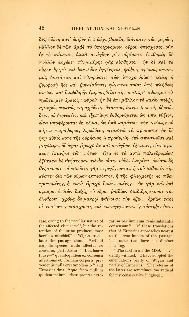 δες, οδύνη κατ όσφύν επι ράγι βαρεία, διάτασις τών μέρων, μάΧΧον Be των άμψϊ το ύπο-χόνδριον οΰρον επίσχεσις, ουκ ες το πάμπαν, άΧΧά στάγδην μεν ούρέουσι, επιθυμίη δε ποΧΧόν εκχέαι' πΧημμύρης yap αίσθησις. ην δε και το ουρον δριμύ καϊ δακνώδες εγγενηται, ψύξιες, τρόμοι, σπασ- μοί, διατάσιες και πΧηρώσιες των υποχονδρίων ίκέλη η ξυμφορη ηδε καϊ ξυναίσθησις γίγνεται τοΐσι άπο πΧηθεος σιτίων καϊ διαφθορης εμφυσηθεΐσι την κοιΧίην' σφυγμοί τα πρώτα μεν αραιοί, νωθροί' ην δε επι μάΧΧον το κακόν πιέζη, σμικροί, πυκνοί, ταρα-χωδεες, άτακτοι, ύπνοι Χεπτοϊ, οδυνώ- δεες, ου διηνεκεες, και εξαπίνης εκθορνύμενοι ως υπο νύξιος, είτα υποφερονται ες κώμα, ώς υπο καμάτου' την γνώμην ου κάρτα παράφοροι, Χηρώδεες, πεΧιδνοϊ τα πρόσωπα' ην δε ηκη αύθις κοτε της ούρήσιος η προθυμίη, επί σπασμοϊσι καϊ μεγάΧησι όδύνησι βραχύ αν καϊ στάγδην εξεκρινε, εύτε σμι- κρόν επανηκε τών πόνων είτα ες τα, αυτά παΧινδρομέες' οξύτατα δε θνησκουσι τώνδε οισιν ούδεν εκκρίνει, όκόσοι δη θνησκουσι' οι πΧεύνες γαρ περιγίγνονται, ή του Χίθου ες την κύστιν δια τών ούρων εκπεσοντος, ή της φΧεγμονης ες πΰον τρεπομενης, η κατά βραχύ διαπνεόμενης, ην γαρ και επι σμικρόν ενδεώς δι.εξίη το ουρον ρηϊδίως διαδιδρησκουσι τον οΧεθρον3 χρόνω δε μακρω φθίνουσι την εξιν. ορθώς τάδε οι νοσεοντες πάσχουσι, και καταγ'ιγνονται ες σύντηξιν ύπο- case, owing to the peculiar nature of rarum partiurn cum renis subitantia the affected viscus itself, but the re- consensum. Of these translations tention of the urine produces most that of Ermerins approaches nearest horrible mischief. Wigan trans- to the true import of the passage, lates the passage thus, — reliqui The other two have no distinct corporis species, nullo afFectus ex meaning. consensu, perturbatur. Boerhaave 3 The text in all the MSS. is evi- thus:— quandoquidem ex consensu dently vitiated. I have adopted the affectionis ob formam corporis pro- emendations partly of Wigan and venientis nulla creatur offensio; and partly of Ermerins. The reforms of Ermerins thns: '• quo facto nullum the latter are sometimes too radical quidem malum oritur propter ca3te- for my conservative judgment.
