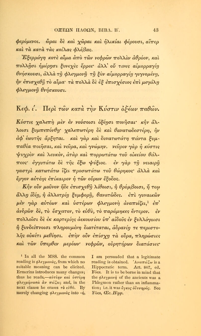 φερόμενοι, ώραι δε και χώραι και ήλικίαι φερουσι, αϊπερ καϊ τα, κατά τάς κοίλας φλέβας. Εξερράγη κοτε αίμα άπο των νεφρών ποΧλον άθρόον, καϊ ποΧλήσι ήμερησι ξυνεγες ερρεε' αλλ' ου τίνες αίμορραγίη θνήσκουσι, άλλα τή φλεγμονή τη ξυν αίμορραγίη γιγνομένη, ην επισχεθή το αίμα' τα πολλά 8ε εξ επισχεσιος επί μεγάλη φλεγμονή θνήσκουσι. Ke0. ι. Tiepi των κατά την Κ.νστιν δζέων παθών. Κύστις χαλεπή μεν εν νούσοισι οξέησι πονήσαι' κήν αλ- Χοισι ξυμπεπόνθη' γαλεπωτερη δε καϊ θανατωδεστερη, ην αφ εωυτής άρξηται. καϊ yap καϊ δυνατωτάτη πάντα ξυμ• παθεα ποίησαν, καϊ νεύρα, καϊ γνώμην. νενρον γαρ ή κύστις ■ψνχρον καϊ λευκον, άτάρ καϊ πορρωτάτω του οικείου θαλ- πεος' εγγυτάτω δε της εξω ^τύξιος. εν yap τη νειαιρή γαστρϊ κατωτάτω ΐζει προσωτάτω του θώρηκος' άλλα και έργον αύτεης επίκαιρον η των ουρών έξοδος. Κήν οΰν μοΰνον ήδε έπισγεθή λίθοισι, ή θρόμβοισι, η τεω άλλη ίδίη, η άλλοτρίη ξυμφορή, θανατώδες. επϊ γυναικών μεν γάρ αύτεων και ύστερων φλεγμονή άναπιεζει,1 eV ανδρών δε, το εσγατον, το ευθύ, το παράμηκες εντερον. εν ποΧλοΐσι δε εκ καρτερίης άεκονσίου υπ' αιδοΰς εν ξυλλόγοισι ή ξυνδείπνοισι πληρουμένη διατεταται, άδρανίη τε περιστο- λής ούκετι μεθίησι. επήν οΰν επίσγτ) τα ουρά, πληρώσιες καϊ των ΰπερθεν μερεων' νεφρών, ουρητήρων διατάσιες' 1 In all the MSS. the common I am persuaded that a legitimate reading is φλεγμονάς, from which no reading is obtained. Άναπιίζω is a suitable meaning can be elicited. Hippocratic term. Art. 807, ed. Ermerins introduces many changes; Toes. It is to be borne in mind that thus he i-eads,—αύτεην και ύστερη the φλεγμονή of the ancients was a φλεγμήνασά αν πιέζει; and, in the Phlegmon rather than an inflamma- next clause he erases το ενθν. By tion; i.e. it was δγ/coc οδυνηρός. See merely changing φλεγμονάς into -ή, Foes, CEc. Hipp.