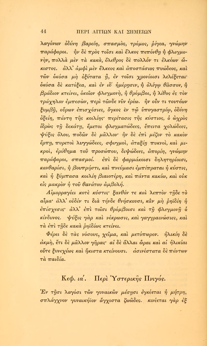 λαγόνων οδύνη βαρείη, σπασμός, τρόμος, ρίγεα, γνώμην παράφοροι, ην δε προς τοΐσι καϊ εΧκος πεπόνθη η φΧεγμο- νην, ποΧΧα, μεν τα, κακά, οΧεθρος δε ποΧΧόν τι εΧκεων ώ- κιστος. άλλ' άμφϊ μεν εΧκεος καϊ άποστάσιος πυώδεος, καϊ των όκόσα μη οξύτατα η, εν τοΐσι γρονίοισι ΧεΧέξεται' δκόσα δε κατόζεα, καϊ εν ιδ' ήμέρησιν, η όΧίγω θάσσον, η βράδιον κτείνει, όκοΐον φΧεγμονη, ή θρόμβοι, ή Χίθος ες τον τράχηΧον εμπεσών, περί τώνδε νυν ερεω. ην ονν τι τουτεων ζυμβη, ούρων επιστασίες, όγκος εν τω ύποηαστρίω, οδύνη όξείη, πάντη της κοιΧίης' περίτασις της κύστιος, 6 ωχρός ίδρώς τι} δεκάτη, εμετοί φΧεγματώδεες, έπειτα χοΧώδεες, τ\τύζις οΧου, ποδών δε μάΧΧον ην δε επί μεζον το κακόν ερπη, πυρετοί Χυγγώδεες, σφυγμοί, άταξίη πυκνοί, και μι- κροί, ερύθημα του προσώπου, διψώδεες, άπορίη, ηνώμην παράφοροι, σπασμοί. επϊ δε φαρμάκοισι δηΧητηρίοισι, κανθαρίσι, ή βουπρηστι, καϊ πνεύμασι εμπίπραται ή κύστις, και ή ξύμπασα κοιΧίη βιαιοτερη, και πάντα κακίω, καϊ ουκ εις μακρόν ή του θανάτου άμβοΧή. ΑΙμορραγέει κοτε κύστις' ξανθόν τε καϊ Χεπτον τηδε το αίμα' αλλ' ουδέν τι δια τηνδε θνησκουσι, καν μη ρηϊδίη ή επίσχεσις' αλλ' επι τοΐσι θρόμβοισι καϊ τη φΧε<γμονη 6 κίνδυνος. ψύξις <γάρ καϊ νέκρωσις, καϊ <γα<γγραινώσιες, και τα, επί τηδε κακά, ρηϊδίως κτείνει. Φέρει δε τάς νόσους, γεΐμα, καϊ μετόπωρον. ηΧικίη δε άκμη, ετι δε μάΧΧον γήρας' αϊ δε άΧΧαι ώραι καϊ αϊ ήΧικίαι ούτε ξυνεχεως καϊ ηκιστα κτείνουσι. άσινεστατα δε πάντων τα παιδία. Ke0. ια . Ilepi Υστερικής ΥΙνιγος. Εν τησι Χαγόσι τών γυναικών μεσησι εγκεεται η μητρη, σπΧάγγνον γυναικήϊον άηγιστα ζωώδες, κιν'εεται γαρ εξ