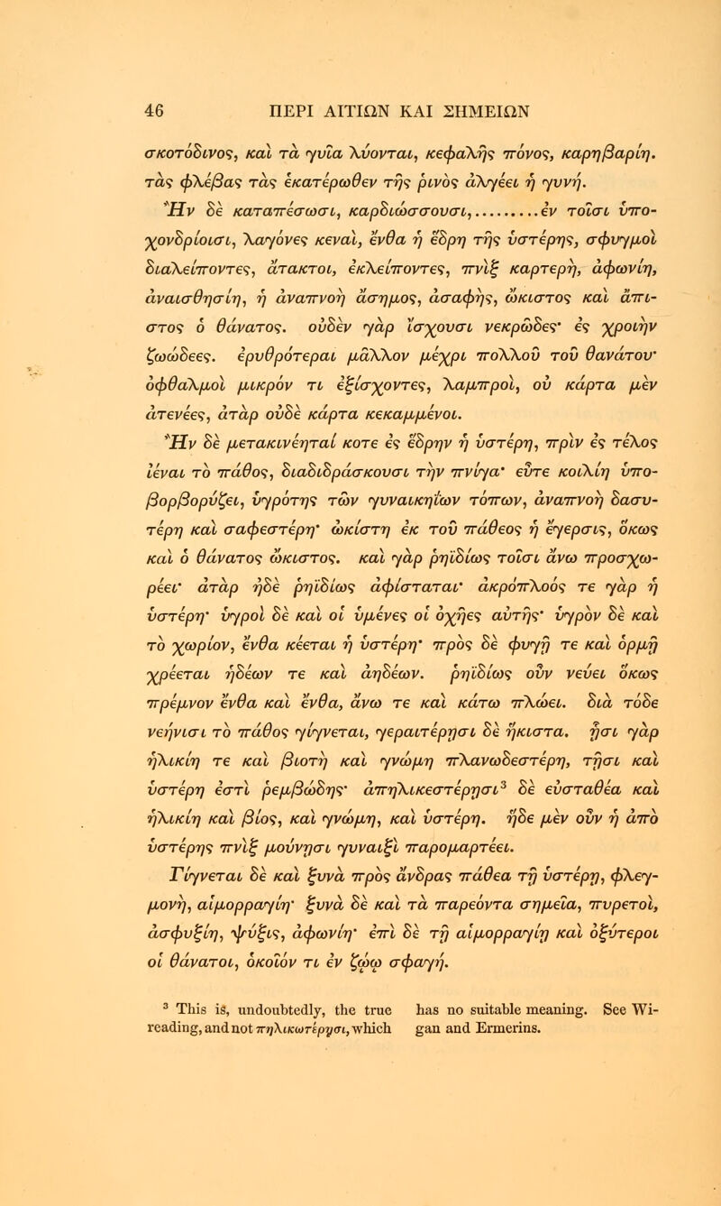 σκοτόδινος, καί τα γυΐα λύονται, κεφαλής πόνος, καρηβαρίη. τάς φλέβας τάς εκατέρωθεν της ρινός άλγεει ή γυνή. Ήν δε καταπέσωσι, καρδιώσσουσι, iv τοΐσι ύπο- χονδρίοισι, λαγόνες κενοί, ένθα ή εδρη της ύστερης, σφυγμοί διαλείποντες, άτακτοι, εκλείποντες, πνίξ καρτερη, άφωνίη, άναισθησίη, ή αναπνοή άσημος, ασαφής, ώκιστος και άπι- στος 6 θάνατος, ουδέν yap Χσγουσι νεκρώδες' ες χροιήν ζωώδεες. ερυθρότεροι μάλλον μέχρι πολλού του θανάτου' οφθαλμοί μικρόν τι εξίσχοντες, λαμπροί, ου κάρτα μεν άτενεες, άτάρ ουδέ κάρτα κεκαμμενοι. Ήν δε μετακινεηταί κοτε ες εδρην η ύστερη, πρϊν ες τέλος ιέναι το πάθος, διαδιδράσκουσι την πνίγα' ευτε κοιλίη ύπο- βορβορύζει, ύγρότης των γυναικηιων τόπων, αναπνοή δασύ- τερη και σαφέστερη' ώκίστη εκ του πάθεος ή εγερσις, οκως καϊ ό θάνατος ώκιστος. καϊ γαρ ρηϊδίως τοΐσι άνω προσγω- ρέει' άτάρ ήδε ρηΐδίως αφίσταται' άκρόπλοός τε γαρ ή ύστερη' υγροί δε καί οι υμένες οι όχήες αυτής' ύγρόν δε και το χωρίον, ένθα κέεται η ύστερη' προς δε φυγή τε καί όρμη ■χρέεται ηδέων τε καί άηδεων. ρηϊδίως οΰν νεύει οκως πρέμνον ένθα καί ένθα, άνω τε καί κάτω πλώει. δια τάδε νεήνισι το πάθος γίγνεται, γεραιτέρησι δε ηκιστα, ησι γαρ ήλικίη τε καί βιοτή καί γνώμη πλανωδεστέρη, τήσι καί ύστερη εστί ρεμβώδης' άπηλικεστέρησι3 δε εύσταθέα καί ηλικίη καί βίος, καί γνώμη, καί ύστερη, ηδε μεν ουν η άπο ύστερης πνίξ μούνησι γυναιξί παρομαρτέει. Τίγνεται δε καί ξυνά προς άνδρας πάθεα τη ύστερη, φλεγ- μονή, αΐμορραγίη' ξυνά δε καί τα παρεόντα σημεία, πυρετοί, άσφυξίη, ψύξις, άφωνίη' επί δε τη αΐμορραγίη καί οξύτεροι οι θάνατοι, όκοΐόν τι εν ζώω σφαγή. 3 This is, undoubtedly, the true has no suitable meaning. See Wi- reading, and not πηΧικωτίριμσι, which gan and Ermerins.