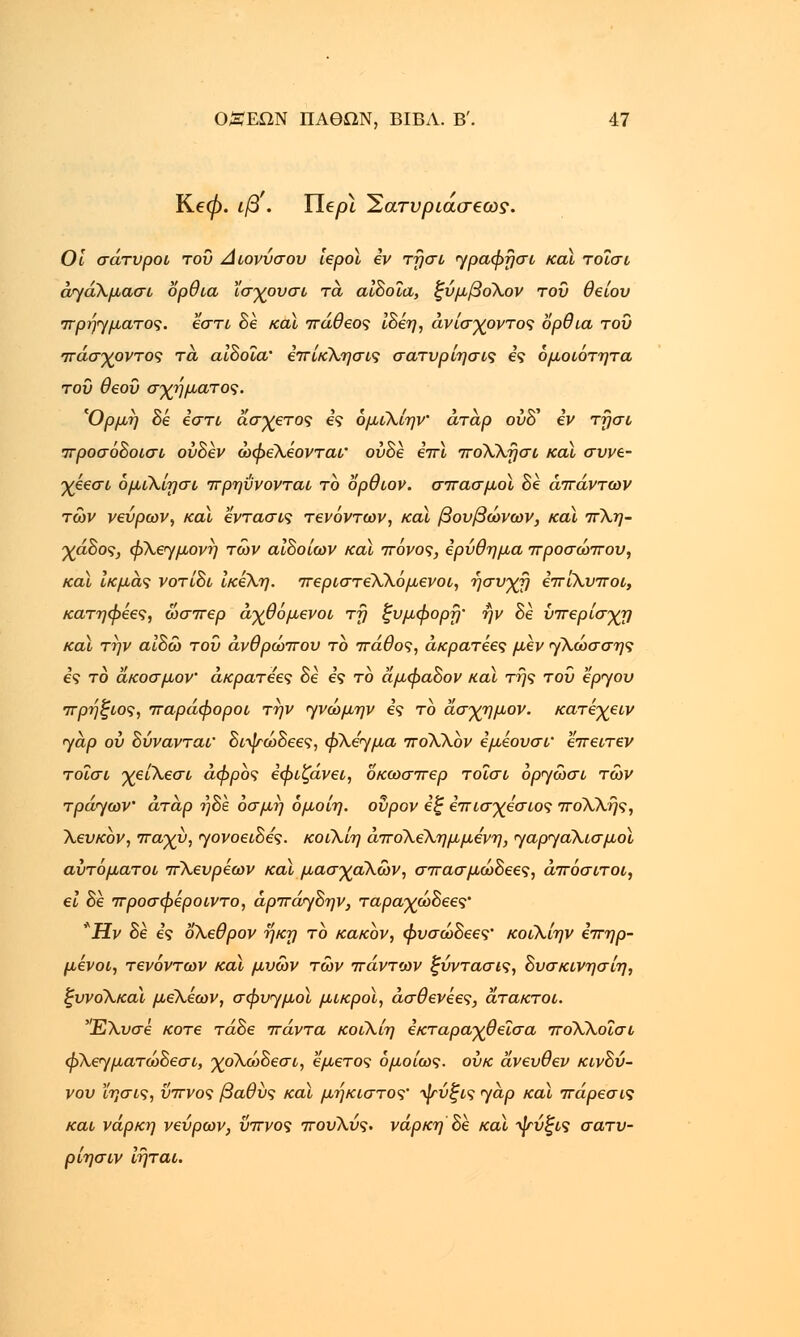 Ke0. ιβ . Ylepi Έατνριασβως. Οι σάτυροι του Διονύσου ίεροϊ ev τήσι γραφησι καϊ τοΐσι άγάλμασι όρθια ϊσχουσι τά αιδοία, ζύμβολον του θείου πρήγματος. εστί δε καϊ πάθεος ίδέη, άνίσχοντος όρθια του •πάσχοντος τα αιδοία' επίκλησις σατυρίησις ες ομοιότητα του θεού σχήματος. 'Ορμή δε εστί άσχετος ες όμιλίην άταρ ούδ' εν τησι προσόδοισι ουδέν ώφελεονταΐ' ούδε em, πολλήσι και συνε- χέεσι όμϊλίησι πρηύνονται το ορθιον. σπασμοί Be απάντων των νεύρων, καϊ εντασις τενόντων, και βουβώνων, καϊ πλη- χάΒος, φλεγμονή των αιδοίων καϊ πόνος, ερύθημα προσώπου, καϊ ίκμάς νοτίδι ίκελη. περιστεΧλόμενοι, ήσυχη επιλυποι, κατηφέες, ώσπερ άχθόμενοι τη ξυμφορή' ήν Be ύπερίσχη καϊ την αιδώ του άνθρωπου το πάθος, άκρατέες μεν γλώσσης ες το άκοσμον άκρατεες Be ες το άμφαΒον καϊ της του έργου πρήζιος, παράφοροι την γνώμην ες το άσχημον. κατεχειν γαρ ου Βύνανται' διψώδεες, φλέγμα ποΧλόν εμεουσι' επειτεν τοΐσι χείλεσι αφρός εφιζάνει, δκωσπερ τοΐσι όργώσι των τράγων' άτάρ ήδε οσμή όμοίη. ουρον εζ επισχεσιος πολλής, λευκόν, παχύ, γονοειδες. κοιλίη άπο\ελημμενη, γαργαλισμοί αυτόματοι πλευρεων καϊ μασχαλών, σπασμώΒεες, άπόσιτοι, ει Be προσφεροιντο, άρπάγδην, ταραχώΒεες' *Ην δε ες ολεθρον ήκη το κακόν, φυσώΒεες' κοίλίην επηρ- μένοι, τενόντων καϊ μυών των πάντων ξύντασις, Βυσκινησίη, ξυνολκαϊ μέλέων, σφυγμοί μικροί, άσθενεες, άτακτοι. Ελυσε κοτε τάδε πάντα κοιλίη εκταραχθεΐσα πόλλοΐσι φλεγματώδεσι, χόλώδεσι, εμετός ομοίως, ουκ άνευθεν κινδύ- νου ϊησις, ΰπνος βαθύς καϊ μήκιστος' ψύξις γαρ καϊ πάρεσις και νάρκη νεύρων, ΰπνος πουλύς. νάρκη δε καϊ ψύξις σατυ- ρίησιν ίήται.