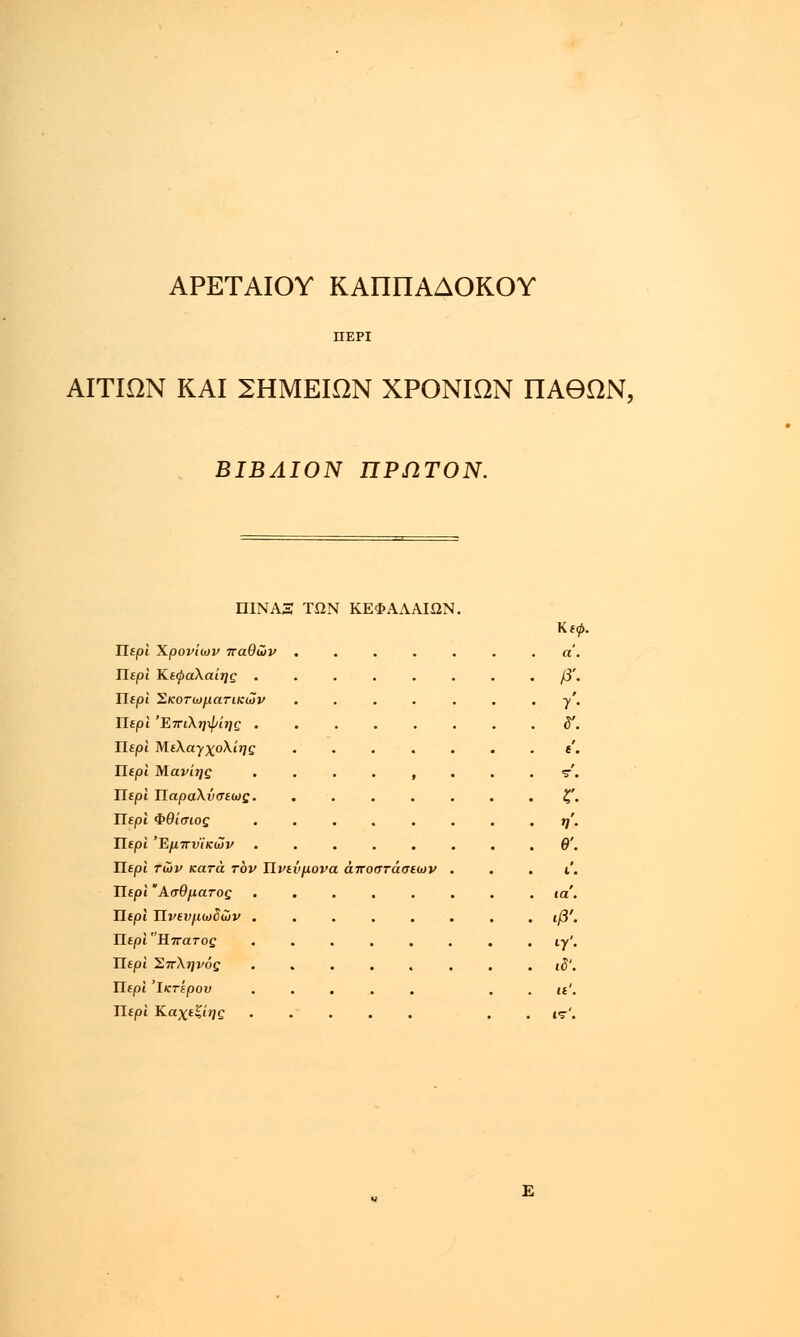 ΑΡΕΤΑΙΟΥ ΚΑΠΠΑΔΟΚΟΥ ΠΕΡΙ ΑΙΤΙΩΝ ΚΑΙ ΣΗΜΕΙΩΝ ΧΡΟΝΙΩΝ ΠΑΘΩΝ, ΒΙΒΛΙΟΝ ΠΡΩΤΟΝ. ΠΙΝΑ3 ΤΩΝ ΚΕΦΑΛΑΙΩΝ. Κεφ. ΤΙερι Χρονιών παθών ....... α. Περί Κεφαλαίης ........ β'. Περί Σκοτωματικών ....... γ'. Περί Έπι\η\Ρίης ........ δ. Περί Μελα-γχολίης ....... ε'. Περί Μανίης .... , ... τ'. Περί Παραλύσεως. ....... ζ'. ΤΙερι Φθίσως ........ η'. Περί Έμπνίκών ........ θ'. Περί των κατά τον Πνεύμονα αποστάσεων ... ι'. Περί Ασθματος ........ ta'. Περί Πνενμωδών ........ ιβ'. Περί Ηπατος ........ ιγ'. Περί Σπλήνας ιδ'. ΤΙερι Ίκτερου ..... . . it'. Περί Καχεξί?;ς . ιτ'. Ε