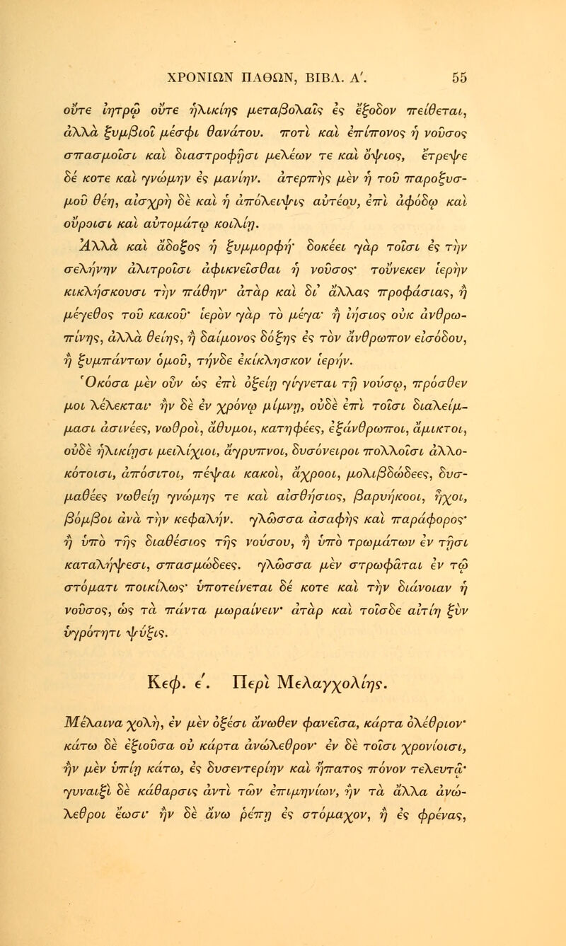 οΰτε ίητρω οΰτε ήλικίης μεταβοΧαΐς ες εξοδον πείθεται, άλλα ξυμβιοΐ μεσφι θανάτου, ποτϊ και Ιττίττονος ή νοΰσος σπασμοΐσι καϊ διαστροφησι μελέων re και οψιος, έτρεψε δε κοτε καϊ ηνώμην ες μανίην. άτερπης μεν ή του παροξυσ- μού θέη, αίσ-χρη δε και η άπόλειψις αύτέου, επί άφόδω καϊ οΰροισι καϊ αύτομάτω κοιλίη. ϊάΧλ,α και άδοξος η ξυμμορφή' δοκέει <yap τοΐσι ες την σελήνην άλιτροΐσι άφικνεϊσθαι ή νοΰσος' τοΰνεκεν ιερην κικλήσκουσι την πάθην άτάρ καϊ δι άλλας προφάσιας, η μέγεθος του κακού' ιερόν yap το μέγα* η ϊΐ]σιος ουκ ανθρω- πινής, άλλα. θείης, η δαίμονος δόξης ες τον άνθρωπον εισόδου, η ξυμπάντων όμοΰ, τηνδε εκίκλησκον ιερην. Όκόσα μεν ουν ώς επι όξείη γίηνεται τη νούσω, πρόσθεν μοι Χελεκται' ην δε εν •χρόνω μίμνη, ούδε επί τοΐσι διαΧείμ- μασι άσινέες, νωθροί, άθυμοι, κατηφέες, εξάνθρωποι, άμικτοι, ούδε ήλικίησι μειλίχιοι, άγρυπνοι, δυσόνειροι πόλλοΐσι αλλο- κότοισι, άποσιτοι, πέψαι κακοί, άγροοι, μόλιβδώδεες, δυσ- μαθεες νωθείη 'γνώμης τε καϊ αίσθησιος, βαρυήκοοι, ήχοι, βόμβοι ανά την κεφαλήν, γλωσσά ασαφής καϊ παράφορος' η ύπο της διαθεσιος της νούσου, η υπο τρωμάτων εν τησι κατάλ7)ψεσι, σπασμώδεες. γλώσσα μεν στρωφάται εν τω στόματι ποικίλως' ύποτείνεται δε κοτε και την διάνοιαν ή νοΰσος, ώς τα πάντα μωραίνειν' άτάρ και τοΐσδε αίτίη ξύν {r/ρότητι Λίτύξις. Ke0. e . Tlepl Μ.€λαγχολίης. Μέλαινα χο\η, εν μεν οξεσι άνωθεν φανεΐσα, κάρτα ολέθρων κάτω δε εξιουσα ου κάρτα άνώλεθρον εν δε τοΐσι χρονίοισι, ην μεν ύπίη κάτω, ες δυσεντερίην καϊ ήπατος πόνον τέλευτά' γυναιξί δε κάθαρσις άντϊ των επιμηνίων, ην τα άλλα άνώ- Χεθροι εωσΐ' ην δε άνω ρεπη βς στόμαγον, η ες φρενας,