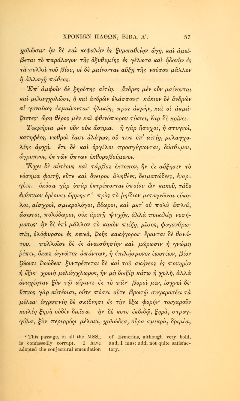 χολώσιν ήν δέ καϊ κεφαλήν ες ξυμπαθείην dyrj, και αμεί- βεται το παράλογον τής οζυθυμίης ες γέλωτα καϊ ήδονήν ες τά πολλά του βίου, οι δέ μαίνονται αΰζη της νούσου μάλλον ή αλλαγή πάθεος. Έπ άμφοΐν δέ ξηρότης αιτίη. άνΒρες μεν ούν μαίνονται καϊ μελαγχολώσι, η καϊ ανδρών έλάσσους' κάκιον δέ ανδρών αι γυναίκες εκμαίνονται' ήλικίη, προς άκμήν, και οι ακμά- ζοντες• ώρη θέρος μεν καϊ φθινόπωρον τίκτει, εαρ δε κρίνει. Τεκμήρια μεν οΰν ουκ άσημα, η γαρ ήσυχοι, ή στυγνοί, κατηφεες, νωθροί εασι άλόγως, ου τινι επ αίτίη, μελαγχο- λίης αρχή. ετι 8ε καϊ οργίλοι προσγίγνονται, Βύσθυμοι, άγρυπνοι, εκ των ύπνων εκθορυβούμενοι. Έχει δέ αύτεους καϊ τάρβος εκτοπον, ην ες αύζησιν το νόσημα φοιτή, εύτε και ονειροι άληθίες, ΒειματώΒεες, εναρ- γεες. όκόσα yap ύπάρ εκτρέπονται οποίου ων κακού, τάΒε ενύπνιον όρέουσι ώρμησε'2 προς το ρηιδιον μεταγνώναι εύκο- λοι, αισχροί, σμικρολόγοι, άδωροι, και μετ ου πολύ άπλοΐ, άσωτοι, πολύδωροι, ουκ αρετή ψυχής, άλλα ποικιλίη νοσή- ματος' ήν δέ επί μάλλον το κακόν πιέζη, μϊσος, φυγανθρω- πίη, ολόφυρσοι ες κενεα, ζωής κακήγοροι' ερανται δέ θανά- του. ποΧλοΐσι δέ ες άναισθησίην καϊ μώρωσιν ή γνώμη ρέπει, δκως άγνώτες απάντων, ή επιλήσμονες εωυτέων, βίον ζώωσι ζωώδεα' ξυντρέπεται δέ και τού σκήνεος ες πονηρον ή εζις' χροιή μελάγχλωρος, ήν μή διεξίη κάτω ή χολή, άλλα άναχέηται ζύν τω αϊματι ες το πάν βοροϊ μεν, ισχνοί δέ ύπνος yap αύτέοισι, ούτε πόσει ούτε βρωτω συγκρατέει τά μέλεα' άγρυπνίη δέ σκίΒνησι ες την εζω φορήν τοι<γαρούν κοϊλίη ξηρή ουδέν Βιεΐσα. ήν Βέ κοτε εκδίδω, ζηρά, στρογ- γυλά, ζύν περιρρόω μελάνι, χολώΒεα, ούρα σμικρά, Βριμία, 2 This passage, in all the MSS., of Ermerins, although very hold, is confessedly corrupt. I have and, I must add, not quite satisfac- adopted the conjectural emendation lory.