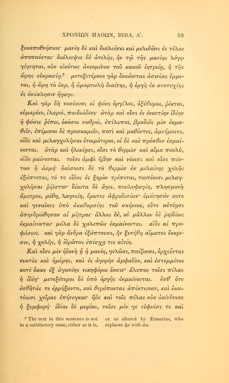 ξυναποθνήσκεΐ' μανίη δε καϊ διαλείπει καϊ μελεδώνι ες τέλος αποπαυεταν διάλειψις δε ατελής, ην τώ της μανίης \όγω γιγνηται, ουκ είκοτως άκεομενου του κάκου ίητρείη, ή της ώρης εύκρασίη? μετεξετέρους yap δοκεοντας άσινέας εμμε- ναι, η ωρη το tap, ή αμαρτωλή διαίτης, η οργή εκ συντυχίης 69 ανάκλησιν ηγαγε. Και yap δη νοσέουσι οι φύσι όργίλοι, οξύθυμοι, ρέκται, ευμαρεες, ιλαροί, παιδιώδεες' άταρ καϊ οΐσι ες εναντίην ίδέην η φύσις ρέπει, όκόσοι νωθροί, επίλυποι, βραδεΐς μεν έκμα- θεΐν, επίμονοι δε προσκαμεΐν, ποτϊ καϊ μαθόντες, αμνήμονες, ο/δε καϊ μελαγχολήσαι ετοιμότεροι, οι δε καϊ πρόσθεν εκμα'ι- νονται. άταρ και ηλικίησι, οισο το θερμον καϊ αίμα πουλύ, οΐδε μαίνονται, τοϊσι άμφϊ ηβην και νεοισι καϊ οΐσι πάν- των ή ακμή• όκόσοισι δε το θερμον εκ μέλαινης χολής εξάπτεται, τό τε είδος ες ξηρον τρέπεται, τουτέοισι μελαγ- χολήσαι ρήϊστον δίαιτα δέ άγει, πουλυφαγίη, π\ησμονή άμετρος, μέθη, λάγνε ίη, έρωτες αφροδισίων' εμάνησάν κοτε και γυναίκες ύπο άκαθαρσίης του σκήνεος, εΰτε αύτέησι άπηνορώθησαν αϊ μήτραι' αΧλαι δε, ου μάλλον δε ρηϊδίως εκμαίνονται' μάλα δέ χαλεπώς εκμαίνονται. αϊδε αϊ προ- φάσιες. καϊ γαρ άνδρα έξάπτουσι, ην ζυνήθη αίματος εκκρι- σιν, η χολής, ή ίδρώτος επίσχη τις αίτίη. Καϊ οΐσι μεν 7]δονή y η μανίη, γελωσι, παίζουσι, ορχεύνται νυκτός καϊ ήμερης, καϊ ες άγορήν άμφαδον, καϊ εστεμμένοι κοτε οκως εξ άγωνίης νικηφόροι εασιν' άλυπος τοισι πέλας η ίδέη' μετεζετεροι δε υπό οργής εκμαίνονται. εσ& οτε εσθήτάς τε ερρήξαντο, καϊ θεράποντας άπέκτειναν, καϊ έωυ- τέοισι χείρας επήνεγκαν ηδε καϊ τοις πέλας ουκ ακίνδυνος ή ξυμφορή' ίδέαί δε μυρ'ιαι, τοΐσι μεν γε εύφυέσι τε καϊ 2 The text in this sentence is not or as altered by Erraerins, who in a satisfactory state, cither as it is, replaces ην with av.
