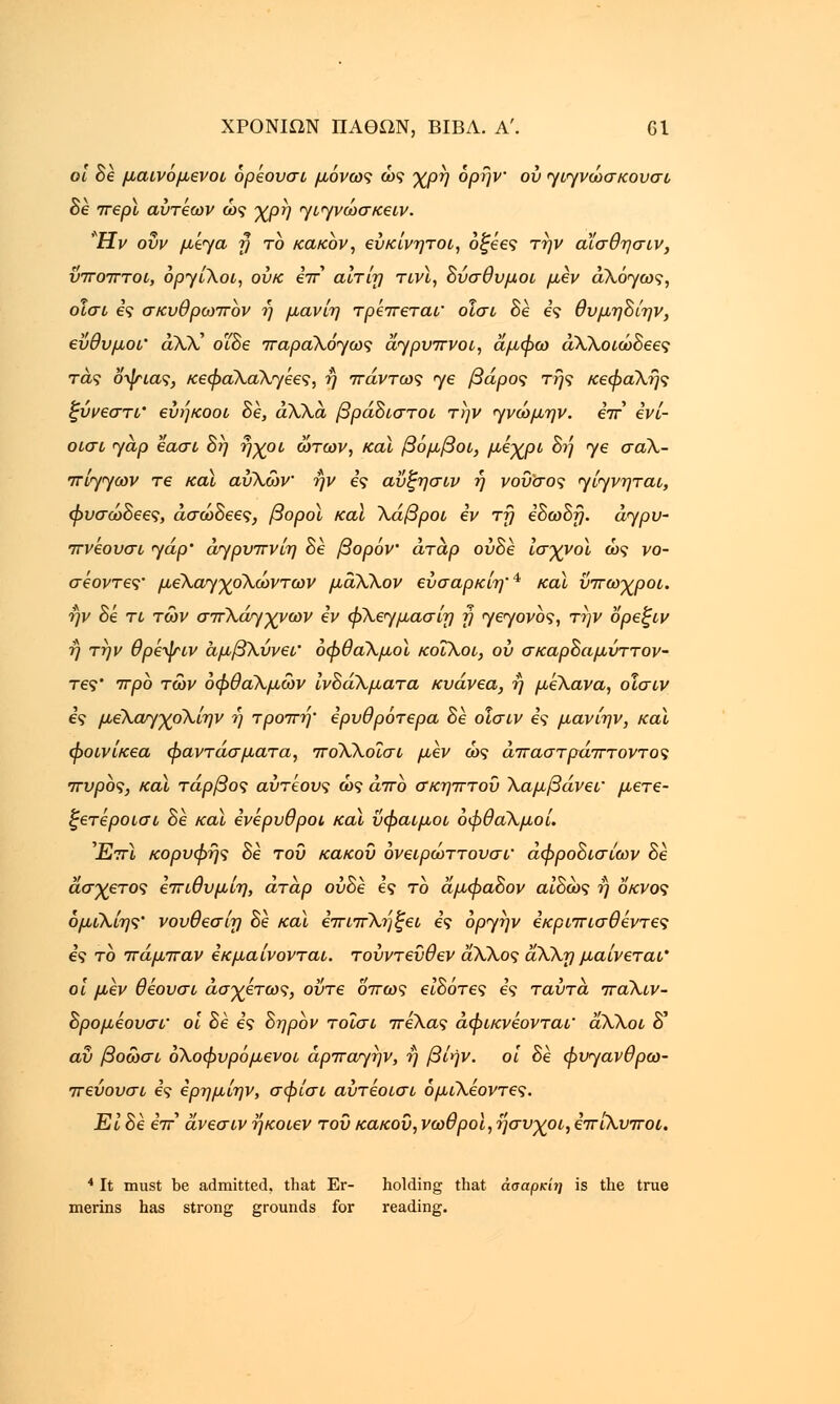 οι Βε μαινόμενοι όρεουσι μόνως ώς χρη όρήν ου γιγνώσκουσι Βε περί αυτ'εων ώς χρη γιγνώσκειν. Ην ούν μέγα τ) το κακόν, ευκίνητοι, όζεες την α'ίσθησιν, ύποπτοι, όργίΧοι, ουκ eV αίτίη τινϊ, Βύσθυμοι μεν άΧόγως, οΐσι ες σκυθρωπόν η μανίη τρέπεται' οΐσι Βε ες θυμηΒίην, εύθυμοι' άλλ' οϊΒε παραΧόγως άγρυπνοι, άμφω άΧΧοιώΒεες τάς δψιας, κεφαλαλγίες, ή πάντως <γε βάρος της κεφαλής ζύνεστι' ευήκοοι Βε, άλλα βράΒιστοι την γνώμην. επ ενί- οισι yap εασι Βη ήχοι ώτων, και βόμβοι, μέχρι Βή γε σαλ- πίγγων τε καϊ αύΧών ην ες αΰζησιν ή νού'σος γίγνηται, φυσώΒεες, άσώΒεες, βοροϊ καϊ Χάβροι εν τη εΒωΒτ). άγρυ- πνεουσι yap' άγρυπνίη Βε βορόν άτάρ ούΒε ισχνοί ώς νο- σεοντες• μεΧαγχοΧωντων μάΧΧον εύσαρκίη'4 καϊ νπωχροι. ην Βε τι των σπΧάγχνων εν φΧεγμασίη η γεγονός, την ορεξιν ή την θρεψιν αμβλύνει' οφθαλμοί κοΐΧοι, ου σκαρΒαμύττον- τες' προ των οφθαλμών ίνΒάλματα κυάνεα, η μέΧανα, οισιν ες μεΧαγχολίην ή τροπή' ερυθρότερα Βε οισιν ες μανίην, καϊ φοινίκεα φαντάσματα, ποΧΧοΐσι μεν ώς απαστράπτοντος πυρός, καϊ τάρβος αύτεους ώς άπο σκηπτοΰ Χαμβάνεΐ' μετε- ξετεροισι Βε καϊ ενέρυθροι καϊ ΰφαιμοι οφθαλμοί. Έπ\ κορυφής Βε του κακού όνειρώττουσι' άφροΒισίων Βε άσχετος επιθυμίη, άτάρ ούΒε ες το άμφαΒον αίΒώς ή οκνος όμιΧίης' νουθεσίη Be καϊ επιπΧήξει ες όργήν εκριπισθεντες ες το πάμπαν εκμαίνονται. τουντευθεν άλΧος άλΧη μαίνεται' οι μεν θεουσι ασχέτως, ούτε όπως είΒότες ες ταύτα παΧιν- Βρομεουσΐ' οι Βε ες Βηρόν τοΐσι πεΧας άφικνεονται' άλΧοι δ' αν βοώσι όΧοφυρόμενοι άρπαγήν, ή βίην. οι Βε φυγανθρω- πεύουσι ες ερημίην, σφίσι αύτεοισι όμιΧεοντες. Ει Be eV άνεσιν ήκοιεν του κακού, νωθροί, ήσυχοι, επίΧυποι. 4 It must be admitted, that Er- holding that άσαρκίη is the true merins has strong grounds for reading.