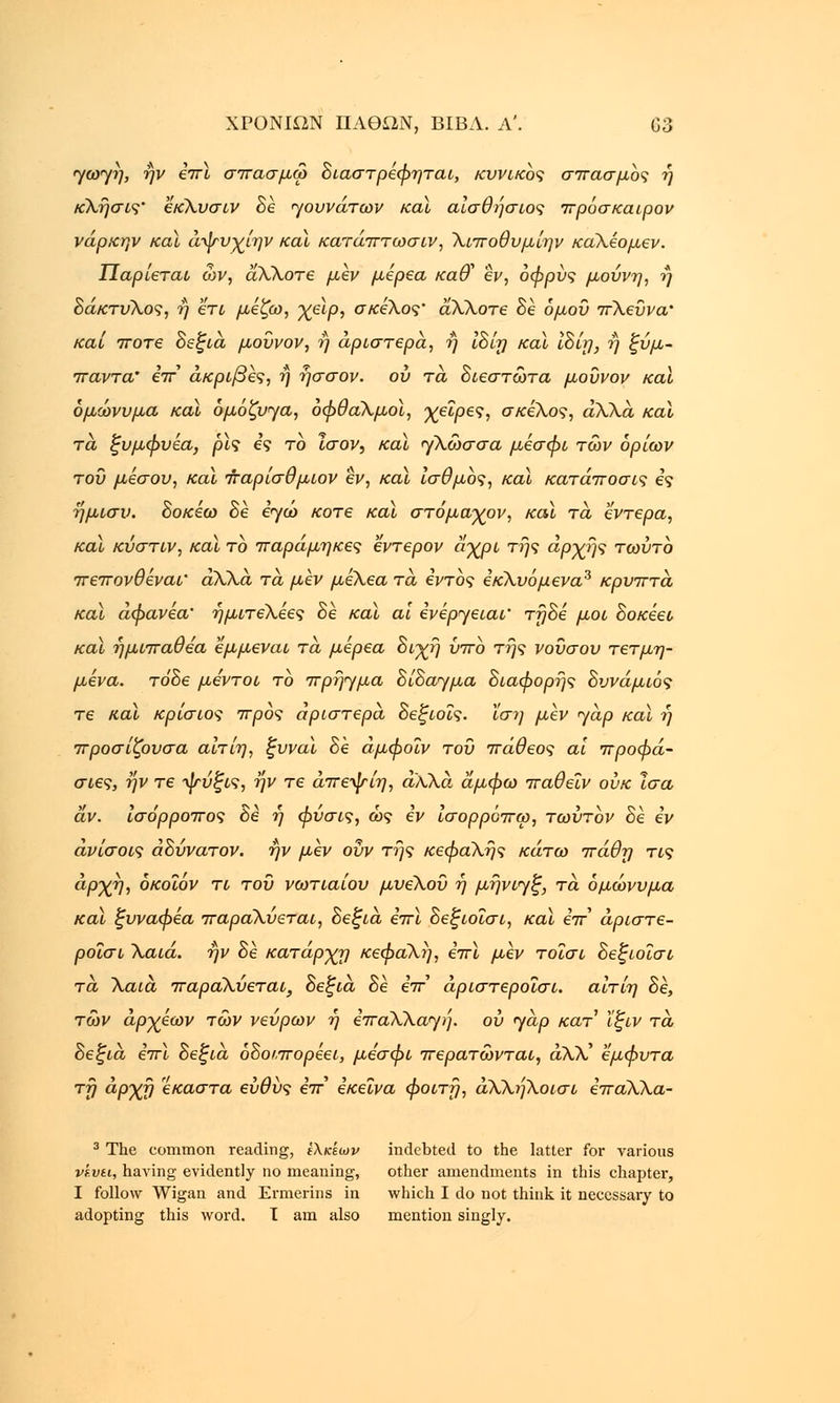 <γωΓγή, ην επί σπασμω διαστρεφηται, κυνικός σπασμός ή κλήσις' έκλυσιν δέ ηουνάτων καϊ αίσθήσιος πρόσκαιρόν νάρκην καϊ άψυχίην καϊ κατάπτωσιν, λιποθυμίην καλέομεν. Παρίεται ων, άλλοτε μεν μέρεα κα& εν, όφρύς μούνη, ή δάκτυλος, ή 'έτι μέζω, χειρ, σκέλος' άλλοτε δέ όμοΰ πλεύνα' και ποτέ δεξιά μουνον, ή αριστερά, ή ίδίη καϊ ίδίη, ή ξύμ- παντα' έπ ακριβές, ή ήσσον. ου τα διεστωτα μούνον καϊ ομώνυμα καϊ ομόζυγα, οφθαλμοί, χείρες, σκέλος, άλλα καϊ τα ξυμφυεα, ρις ες το Ισον, καϊ γλώσσα μέσφι των ορίων του μέσου, και παρίσθμιον εν, καϊ ισθμός, καϊ κατάποσις ες ήμισυ, δοκεω δε εγώ κοτε καϊ στόμαχον, και τα έντερα, καϊ κύστιν, καϊ το παράμηκες εντερον άχρι της αρχής τωύτο πεπονθέναι' άλλα τα μεν μέλεα τά εντός εκλυόμενα3 κρυπτά καϊ άφανεα' ήμιτελέες δέ και αϊ ενερ^ειαι' τήδε μοι δοκέει καϊ ήμιπαθέα εμμεναι τά μέρεα διχή ΰπο της νουσου τετμη- μενα. τόδε με'ντοι το πρήημα δίδαημα διάφορης δυνάμιός τε και κρίσιος προς αριστερά δεξιοΐς. ίση μεν yap καϊ ή προσίζουσα αίτίη, ξυναί δέ άμφοΐν του πάθεος αι προφά- σιες, ην τε ψύξις, ην τε άπεψίη, άλλα, άμφω παθεϊν ουκ Ισα αν. Ισόρροπος δε η φύσις, ως εν ισορροπώ, τωύτον δε εν άνίσοις αδύνατον, ην μεν ουν της κεφαλής κάτω πάθχι τις αρχή, όκοΐόν τι του νωτιαίου μυελού ή μήνιγξ, τά ομώνυμα καϊ ξυναφεα παραλύεται, δεξιά επί δεξιοΐσι, και επ άριστε- ροισι \αιά. ήν δε κατάρχη κεφαλή, επι μεν τοΐσι δεξιοΐσι τά λαιά παραλύεται, δεξιά δε επ άριστεροισι. αίτίη δε, των άρχεων των νεύρων ή επαλλαηή. ου jap κατ ϊξιν τά δεξιά επί δεξιά όδοιπορέει, μέσφι περατωνται, άλλ' έμφυτα τή αρχή έκαστα ευθύς επ' εκείνα φοιτή, άλλήλοισι επαλλα- 3 The common reading, ίλκίων indebted to the latter for various ve.vti, having evidently no meaning, other amendments in this chapter, I follow Wigan and Ermerins in which I do not think it necessary to adopting this word. I am also mention singly.