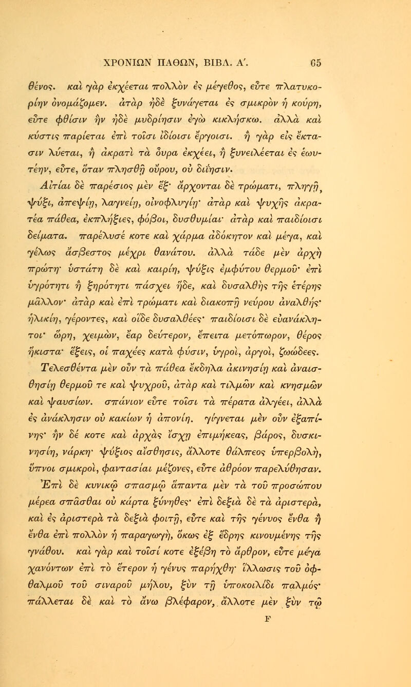 θενος. καί γάρ εκχεεται πόΧΧον ες μέγεθος, εύτε πΧατυκο- ρίην ονομάζομεν. άτάρ ήδε ξυνάγεται ες σμικρόν ή κούρη, εύτε φθίσιν ήν ηδέ μνδρίησιν εγώ κικΧησκω. άΧΧά και κύστις παρίεται επί τοϊσι ίδίοισι εργοισι. ή γάρ εις εκτα- σιν Χύεται, η άκρατϊ τά ουρά εκχέει, η ξυνειΧεεται ες έωυ- τέην, evre, όταν πΧησθη ούρου, ου δι'ιησιν. Αίτίαι δε παρέσιος μεν εξ' άρχονται δε τρώματι, πΧηγτ} ψύξι, άπεψίη, Χαγνείη, οινοφΧυγίη' άταρ καϊ ψυχής άκρα- Tea πάθεα, εκπΧηξιες, φόβοι, δυσθυμίαΐ' άταρ και παιδίοισι δείματα. παρέΧυσέ κοτε καϊ χάρμα άδόκητον καϊ μέγα, καϊ γεΧως άσβεστος μέχρι θανάτου, άλλα τάδε μεν άρχη πρώτη' ύστατη δε καϊ καιρίη, ψύξις εμφύτου θερμού' επί ύγροτητι η ξηροτητι πάσχει ηδε, καϊ δυσαΧθης της ετέρης μάλλον' άταρ καϊ επί τρώματι καϊ διακοπή νεύρου άνάΧθής' ηΧικίη, γέροντες, καϊ οϊδε δυσαΧθέες' παιδίοισι δε εύανάκΧη- τοι' ωρη, χειμών, εαρ δεύτερον, έπειτα μετόπωρον, θέρος ήκιστα' έξεις, οι παχεες κατά φύσιν, υγροί, αργοί, ζωώδεες. ΤεΧεσθέντα μεν ούν τά πάθεα εκδηΧα άκινησίη καί άναισ- θησίη θερμού τε καί ψυχρού, άταρ καί τιΧμών καί κνησμών καί ψαυσίων. σπάνιον εύτε τοΐσι τά πέρατα άΧγέει, άλλα ες άνάκΧησιν ου κακίων η άπονίη. γίγνεται μεν ούν εξαπί- νης' ην δε κοτε καί αρχάς ϊσχη επιμηκεας, βάρος, δνσκι- νησίη, νάρκη' ψύξιος αϊσθησις, άΧΧοτε θάΧπεος ύπερβοΧη, ύπνοι σμικροί, φαντασίαι μέζονες, εύτε άθρόον παρεΧύθησαν. Έπί δε κυνικω σπασμω άπαντα μεν τά τού προσώπου μέρεα σπάσθαι ου κάρτα ξύνηθες' επί δεξιά δε τά αριστερά, καί ες αριστερά τά δεξιά φοιτη, εύτε καί της γένυος ένθα η ένθα επί ποΧΧον η παράγωγη, οκως εξ εδρης κινούμενης της γνάθου, καί γάρ καί τοΐσί κοτε εξε'βη το άρθρον, εύτε μέγα χανόντων επί το έτερον η γένυς παρήχθη' ΪΧΧωσις τού οφ- θαλμού τού σιναρού μηΧου, ξύν τη ύποκοιΧίδι παΧμός' πάΧΧεταί δε καί το άνω βΧεφαρον, άΧΧοτε μεν ξνν τώ F