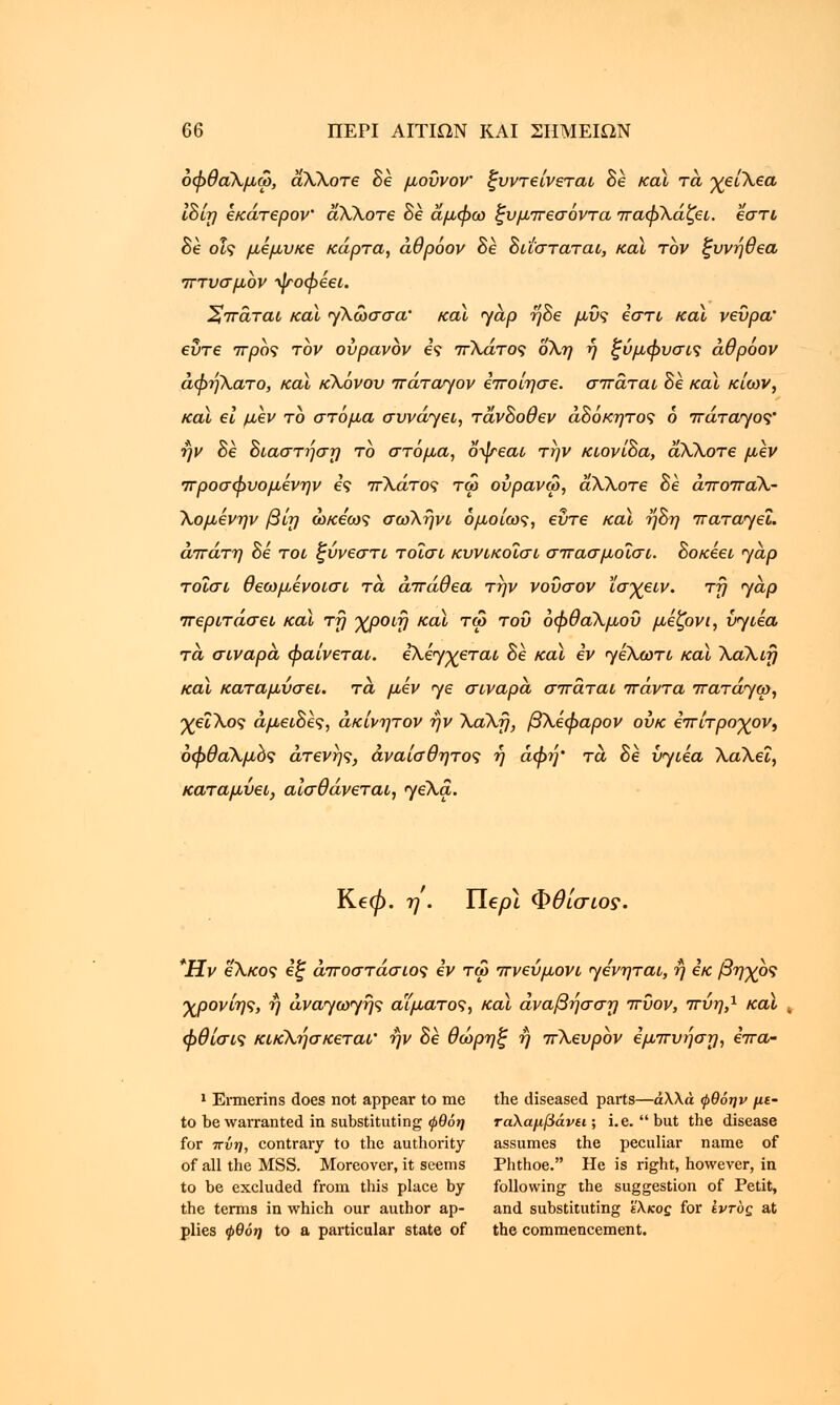 όφθαΧμω, α,ΧΧοτε Be μουνον ξυντείνεται δε καϊ τα χείΧεα ΙΒίη εκάτερον άΧΧοτε δε άμφω ξυμπεσόντα παφΧάζει. εστί Βε οις μεμυκε κάρτα, άθρόον δε Βιΐσταται, καϊ τον ξυνηθεα πτυσμον -^τοφεει. ηττάται και γλωσσά κα\ yap ηΒε μυς εστί καϊ νεύρα' εΰτε προς τον ουρανόν ες πΧάτος οΧη η ξύμφυσις άθρόον άφηλατο, καϊ κΧόνου πάταηον εποίησε. σπάται δε καϊ κίων, καϊ ει μεν το στόμα συνάγει, τάνΒοθεν αδόκητος ό πάταγος ην δε 8ιαστι']ση το στόμα, οψεαι την κιονίΒα, άΧΧοτε μεν προσφυομενην ες πλάτος τω ούρανω, άΧΧοτε Be άποπαΧ- Χομενην βίη ώκεως σωΧηνι ομοίως, εΰτε και ηΒη iraTayei. απάτη δε τοι ξύνεστι τοΐσι κυνικοΐσι σπασμοΐσι. Βοκεει jap τοΐσι θεωμενοισι τα άπάθεα την νοΰσον ϊσχειν. τη jap περιτάσει καϊ τη χροιη καϊ τω του όφθαΧμοΰ μέζονι, bjiea τα σιναρά φαίνεται. ελ^χεται Be καϊ iv JεXωτι καϊ ΧαΧιη καϊ καταμύσ€ΐ. τα, μεν je σιναρα σπάται πάντα πaτάJω, χεΐΧος άμειΒες, άκίνητον ην ΧαΧη, βΧεφαρον ουκ επίτροχον, όφθαΧμός άτενης, αναίσθητος ή άφή' τα Be bjiea ΧαΧεΐ, καταμύει, αισθάνεται, jeXa. Ke0. η . Ylepl Φθ ίσιος. Ήν εΧκος εξ άποστάσιος εν τω πνευμόνι je^Tai, ή εκ βηχός χρονίης, η άvaJωJης αίματος, καϊ άναβησση πυον, πύη,1 καϊ t φθίσις κικΧήσκεται' ην Βε θώρηξ ή πΧευρόν εμπυήση, επα- 1 Ermerins does not appear to me the diseased parts—άλλα φθόην με~ to be warranted in substituting φθόη ταλαμβάνει; i.e. but the disease for ττνη, contrary to the authority assumes the peculiar name of of all the MSS. Moreover, it seems Phthoe. He is right, however, in to be excluded from this place by following the suggestion of Petit, the terms in which our author ap- and substituting ϊλκος for ίντος at plies φθόη to a particular state of the commencement.