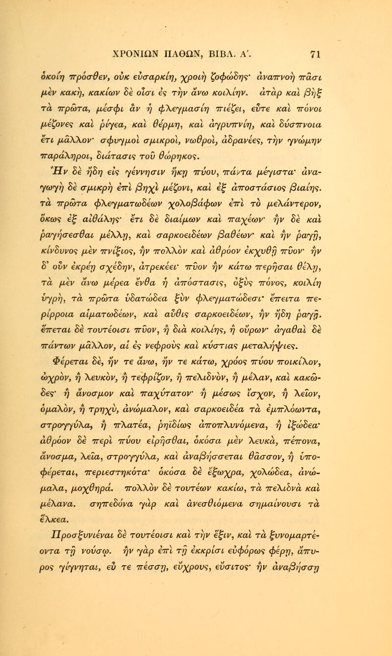 όκοίη πρόσθεν, ουκ εύσαρκίη, χροιή ζοφώδης' αναπνοή πάσι μεν κακή, κακίων δε οΐσι ες την άνω κοιΧίην. άτάρ και βηξ τα πρώτα, μέσφι αν ή φΧεγμασίη πιέζει, εύτε καϊ πόνοι μέζονες και ρίγεα, καϊ θέρμη, κα\ άγρυπνίη, και δύσπνοια ετι μάΧλον σφυγμοί σμικροί, νωθροί, άδρανέες, την γνώμην παράΧηροι, διάτασις του θώρηκος. Ήν δε ήδη εις γέννησιν ήκη πύου, πάντα μέγιστα' ανά- γωγη δε σμικρή επί βηχί μέζονι, καϊ εξ άποστάσιος βίαιης, τα πρώτα φλεγματωδέων χοΧοβάφων επί το μεΧάντερον, οκως εξ αΙθά\ης• ετι> δε διαίμων καί παχέων ην δε και ραγήσεσθαι μέΧΧη, καί σαρκοειδέων βαθέων' καί ήν ρατ/η, κίνδυνος μεν πνίξιος, ήν ποΧΧον καί άθρόον εκχυθη πυον ήν δ' οΰν εκρεη σχέδην, άτρεκεει' πυον ήν κάτω περήσαι θεΧη, τα μεν άνω με'ρεα ένθα ή άπόστασις, οξύς πόνος, κοιΧίη νγρη, τά πρώτα ύδατώδεα ξύν φΧεγματώδεσι' έπειτα πε- ρίρροια αιματωδέων, καί αύθις σαρκοειδέων, ήν ήδη ραγβ. έπεται δε τουτέοισι πυον, ή δια κοιΧίης, ή ούρων άγαθαί δε πάντων μάΧΧον, αϊ ες νεφρούς καί κύστιας μεταΧήψιες. Φέρεται δε, ήν τε άνω, ήν τε κάτω, χρόος πύου ποικίΧον, ώχρον, ή Χευκόν, ή τεφρίζον, ή πεΧιδνον, ή μέΧαν, καί κακώ- δες' ή άνοσμον καί παχύτατον ή μέσως ϊσχον, ή Χεΐον, όμαΧον, ή τρηχύ, άνώμαΧον, καί σαρκοειδέα τά εμπΧόωντα, στρογγυΧα, ή πΧατέα, ρηϊδίως άποπΧυνόμενα, ή Ιξώδεα' άθρόον δε περί πύου είρήσθαι, όκόσα μεν Χευκά, πέπονα, άνοσμα, Χεϊα, στρογγυΧα, καί άναβήσσεται θάσσον, ή υπο- φερεται, περιεστηκότα' όκόσα δε εξωχρα, χοΧώδεα, άνώ- μαΧα, μοχθηρά. ποΧΧόν δε τουτέων κακίω, τά πεΧιδνά καί μέΧανα. σηπεδόνα γαρ καί άνεσθιόμενα σημαίνουσι τά εΧκεα. Προσξυνιέναι δε τουτέοισι καί την εξιν, καί τά ξυνομαρτέ- οντα τη νούσω. ήν γάρ επί τη εκκρίσι εύφόρως φερη, άπυ- ρος γίγνηται, ευ τε πέσση, εύχρους, εύσιτος' ήν άναβησση