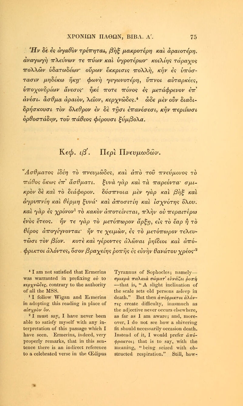 Ήν δε ες aya0bv τρεπηται, βηξ μακροτέρη καϊ αραιότερη. ανα<γω<γη πΧεύνων τε πύων καϊ Προτέρων' κοιΧίης τάραχος πόΧΧών ύδατωδεων ούρων 'έκκριση ποΧΧη, κην ες ύπόσ- τασιν μηδέκω ηκη φωνή yεyωvoτέpη, ύπνοι αυτάρκη, υποχονδρίων άνεσις' ηκε ποτέ πόνος ες μετάφρενον επ* άνεσι. άσθμα άραιόν, Χεΐον, κερχνώδες.4 ώδε μεν οΰν διαδι- δρήσκουσι τον οΧεθρον εν δε τησι επανεσεσι, κην περιΐωσι όρθοστάδην, του πάθεος φέρουσι ξύμβοΧα. Ke0. ιβ . Πε/Η ΐΐνβυμωδών. 'Ασθματος ίδέη το πνευμώδες, καϊ άπο του πνεύμονος το πάθος οκο)ς eV ασθματι. ξυνά yap καϊ τα παρεόντα' σμι- κρόν δε καϊ το διάφορον. δύσπνοια μεν yap καϊ βηξ καϊ άγρυπνίη καϊ θέρμη ξυνά' καϊ άποσιτίη καϊ ίσχνότης όλου. καϊ yap ες χρόνον1 το κακόν αποτείνεται, πΧην ου περαιτέρω ενός ετεος. ην τε yap το μετόπωρον αρξη, είς το εαρ ή το θέρος άπ^ί^νονται' ην τε χειμων, ες το μετόπωρον τεΧευ- τώσι τον βίον. κοτέ καϊ yέpovτες άΧωναι ρη'ιδιοι καϊ άπό- φρικτοι άΧόντες, όσον βραχείης ροπής ες εύνην θανάτου χρέος'2 41 am not satisfied that Ermerins Tyrannus of Sophocles; namely— was warranted in prefixing ov to σμικρά παλαιά σώματ εΰνάζει ροπή κερχνώδες, contrary to the authority —that is, A slight inclination of of all the MSS. the scale sets old persons asleep in 'I follow Wigan and Eimerins death. But then άπόψρικτοι άλόν- in adopting this reading in place of τες create difficulty, inasmuch as αίσχρόν ov. the adjective never occurs elsewhere, 21 must say, I have never been as far as I am aware; and, more- able to satisfy myself with any in- over, I do not see how a shivering terpretation of this passage which I fit should necessarily occasion death, have seen. Ermerins, indeed, very Instead of it, I would prefer άπό- properly remarks, that in this sen- φρακτοι; that is to say, with the tence there is an indirect reference meaning, being seized with ob- to a celebrated verse in the (Edipus structed respiration. Still, how-