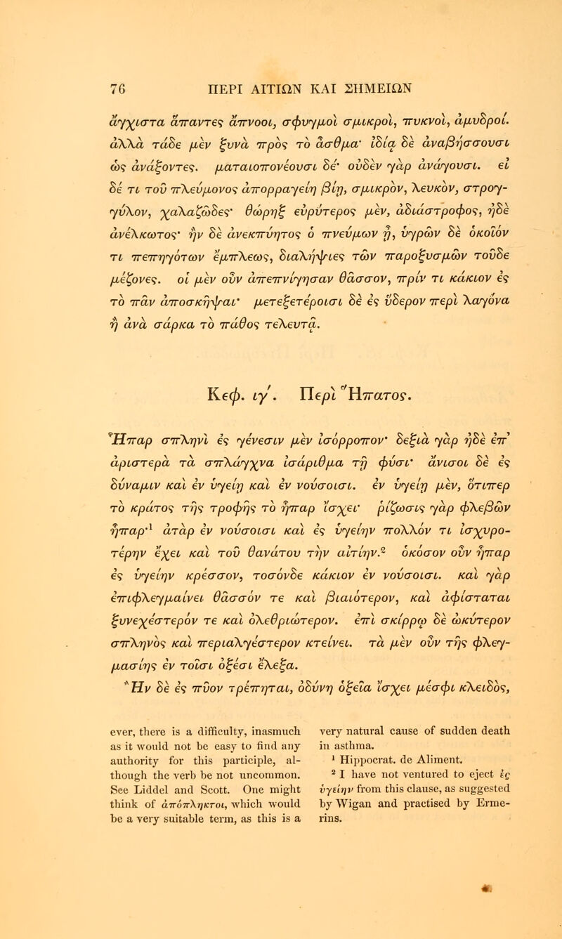 άηχιστα άπαντες άπνοοι, σφυγμοί σμικροί, πυκνοί, άμυΒροι. άλλα τάδε μεν ξυνά προς το άσθμα' ιδία, Be άναβήσσουσι ως άνάξοντες. ματαιοπονεουσι Be' ούΒεν <yap αναηουσι. ει Be τι του πΧεύμονος άπορρα-γείη β'ιη, σμικρόν, Χευκον, στροη- ηύΧον, χαΧαζώΒες' θώρηξ ευρύτερος μεν, άΒιάστροφος, ήΒε άνεΧκωτος' ην Βε άνεκπύητος 6 πνεύμων y, υ^ρών Βε οκοϊόν τι πεπηηότων εμπΧεως, ΒιαΧήψιες των παροξυσμών τοϋΒε μεζονες. οι μεν οΰν άπεπνίηησαν θάσσον, πριν τι κάκιον ες το πάν άποσκήψαι' μετεξετεροισι Be ες ϋΒερον περί Xayova ή άνα σάρκα το πάθος τεΧευτα. Κεφ. iy . Tie pi ° Ηπατο?. νΗπαρ σπΧηνϊ ες ηενεσιν μεν ισόρροπον' Βεξιά 'yap ήΒε επ αριστερά τά σπλάγχνα ισάριθμα τη φύσι' άνισοι Be ες Βύναμιν καϊ εν υηείη καϊ εν νούσοισι. εν ύ^είη μεν, οτιπερ το κράτος της τροφής το ήπαρ ϊσχει' ρίζωσις yap φΧεβών ήπαρΛ άτάρ εν νούσοισι καϊ ες ΰ<γείην πόΧΧόν τι ισχυρό- τέρην έχει καϊ του θανάτου την αίτίην οκοσον οΰν ήπαρ ες υηε'ιην κρέσσον, τοσόνΒε κάκιον εν νούσοισι. και <yap επιφΧεγμαίνει θάσσόν τε καϊ βιαιότερον, καϊ αφίσταται ξυνεχεστερόν τε καϊ οΧεθριώτερον. επί σκίρρω Βε ώκύτερον σπΧηνος καϊ περιαΧηεστερον κτείνει. τά μεν οΰν της φΧε<γ- μασίης εν τοΐσι οξεσι εΧεξα. *HV Βε ες πύον τρεπηται, οΒύνη οξεία ϊσχει μεσφι κΧειΒος, ever, there is a difficulty, inasmuch very natural cause of sudden death as it would not be easy to find any in asthma, authority for this participle, al- ' Hippocrat. de Aliment, though the verb be not uncommon. 21 have not ventured to eject ΐς See Liddel and Scott. One might νγείην from this clause, as suggested think of άπόπληκτοι, which would by Wigan and practised by Erme- be a very suitable term, as this is a rins.