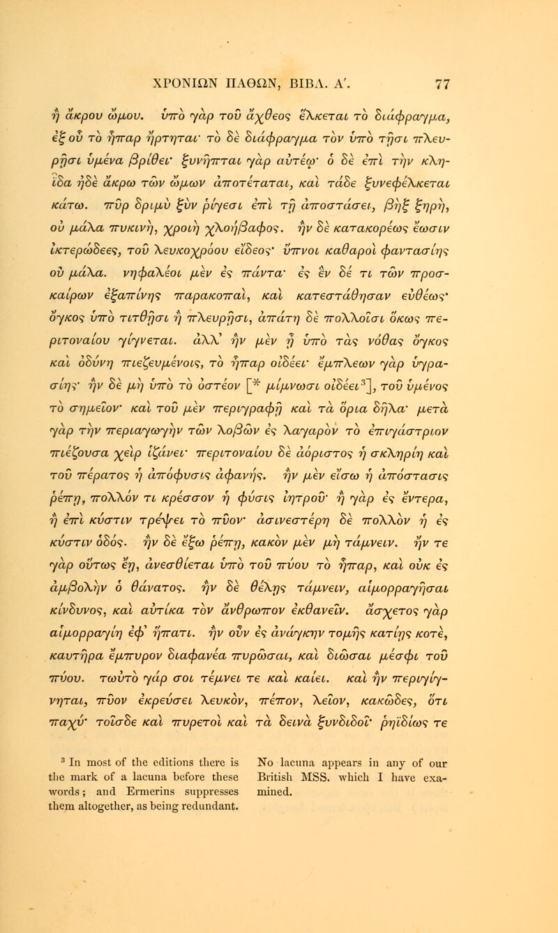 η άκρου ωμού. ύπο γαρ του άχθεος εΧκεται το διάφραγμα, εξ ου το ήπαρ ήρτηται' το δέ διάφραγμα τον ύπο τησι πΧευ- ρησι υμένα βρίθει' ξυνήπται <γάρ αύτέω' 6 δέ επϊ την κΧη- ϊδα ήδέ άκρω των ώμων άποτέταται, καϊ τάδε ξυνεφεΧκεται κάτω. πυρ δριμύ ξύν ρίγεσι επϊ τη αποστάσει, βηξ ξηρή, ου μάΧα πυκινη, χροιη χΧοήβαφος. ην δέ κατακορέως έωσιν ικτερώδεες, του Χευκοχρόου εϊδεος' ύπνοι καθαροί φαντασίης ου μάΧα. νηφαΧέοι μεν ες πάντα' ες εν δέ τι των πρόσ- καιρων εξαπίνης παρακοπαϊ, και κατεστάθησαν ευθέως' όγκος ύπο τιτθησι ή πΧευρησι, απάτη δε ποΧλοΐσι οκως πε- ριτοναίου γίγνεται. άλλ' ην μεν η ύπο τάς νόθας όγκος και οδύνη πιεζευμένοις, το ήπαρ οίδέει' εμπΧεων γαρ ύγρα- σίης' ην δε μη ύπο το όστέον [* μίμνωσι οίδέει3~\, του ύμενος το ση μείον καϊ του μεν περιγραφή καϊ τα όρια δήΧα' μετά γαρ την περιαγωγην των Χοβών ες Χαγαρον το επιγάστριον πιέζουσα χεϊρ ίζάνεΐ' περιτοναίου δέ αόριστος ή σκΧηρίη καϊ του πέρατος η άποφυσις αφανής, ήν μεν εϊσω η άπόστασις ρέπη, ποΧΧόν τι κρέσσον ή φύσις ίητροΰ' ή γαρ ες έντερα, ή επϊ κύστιν τρέψει το πϋον άσινεστέρη δέ ποΧΧον ή ες κύστιν οδός. ήν δέ έξω ρεπη, κακόν μέν μη τάμνειν. ήν τε γαρ ούτως εη, άνεσθίεται ύπο του πύου το ήπαρ, καϊ ούκ ες άμβοΧην ό θάνατος, ήν δέ θεΧης τάμνειν, αίμορραγήσαι κίνδυνος, καϊ αύτίκα τον άνθρωπον εκθανεΐν. άσχετος γαρ αίμορραγίη έή> ήπατι. ήν ούν ες ανάγκην τομής κατίης κοτέ, καυτήρα εμπυρον διαφανέα πυρώσαι, καϊ δίώσαι μέσφί του πύου. τωύτό γάρ σοι τέμνει τε καϊ καίει, καϊ ήν περιγίγ- νηται, πύον εκρεύσει Χευκόν, πέπον, Χεΐον, κακώδες, οτί παχύ' τοΐσδε καϊ πυρετοί καϊ τα δείνα, ξυνδιδοΐ' ρηϊδίως τε 3 In most of the editions there is No lacuna appears in any of our the mark of a lacuna before these British MSS. which I have exa- words; and Ermerins suppresses mined, them altogether, as being redundant.