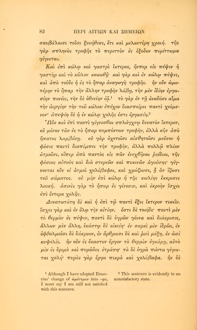 σκυβάλοίσι τοΐσί ξυνήθεσι, ετι καϊ μεΧαντερη χροιή. της yap σπληνος τροφής το περιττον ες εξοδον περίττωμα γίγνεται. Καϊ επϊ κώλω καϊ γαστρϊ ίκτερος, ήνπερ εις πεψιν η γαστήρ καϊ το κώλον κακωθή' και yap καϊ εν κώλω πεψις, καϊ άπο τούδε ή ες το ήπαρ ανάγωγη τροφής, ην οΐιν ωμό- τερων το ήπαρ την άλΧην τροφήν λάβη, την μεν ιδίην εργα- σίην πονεει, την δε όθνείην εα.1 το jap εν τη άναδόσι αίμα την άεργίην την του κώλου επέχον διασπείρει παντϊ χεόμε- νον' άπεψίη δε η εν κώλω χολής εστί εργασίη.2 τί2δε καϊ επϊ παντϊ γίγνεσθαι σπλάγχνω δυνατόν ϊκτερον, ου μόνον των ες το ήπαρ πεμπόντων τροφην, άΧλά κήν άπο ήπατος Χαμβάνη. ου γαρ οχετοΐσι αίσθητοΐσι μοΰνον ή φύσις παντϊ διαπέμπει την τροφην, άλλα πολλω πλέον άτμοΐσι, οΊπερ άπο παντός εις πάν ενεχθήναι ρη'ίδιοι, της φύσιος αυτούς καϊ δια στέρεων καϊ πυκινων άγούσης' γίγ- νονται ουν οι άτμοϊ χόλόβαφοι, καϊ χρώζουσι, η αν ϊζωσι του σώματος, ου μην επϊ κώλω η της κοιλίης εκκρισις λευκή, άσινες γαρ το ήπαρ ες γένεσιν, και εκροην ϊσχει επϊ έντερα χολής. Δυνατωτάτη δε καϊ η επϊ τω παντϊ έξις ϊκτερον τεκεΐν. ϊσχει γαρ καϊ εν ολω την αίτίην. εστί δε τοιήδε' παντϊ μεν το θερμον ες πέψιν, παντϊ δέ υγρών γέννα καϊ διάκρισις, άλλων μεν άλλη, εκάστω δε οίκείη' εν σαρκϊ μεν ίδρώς, εν οφθαλμοΐσι δέ δάκρυον, εν άρθροισι δε καϊ ρινϊ μΰξη, εν ώσί κυψελίς. ην ουν ες εκαστον έργον το θερμον εγκάμη, αυτό μεν ες δριμύ καϊ πυρώδες ετράπη' τα δε υγρά πάντα γίγνε- ται χολή' πυρός γαρ έργα πικρά καϊ χολόβαφα. ην δε 1 Although I have adopted Erme- 2 This sentence is evidently in an rins' change of ώμότερον into -ην, unsatisfactory state. I must say I am still not satisfied with this sentence.