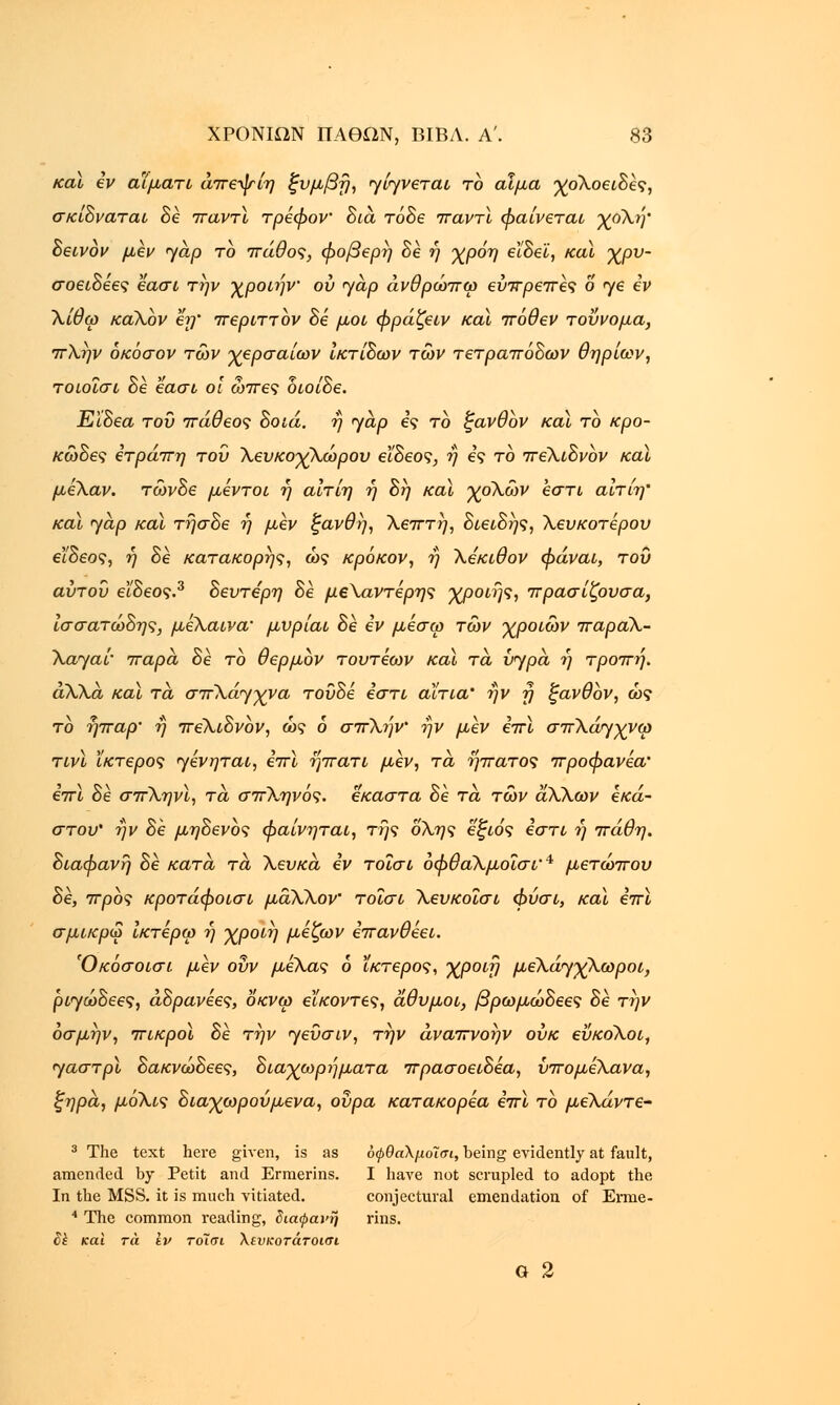 καϊ εν αΐματι άπεψίη ξυμβή, JίJvετaι το αίμα χοΧοειδες, σκίδναται δε παντί τρέφον δια, τόδε παντι φαίνεται χοΧή' δεινον μεν yap το πάθος, φοβερή δε ή χρόη εϊδεϊ, καϊ χρν- σοειδέες εασι την χροιήν ου jap άνθρώπω ευπρεπές 6 ηε εν Χίθω καΧον εη' περιττον δε μοι φράζειν καϊ πόθεν τοΰνομα, πλην όκόσον των χερσαίων ίκτίδων των τετραπόδων θηρίων, τοιοΐσι δε εασι οί ωπες διοίδε. ΕΙδεα του πάθεος δοιά. ή jap ες το ζανθον καϊ το κρο- κώδες ετράπη του Χευκοχλώρου εϊδεος, η ες το πέλιδνον καϊ μεΧαν. τώνδε μεντοι η αίτίη η δη καϊ χοΧών εστί αίτίη' καϊ jap καϊ τήσδε ή μεν ξανθή, Χεπτή, διειδής, λευκότερου εϊδεος, ή δε κατακορής, ως κρόκον, η Χεκιθον φάναι, του αύτου είδεος.3 δεύτερη δε μεΧαντέρης χροιής, πρασίζουσα, ίσσατώδης, μέλαινα• μυρίαι δε εν μέσω των χροιών παραΧ- Xajai' πάρα δε το θερμον τουτεων και τα, vjpa η τροπή. άΧΧα καϊ τα σπλάγχνα τούδε εστί αίτια' ήν ή ξανθον, ως το ήπαρ' ή πέλιδνον, ώς 6 σπΧήν ήν μεν επί σπΧώγχνω τινϊ Ικτερος Jέvητaι, επί ήπατι μεν, τα ήπατος προφανέα' επί δε σπΧηνϊ, τα σπΧηνός. έκαστα δε τα των άλΧων εκά- στου' ήν δε μηδενός φαίνηται, της όλης εξιός εστί ή πάθη. διάφανη δε κατά, τα Χευκα, εν τοΐσι οφθάλμοΐσΐ'4 μετώπου δε, προς κροτάφοισι μα,ΧΧον' τοΐσι Χευκοΐσι φύσι, καϊ επι σμικρω Ικτέρω ή χροιή μέζων επανθέει. Όκόσοισι μεν ουν μέλας 6 ίκτερος, χροιή μεΧά^γχλωροι, ρ^ώδεες, άδρανεες, οκνω εϊκοντες, άθυμοι, βρωμώδεες δε την όσμήν, πικροί δε την Jευσιv, την άναπνοήν ουκ εΰκοΧοι, Jaστpl δακνώδεες, διαχωρήματα πρασοειδεα, νπο μέλανα, ζηρα, μόΧις διαχωρούμενα, ουρά κατακορεα επι το μεΧάντε- 3 The text here given, is as όφθαλμοΊσι, being evidently at fault, amended by Petit and Erraerins. I have not scrupled to adopt the In the MSS. it is much vitiated. conjectural emendation of Erme- 4 The common reading, διαφανή rins. Sk και τά iv τοΐσι Χενκοτάτοισι G 2