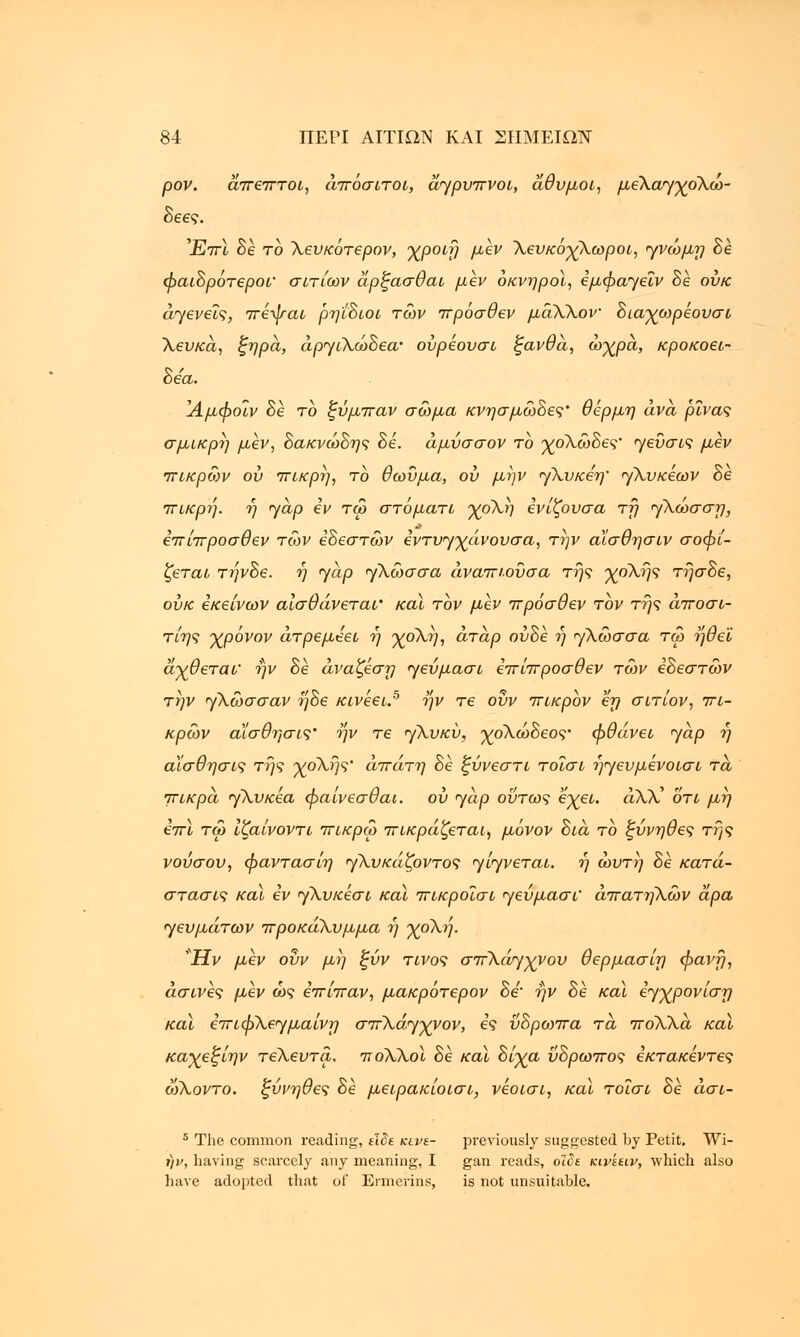 ρον. άπεπτοι, άπόσιτοι, άγρυπνοι, άθυμοι, μέΚα/γχοΚω- δεες. Έπ\ δε το Χευκότερον, χροιη μεν ΧευκόχΧωροι, γνώμΎ) δε φαιδρότεροι' σιτίων άρξασθαι μεν οκνηροί, εμφαγβΐν δε ουκ γενείς, πέψαι ρηίδιοι των πρόσθεν μάΧΧον διαχωρέουσι Χευκά, ζηρά, άργιΧώδεα' ούρεουσι ξανθά, ωχρά, κροκοει- δεα. Άμφοΐν δε το ζΰμπαν σώμα κνησμώδες' θέρμη ανά ρίνας σμικρή μεν, δακνώδης δε. άμυσσον το χοΧώδες' γεΰσις μεν πικρών ου πικρή, το θωΰμα, ου μην γ\υκβη~ γΧυκεων δε πικρή, η yap εν τω στόματι χοΧη ενίζουσα τη <γ\ώσση, επίπροσθεν τών εδεστών βντυγχάνουσα, την αϊσθησιν σοφί- ζεται τηνδε. η yap γλώσσα άναπιουσα της χοΧης τήσδε, ουκ εκείνων αισθάνεται' και τον μεν πρόσθεν τον της άποσι- τίης χρόνον άτρεμεει η χοΧη, άτάρ ούδε η γλώσσα τω ηθε'ί άχθεται' ην δε άναζεση ηεύμασι επίπροσθεν τών εδεστών την yXώσσav ^δε κινεει.5 ην τε οΰν πικρον εη σιτίον, πι- κρών αϊσθησις' ην τε yXυκύ, χοΧώδεος• φθάνει <yap η αίσθησις της χοΧής' απάτη δε ξύνεστι τοΐσι 7)<γευμενοισι τα πικρά γΧυκέα φαίνεσθαι. ου yap ούτως έχει. αλλ' οτι μη επί τω ίζαίνοντι πικρω πικράζεται, μόνον διά το ξύνηθες της νούσου, φαντασίη yXυκάζovτoς yίyvετaι. ή ώυτη δέ κατά- στασις καϊ εν yXυκέσι και πικροϊσι yeύμaσι^ απατηλών άρα yευμάτωv προκάΧυμμα η χοΧη. 'Ήν μεν οΰν μη ζΰν τίνος σπ^^χνου θερμασίη φανη, άσινες μεν ώς επίπαν, μακρότερον δε'• ην δέ καϊ ε^χρονίση και επιφXεyμaίvη σπΧόηχνον, ες ϋδρωπα τά ποΧΧά καϊ καχεξίην τεΧευτα. ποΧΧοϊ δέ καϊ δίχα ΰδρωπος εκτακέντες ωΧοντο. ζύνηθες δέ μειρακίοισι, νέοισι, και τοΐσι δε άσι- 5 The common reading, είδε κενέ- previously suggested by Petit. Wi- i)v, having scarcely any meaning, I gan reads, οϊδε κινεειν, which also have adopted that of Ermerins, is not unsuitable.
