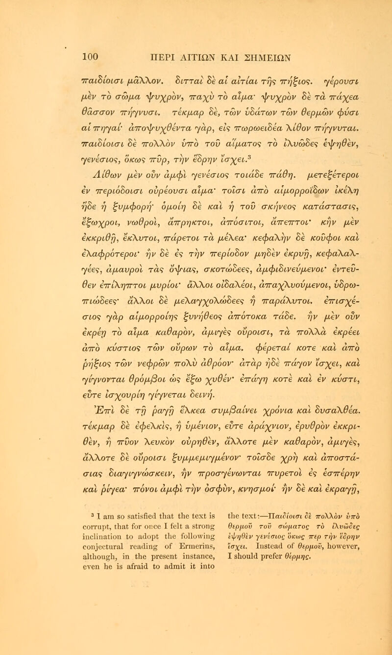 παιδιοισι μάΧΧον. διτταί δε αι αιτίαι της πήζιος. γέρονσί μεν το σώμα ψυχρον, παχν το αίμα' ψνχρον δε τα πάγεα θάσσον πήηννσι. τέκμαρ δε, των υδάτων των θερμών φνσι αϊ πη^αί άποψνχθέντα yap, εις πωρωειδέα Χίθον πή<γννται. παιδιοισι δε ποΧΧόν νπο του αίματος το ίΧνώδες ε•ψηθέν, <γενέσιος, οκως πύρ, την εδρην ϊσχει.3 Λίθων μεν ονν άμφϊ <γενέσιος τοιάδε πάθη. μετεξέτεροι iv περιόδοισι ούρέουσι αίμα' τοΐσι άπο αιμορροΐδων ίκέΧη ηδε η ξυμφορή' όμοίη δε καϊ ή τον σκήνεος κατάσταση, εξωχροι, νωθροί, άπρηκτοι, άποσιτοι, άπεπτοι' κην μεν εκκριθϊ), εκΧυτοι, πάρετοι τά μεΧεα' κεφαΧην δε κούφοι και εΧαφρότεροι' ην δε ες την περίοδον μηδέν εκρνη, κεφαΧαΧ- <γέες, άμανροϊ τάς οψιας, σκοτώδεες, άμφιδινενμενοι' εντεύ- θεν έπίΧηπτοι μνρίοι' άΧΧοι οίδαΧεοι, άπαγΧνονμενοι, νδρω- πιώδεες• άΧΧοι δε μελαγχολώδεε? η παράΧυτοι. έπισγέ- σιος γαρ αίμορροίης ξννήθεος απότοκα τάδε. ην μεν ονν εκρεη το αίμα καθαρόν, άμι<γες οΰροισι, τά ποΧΧά εκρεει άπο κνστιος των ούρων το αίμα. φέρεται κοτε καϊ άπο ρήξιος τών νεφρών ποΧν άθρόον άτάρ ηδε πάηον ϊσγει, καϊ yiyvovTai θρόμβοι ώς εξω γνθέν επάηη κοτε καϊ εν κύστι, εντε ισγονρίη ^ίηνεται δεινή. 'jEttI δε τη pajfj εΧκεα σνμβαίνει χρόνια καϊ δνσαΧθέα. τέκμαρ δε εφεΧκΙς, η νμενιον, εντε άράγνιον, ερνθρον έκκρι- θεν, η πύον Χενκον ονρηθεν, άΧΧοτε μεν καθαρον, άμι<γές, αΧΧοτε δε ονροισι ζνμμεμιημένον τοΐσδε χρη καϊ αποστα- σίας διαγιγνώσκειν, ην προσηένωνται πνρετοϊ ες εσπέρην καϊ ρίηεα' πόνοι άμφϊ την όσφνν, κνησμοί' ην δε καϊ εκραγτ}, 3 1 am so satisfied that the text is the text:—Παιδιοισι δε πολλόν νπο corrupt, that for once I felt a strong θερμού του σώματος το ίλνωδες inclination to adopt the following ε-φηθεν γενεσως οκως περ την εδρην conjectural reading of Ermerins, ΐσχει. Instead of θερμού, however, although, in the present instance, I should prefer θέρμης. even he is afraid to admit it into