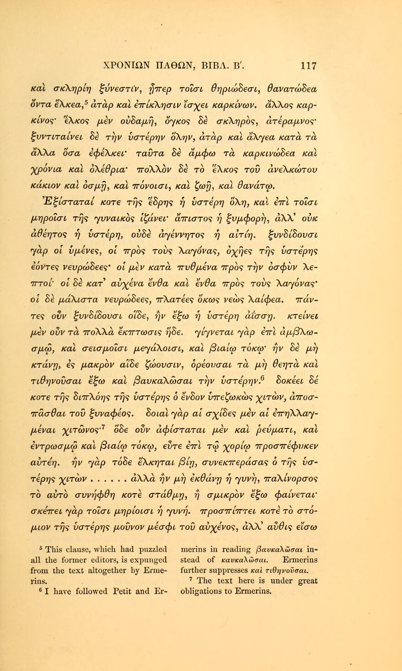 και σκΧηρίη ξύνεστι'ν, ηπερ τοΐσι θηριώδεσι, θανατώδεα οντά εΧκεα,5 άτάρ και επίκΧησιν ϊσχει καρκίνων, αΧΧος καρ- κίνος' 'εΧκος μεν ούδαμη, ojkos δε σκληρός, άτέραμνος' ζυντιταίνει δε την ύστέρην οΧην, άταρ καϊ aX<yea κατά, τα άΧΧα Όσα εφεΧκεν ταύτα δε αμφω τα, καρκινώδεα καϊ χρονιά καϊ οΧέθρια' iroXXbv δε το εΧκος του άνεΧκώτου κάκιον καϊ οσμή, καϊ πόνοισι, καϊ ζωη, καϊ θανάτω. Εξίσταταί κοτε της εδρης ή ύστερη οΧη, καϊ επϊ τοΐσι μηροΐσι της γυναικός ίζάνεΐ' άπιστος ?) ξυμφορη, άλλ' ουκ άθεητος η ύστερη, ούδε άγέννητος η αίτίη. ξυνδίδουσι jap οι υμένες, οι 7τρος τους Χαηόνας, οχηες της ύστερης εόντες νευρώδεες' οι μεν κατά, πυθμένα προς την οσφύν Χε- πτοί' οι δε κατ αύχενα ένθα καϊ ένθα προς τους Χαηόνας' οι δε μάΧιστα νευρώδεες, πΧατεες οκως νεως Χαίφεα. πάν- τες ουν ζυνδίδουσι ο'ίδε, ην εξω η ύστερη άίσση. κτείνει μεν ουν τα πόΧΧα εκπτωσις ηδε. <γίγνεται yap επϊ άμβΧω- σμω, καϊ σεισμοΐσι μεγάΧοισι, καϊ βιαίω τόκω' ην δε μη κτάνη, ες μακρόν αΐδε ζώουσιν, ορέονσαι τα, μη θεητα καϊ τιθηνούσαι εζω καϊ βαυκα,Χώσαι την ύστε'ρην.6 δοκέει δε κοτε της διπΧόης της ύστερης 6 ένδον ύπεζωκως χιτών, άποσ- πάσθαι του ξυναφέος. δοιαϊ yap αϊ σχίδες μεν αϊ επηΧΧα^- μεναι χιτώνος'7 οδε ουν αφίσταται μεν καϊ ρεύματι, καϊ εντρωσμω καϊ βιαίω τόκω, εΰτε επϊ τω χορίω προσπεφυκεν αύτέη. ην yap τάδε εΧκηται βίη, συνεκπεράσας 6 της ύσ- τερης χιτων άλλα ην μη εκθάνη η yυvη, παΧίνορσος το αύτο συνηφθη κοτε στάθμη, η σμικρόν εζω φαίνεται' σκέπει yap τοΐσι μηρίοισι η yuvrj. προσπίπτει κοτε το στό- μιον της ύστερης μοϋνον μεσφι του αύχενος, άλλ' αύθις εϊσω 5 This clause, which had puzzled merins in reading βαυκάλωσαι in- all the former editors, is expunged stead of καυκαλώσαι. Ermerins from the text altogether by Erme- further suppresses και τιθηνονσαι. rins. 7 The text here is under great 6 I have followed Petit and Er- obligations to Ermerins.