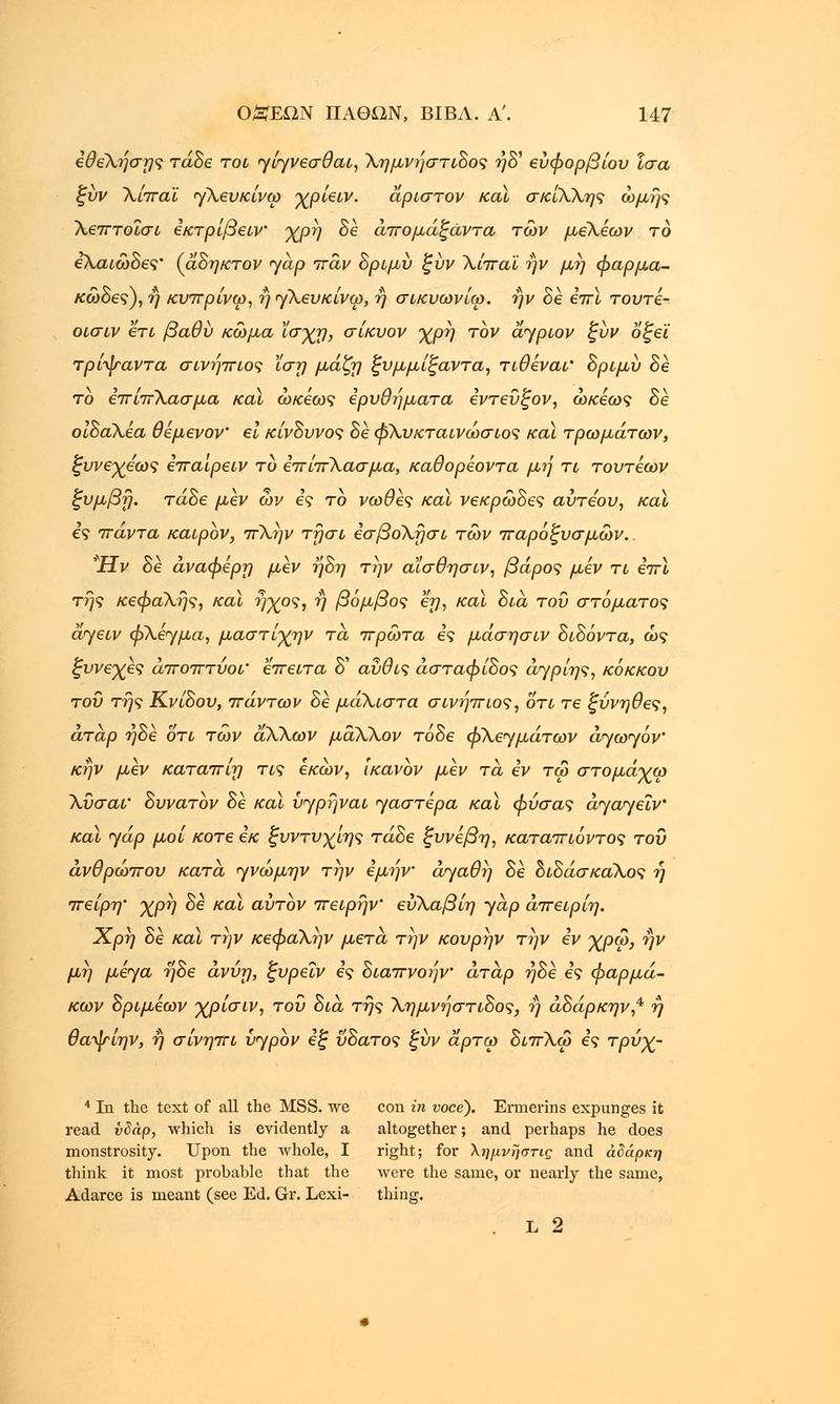 εθεΧήσης τάδε τοι γίγνεσθαι, Χημνήστιδος ?}δ' εύφορβίου ίσα ξυν Χίπαϊ <γΧευκίνω χρ'ιειν. άριστον καϊ σκίΧΧης ωμής Χεπτοϊσι εκτρίβειν χρή δε άπομάξάντα των μεΧέων το ελαιώδες' (αδηκτον yap πάν δριμύ ξύν Χίπαϊ ην μη φαρμα- κώδες), ή κυπρίνω, ή γΧευκίνω, ή σικυωνίω. ην δε επϊ τουτε- οισιν ετι βαθύ κώμα 'ίο-χη, σίκυον χρή τον aypiov ξύν οξεϊ τρίψαντα σινήπιος ίση μάζη ξυμμίξαντα, τιθέναι' δριμύ δε το επίπΧασμα καϊ ώκέως ερυθήματα εντεύξον, ώκέως δε οιδαΧέα θέμενον' ει κίνδυνος δε φΧυκταινώσιος καϊ τρωμάτων, ξυνεχεως επαιρειν το επίπΧασμα, καθορεοντα μή τι τουτέων ξυμβή. τάδε μεν ων ες το νωθες καϊ νεκρώδες αύτεου, καϊ ες πάντα καιρόν, πΧήν τήσι εσβοΧήσι των παροξυσμών. *Ην δε άναφέρη μεν ήδη την αϊσθησιν, βάρος μεν τι επϊ τής κεφαΧής, και ήχος, ή βόμβος εη, καϊ δια του στόματος άγειν φΧε>γμα, μαστίχην τα πρώτα ες μάσησιν δίδοντα, ώς ξυνεχες άποπτύοι' έπειτα δ' αύθις άσταφίδος άγρίης, κόκκου του τής Κνίδου, πάντων δε μάΧιστα σινήπιος, οτι τε ξύνηθες, άταρ ήδε οτι των αΧΧων μάΧΧον τόδε φΧεγμάτων άγωγόν' κήν μεν καταπίη τις εκών, ικανον μεν τα εν τω στομάχω Χύσαι' δυνατόν δε καϊ ύγρήναι γαστέρα καϊ φύσας άγαγεΐν καϊ yap μοί κοτε εκ ξυντυχίης τάδε ξυνέβη, καταπιόντος του άνθρωπου κατά γνώμην την εμήν αγαθή δε διδάσκαΧος ή πείρη' χρή δε καϊ αυτόν πειρήν εύΧαβίη yap άπειρίη. Χρή δε καϊ την κεφαΧήν μετά την κουρήν την εν χρω, ην μή μέγα ήδε άνύη, ξυρεΐν ες διαπνοήν άτάρ ήδε ες φαρμά- κων δριμέων χρίσιν, του δια τής Χημνήστιδος, ή άδάρκην,4 ή θαψίην, ή σίνηπι ύγρόν εξ ύδατος ξύν άρτω διπΧω ες τρύχ- 4 In the text of all the MSS. we con in voce). Ermerins expunges it read idap, which is evidently a altogether; and perhaps he does monstrosity. Upon the whole, I right; for Χημνήστις and άδάρκη think it most probable that the were the same, or nearly the same, Adarce is meant (see Ed. Gr. Lexi- thing. . L 2