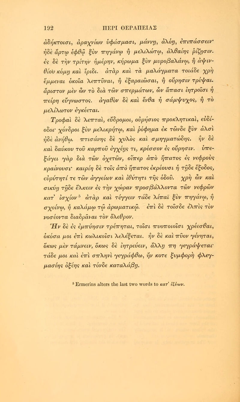 άδήκτοισι, άραχνίων ύφάσμασι, μάννη, αλόη, επιπασσειν' ηδε αρτω εφθω ξύν πηγάνω η μεΧίλώτω, άΧθαίης ρίζησιν. ες δε την τρίτην ήμερην, κήρωμα ξύν μυροβαΧάνω, ή αψιν- θίου κόμη και ϊριδι. άταρ καϊ τα μαλάγματα τοιάδε χρη εμμεναι όκοΐα Χεπτύναι, ή εξαραιώσαι, ή οΰρησιν τρίψαι. άριστον μεν ων το δια των σπερμάτων, ων άπασι ιητροΐσί η πείρη εΰγνωστος. αγαθόν δε καϊ ένθα ή σάμψυχος, ή το μέλίλωτον εγκέεται. Τροφαϊ δε Χεπταί, εΰδρομοι, ούρησιος προκλητικοί, εύδί- οδοί' χόνδροι ξύν μεΧικρήτω, καϊ ρόφημα εκ τώνδε ξύν άλσι ηδε άνήθω. πτισάνης δε χυλό? κα\ σμηγματώδης. ήν δε καϊ δαύκου του καρπού εγχέης τι, κρεσσον ες οΰρησιν. ύπε- ξάγει yap δια των οχετών, οΐπερ άπο ήπατος ες νεφρούς κραίνουσι' καιρίη δε τοις άπο ήπατος εκρεουσι η τήδε έξοδος, εύρύτητί τε των αγγείων καϊ ίθύτητι της οδού. χρή ων και σικύη τηδε ελκειν ες την χωράν προσβάλλοντα τών νεφρών κατ Ισχίον5 άταρ καϊ τέγγειν τάδε Χίπα'ί ξύν πηγάνω, ή σγρίνω, η καλάμω τω άρωματικω. επι δε τοΐσδε εΧπϊς τον νοσεοντα διαδράναι τον δΧεθρον. Ήν δε ες εμπύησιν τρεπηται, τοϊσι πυοποιοΐσι χρεεσθαι, όκόσα μοι επι κωΧικοΐσι ΧεΧεξεται. ήν δε καϊπύον γενηται, οκως μεν τάμνειν, οκως δε ίητρεύειν, άΧΧη πη γεγράψεται' τάδε μοι καϊ επι σπΧηνί γεγράφθω, ην κοτε ξυμφορη φΧεγ- μασίης όξεης καϊ τόνδε καταΧάβη. 5 Ermerins alters the last two words to κατ ίζνων.