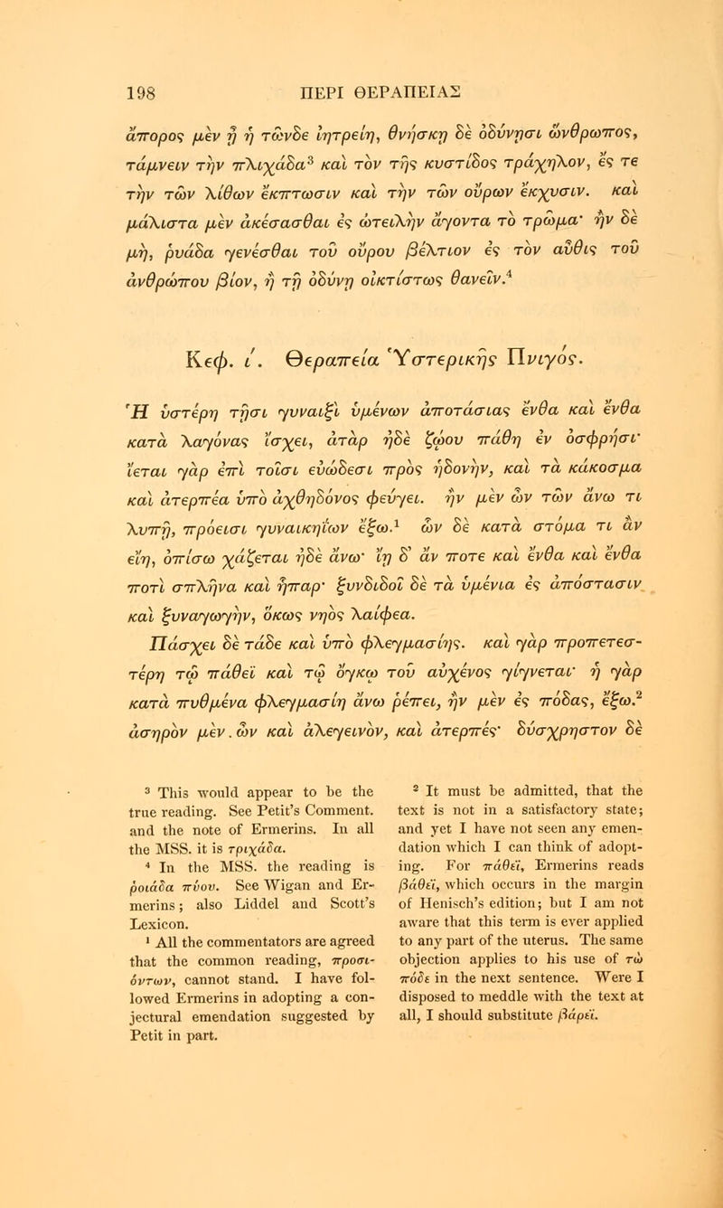 άπορος μεν η η τωνδε Ιητρείη, θνησκη δε οδύνγσι ωνθρωπος, τάμνειν την πΧιχάδα3 καϊ τον της κυστίδος τράχηΧον, ες re την των Χίθων εκπτωσιν και την των ουρών εκχυσιν. και μάλιστα μεν άκέσασθαι ες ώτειλην άγοντα το τρωμα' ην δε μη, ρυάδα γενέσθαι του οΰρου βέΧτιον ες τον αύθις του άνθρωπου βίον, ή τη οδύνη οικτίστως θανεϊν.4 Κβφ. l. θβραπβία Ύστβρίκης ΥΙνιγος. Ή ύστερη τησι γυναιξί υμένων άποτάσιας ένθα καϊ ένθα κατά Χαγόνας ϊσχει, άτάρ ήδ£ ζώου πάθη εν οσφρησί' ϊεται γαρ επί τοϊσι εύώδεσι προς ήδονην, καϊ τά κάκοσμα καϊ άτερπέα ύπο άχθηδόνος φεύγει, ην μεν ων των άνω τι Χυπη, πρόεισι γυναικηΐων εξω.1 ων δε κατά στόμα τι αν εϊη, οπίσω γάζεται ηδε άνω' ϊη δ' άν ποτέ καϊ ένθα καϊ ένθα ποτϊ σπΧήνα καϊ ήπαρ' ξυνδιδοι δε τά ύμένια ες άποστασιν και ξυναγωγην, οκως νηος Χαίφεα. Πάσχει δε τάδε καϊ ύπο φΧεγμασίης. καϊ γάρ προπετεσ- τέρη τω πάθει καϊ τω ογκω του αύ-χενος γίγνεται' η γαρ κατά πυθμένα φΧεγμασίη άνω ρέπει, ην μεν ες πόδας, εξω.2 άσηρον μεν. ων καϊ άΧεγεινον, καϊ άτερπές' δύσχρηστον δε 3 This would appear to be the 8 It must be admitted, that the true reading. See Petit's Comment. text is not in a satisfactory state; and the note of Ermerins. In all and yet I have not seen any emen- the MSS. it is τριχάδα. dation which I can think of adopt- 4 In the MSS. the reading is ing. For πάθει, Ermerins reads ροιάδα πνου. See Wigan and Er- βαθύ, which occurs in the margin merins; also Liddel and Scott's of Henisch's edition; but I am not Lexicon. aware that this term is ever applied 1 All the commentators are agreed to any part of the uterus. The same that the common reading, προσι- objection applies to his use of τω όντων, cannot stand. I have fol- πόδε in the next sentence. Were I lowed Ermerins in adopting a con- disposed to meddle with the text at jectural emendation suggested by all, I should substitute βάρεϊ. Petit in part.