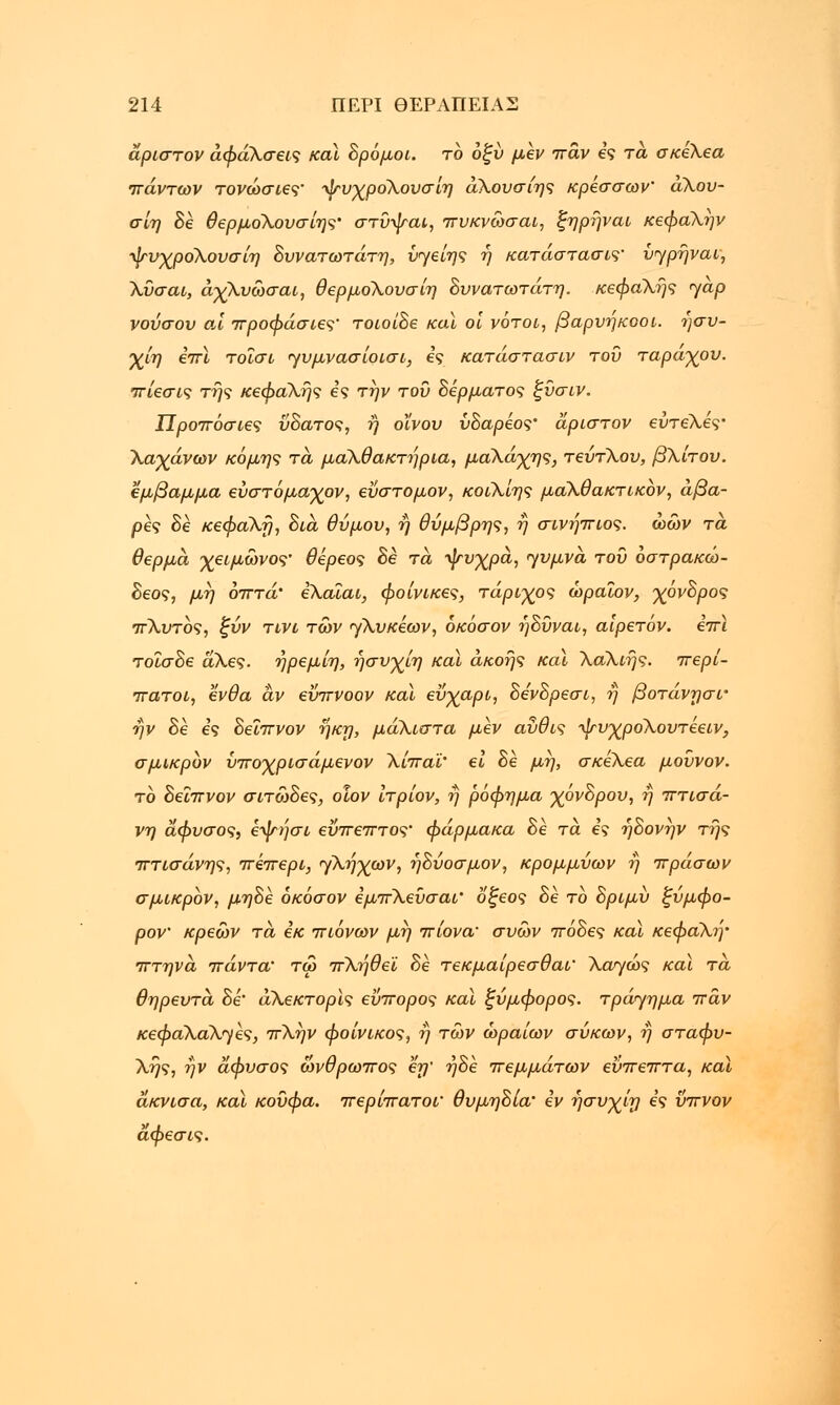 άριστον άφάΧσεις και δρόμοι, το οξύ μεν πάν ες τα σκελεα πάντων τονώσιες' ψυχροΧουσίη άλουσιης κρεσσων' αΧου- σίη δε θερμοΧουσίης' στύψαι, πυκνώσαι, ξηρήναι κεφαλήν ψυχροΧουσίη δυνατωτάτη, ύγείης ή κατάσταση ύηρήναι, Χύσαι, άχλυώσαι, θερμολουσίη δυνατωτάτη. κεφαλής <yap νούσου αϊ προφάσιες' τοιοίδε καϊ οι νότοι, βαρνηκοοι. ησυ- χίη επί τοΐσι ηυμνασίοισι, ες κατάστασιν του τάραχου, πίεσις της κεφαλής ες την του δέρματος ξύσιν. Προπόσιες ύδατος, ή οϊνου ύδαρέος' άριστον ευτελές• Χαχάνων κόμης τά μαΧθακτήρια, μάλάχης, τεύτλου, βλίτου, εμβαμμα εύστόμαχον, εύστομον, κοιλίης μαΧθακτικόν, άβα- ρές δε κεφαλή, δια θύμου, η θύμβρης, η σινήπιος. ώων τά θερμά χειμωνος' θέρεος δε τά ψυχρά, ηυμνά του όστρακώ- δεος, μη όπτά' ελαϊαι, φοίνικες, τάριχος ώραΐον, χόνδρος πΧυτός, ξύν τινι των γλυκέων, όκόσον ηδυναι, αιρετόν. επί τοΐσδε άλες. ήρεμίη, ήσυχίη και ακοής καϊ Χάλιής. περί- πατοι, ένθα αν εΰπνοον καϊ εύχαρι, δενδρεσι, ή βοτάνησί' ην δε ες δεΐπνον ήκη, μάλιστα μεν αύθις ψυχροΧουτέειν, σμικρόν ύποχρισάμενον Χίπαϊ' ει δε μη, σκέλεα μούνον. το δεΐπνον σιτώδες, οίον ίτρίον, fj ρόφημα χόνδρου, ή πτισά- νη άφυσος, εψήσι εύπεπτος' φάρμακα δε τά ες ήδονην της πτισάνης, πέπερι, ηλήχων, ήδύοσμον, κρομμύων η πράσων σμικρόν, μηδέ όκόσον εμπλεΰσαι' οξέος δε το δριμύ ξύμφο- ρον' κρεών τά εκ πιάνων μη πίονα' συών πόδες καϊ κεφαλή' πτηνά πάντα' τω πλήθεϊ δε τεκμαίρεσθαι' Χαγώς καϊ τά θηρευτά δέ' άλεκτορϊς εύπορος καϊ ξύμφορος. τράγημα παν κεφαΧάλ^ές, πλην φοίνικος, η των ωραίων σύκων, η σταφυ- λής, ήν άφυσος ωνθρωπος εη' ήδέ πεμμάτων εύπεπτα, καϊ άκνισα, καϊ κούφα, περίπατοι' θυμηδία' εν ησνχίη ες ΰπνον άφεσις.