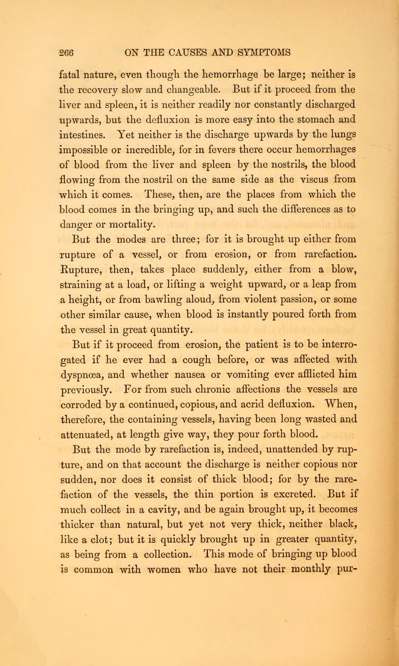 fatal nature, even though the hemorrhage be large; neither is the recovery slow and changeable. But if it proceed from the liver and spleen, it is neither readily nor constantly discharged upwards, but the defluxion is more easy into the stomach and intestines. Yet neither is the discharge upwards by the lungs impossible or incredible, for in fevers there occur hemorrhages of blood from the liver and spleen by the nostrils, the blood flowing from the nostril on the same side as the viscus from which it comes. These, then, are the places from which the blood comes in the bringing up, and such the differences as to danger or mortality. But the modes are three; for it is brought up either from rupture of a vessel, or from erosion, or from rarefaction. Kupture, then, takes place suddenly, either from a blow, straining at a load, or lifting a weight upward, or a leap from a height, or from bawling aloud, from violent passion, or some other similar cause, when blood is instantly poured forth from the vessel in great quantity. But if it proceed from erosion, the patient is to be interro- gated if he ever had a cough before, or was affected with dyspnoea, and whether nausea or vomiting ever afflicted him previously. For from such chronic affections the vessels are corroded by a continued, copious, and acrid defluxion. When, therefore, the containing vessels, having been long wasted and attenuated, at length give way, they pour forth blood. But the mode by rarefaction is, indeed, unattended by rup- ture, and on that account the discharge is neither copious nor sudden, nor does it consist of thick blood; for by the rare- faction of the vessels, the thin portion is excreted. But if much collect in a cavity, and be again brought up, it becomes thicker than natural, but yet not very thick, neither black, like a clot; but it is quickly brought up in greater quantity, as being from a collection. This mode of bringing up blood is common with women who have not their monthly pur-