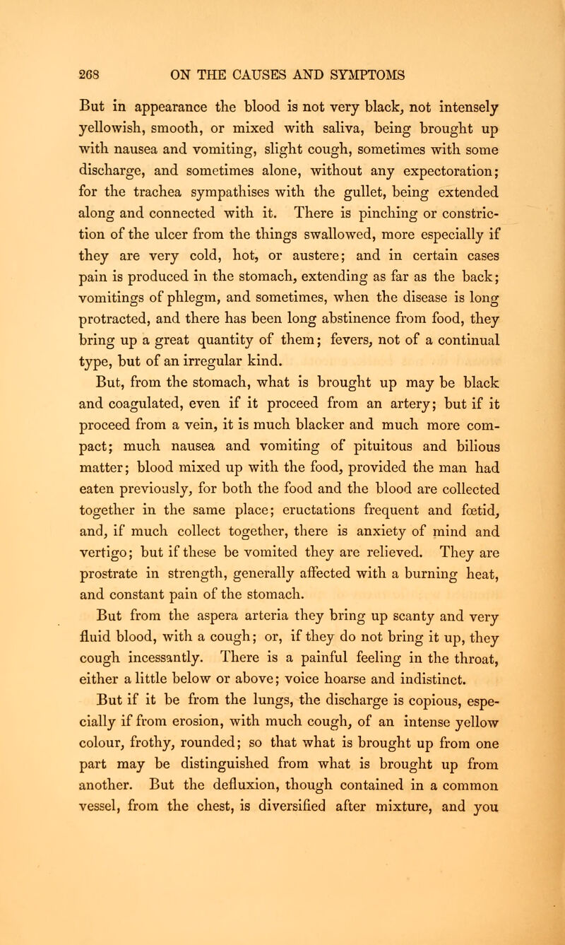 But in appearance the blood is not very black, not intensely yellowish, smooth, or mixed with saliva, being brought up with nausea and vomiting, slight cough, sometimes with some discharge, and sometimes alone, without any expectoration; for the trachea sympathises with the gullet, being extended along and connected with it. There is pinching or constric- tion of the ulcer from the things swallowed, more especially if they are very cold, hot, or austere; and in certain cases pain is produced in the stomach, extending as far as the back; vomitings of phlegm, and sometimes, when the disease is long protracted, and there has been long abstinence from food, they bring up a great quantity of them; fevers, not of a continual type, but of an irregular kind. But, from the stomach, what is brought up may be black and coagulated, even if it proceed from an artery; but if it proceed from a vein, it is much blacker and much more com- pact; much nausea and vomiting of pituitous and bilious matter; blood mixed up with the food, provided the man had eaten previously, for both the food and the blood are collected together in the same place; eructations frequent and foetid, and, if much collect together, there is anxiety of mind and vertigo; but if these be vomited they are relieved. They are prostrate in strength, generally affected with a burning heat, and constant pain of the stomach. But from the aspera arteria they bring up scanty and very fluid blood, with a cough; or, if they do not bring it up, they cough incessantly. There is a painful feeling in the throat, either a little below or above; voice hoarse and indistinct. But if it be from the lungs, the discharge is copious, espe- cially if from erosion, with much cough, of an intense yellow colour, frothy, rounded; so that what is brought up from one part may be distinguished from what is brought up from another. But the defluxion, though contained in a common vessel, from the chest, is diversified after mixture, and you