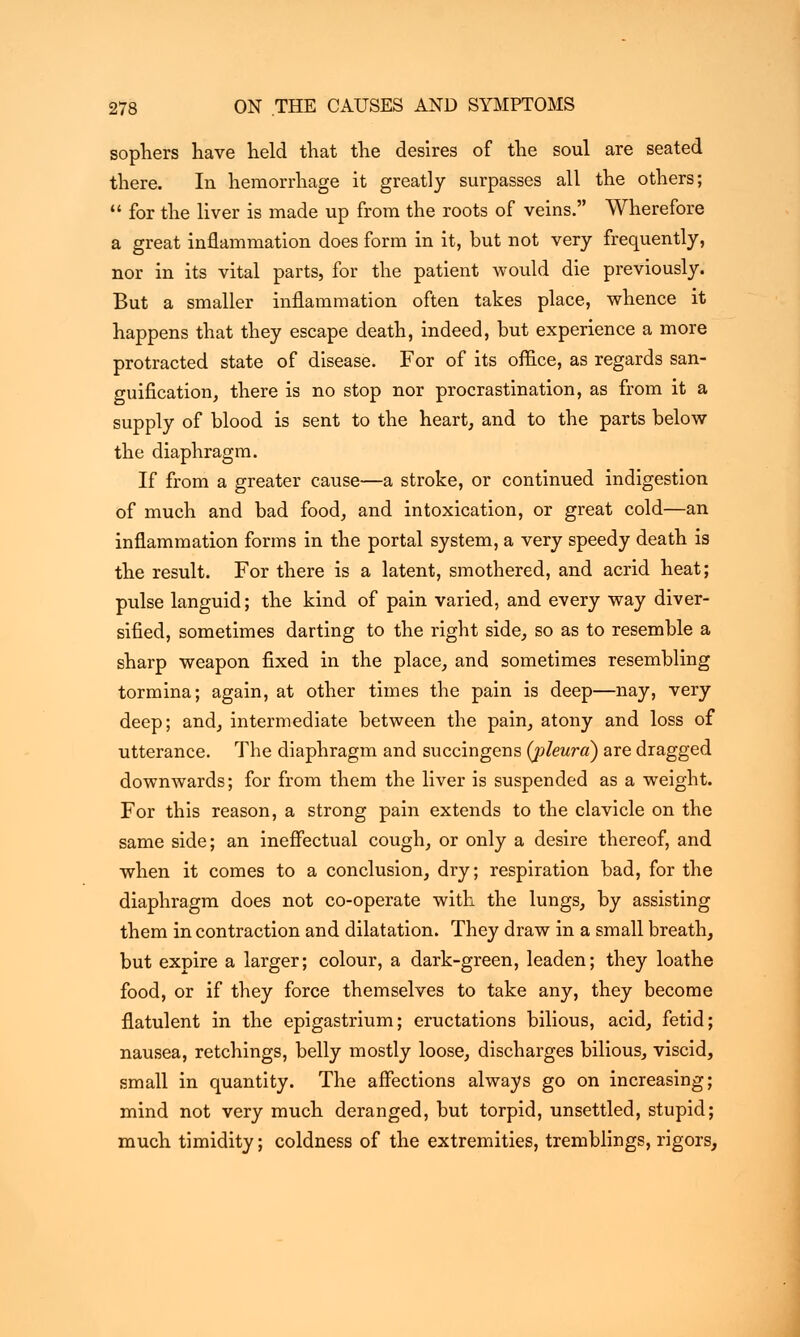 sophers have lield that the desires of the soul are seated there. In hemorrhage it greatly surpasses all the others;  for the liver is made up from the roots of veins. Wherefore a great inflammation does form in it, but not very frequently, nor in its vital parts, for the patient would die previously. But a smaller inflammation often takes place, whence it happens that they escape death, indeed, but experience a more protracted state of disease. For of its office, as regards san- guification, there is no stop nor procrastination, as from it a supply of blood is sent to the heart, and to the parts below the diaphragm. If from a greater cause—a stroke, or continued indigestion of much and bad food, and intoxication, or great cold—an inflammation forms in the portal system, a very speedy death is the result. For there is a latent, smothered, and acrid heat; pulse languid; the kind of pain varied, and every way diver- sified, sometimes darting to the right side, so as to resemble a sharp weapon fixed in the place, and sometimes resembling tormina; again, at other times the pain is deep—nay, very deep; and, intermediate between the pain, atony and loss of utterance. The diaphragm and succingens (pleura) are dragged downwards; for from them the liver is suspended as a weight. For this reason, a strong pain extends to the clavicle on the same side; an ineffectual cough, or only a desire thereof, and when it comes to a conclusion, dry; respiration bad, for the diaphragm does not co-operate with the lungs, by assisting them in contraction and dilatation. They draw in a small breath, but expire a larger; colour, a dark-green, leaden; they loathe food, or if they force themselves to take any, they become flatulent in the epigastrium; eructations bilious, acid, fetid; nausea, retchings, belly mostly loose, discharges bilious, viscid, small in quantity. The affections always go on increasing; mind not very much deranged, but torpid, unsettled, stupid; much timidity; coldness of the extremities, tremblings, rigors,