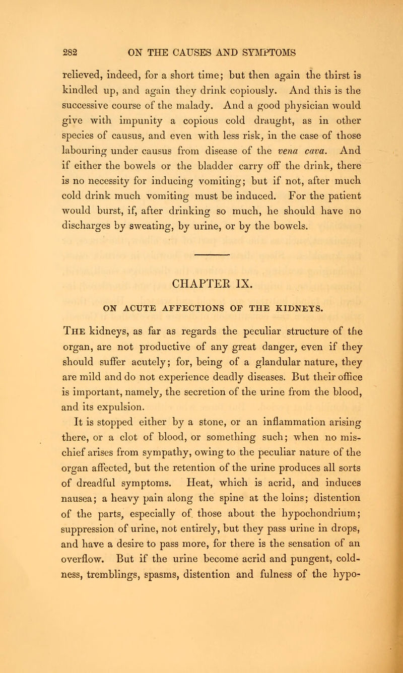 relieved, indeed, for a snort time; but then again the thirst is kindled up, and again they drink copiously. And this is the successive course of the malady. And a good physician would give with impunity a copious cold draught, as in other species of causus, and even with less risk, in the case of those labouring under causus from disease of the vena cava. And if either the bowels or the bladder carry off the drink, there is no necessity for inducing vomiting; but if not, after much cold drink much vomiting must be induced. For the patient would burst, if, after drinking so much, he should have no discharges by sweating, by urine, or by the bowels. CHAPTEE IX. ON ACUTE AFFECTIONS OF THE KIDNEYS. The kidneys, as far as regards the peculiar structure of the organ, are not productive of any great danger, even if they should suffer acutely; for, being of a glandular nature, they are mild and do not experience deadly diseases. But their office is important, namely, the secretion of the urine from the blood, and its expulsion. It is stopped either by a stone, or an inflammation arising there, or a clot of blood, or something such; when no mis- chief arises from sympathy, owing to the peculiar nature of the organ affected, but the retention of the urine produces all sorts of dreadful symptoms. Heat, which is acrid, and induces nausea; a heavy pain along the spine at the loins; distention of the parts, especially of. those about the hypochondrium; suppression of urine, not entirely, but they pass urine in drops, and have a desire to pass more, for there is the sensation of an overflow. But if the urine become acrid and pungent, cold- ness, tremblings, spasms, distention and fulness of the hypo-