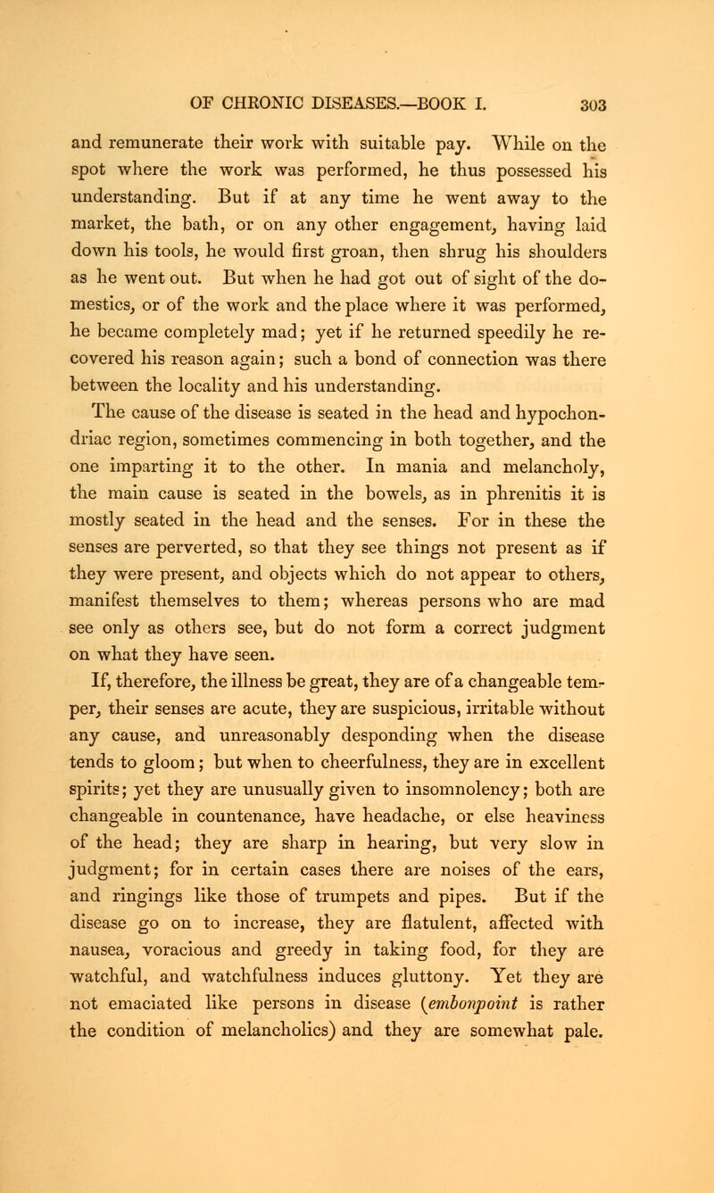 and remunerate their work with suitable pay. While on the spot where the work was performed, he thus possessed his understanding. But if at any time he went away to the market, the bath, or on any other engagement, having laid down his tools, he would first groan, then shrug his shoulders as he went out. But when he had got out of sight of the do- mestics, or of the work and the place where it was performed, he became completely mad; yet if he returned speedily he re- covered his reason again; such a bond of connection was there between the locality and his understanding. The cause of the disease is seated in the head and hypochon- driac region, sometimes commencing in both together, and the one imparting it to the other. In mania and melancholy, the main cause is seated in the bowels, as in phrenitis it is mostly seated in the head and the senses. For in these the senses are perverted, so that they see things not present as if they were present, and objects which do not appear to others, manifest themselves to them; whereas persons who are mad see only as others see, but do not form a correct judgment on what they have seen. If, therefore, the illness be great, they are of a changeable tem- per, their senses are acute, they are suspicious, irritable without any cause, and unreasonably desponding when the disease tends to gloom; but when to cheerfulness, they are in excellent spirits; yet they are unusually given to insomnolency; both are changeable in countenance, have headache, or else heaviness of the head; they are sharp in hearing, but very slow in judgment; for in certain cases there are noises of the ears, and ringings like those of trumpets and pipes. But if the disease go on to increase, they are flatulent, affected with nausea, voracious and greedy in taking food, for they are watchful, and watchfulness induces gluttony. Yet they are not emaciated like persons in disease {embonpoint is rather the condition of melancholies) and they are somewhat pale.