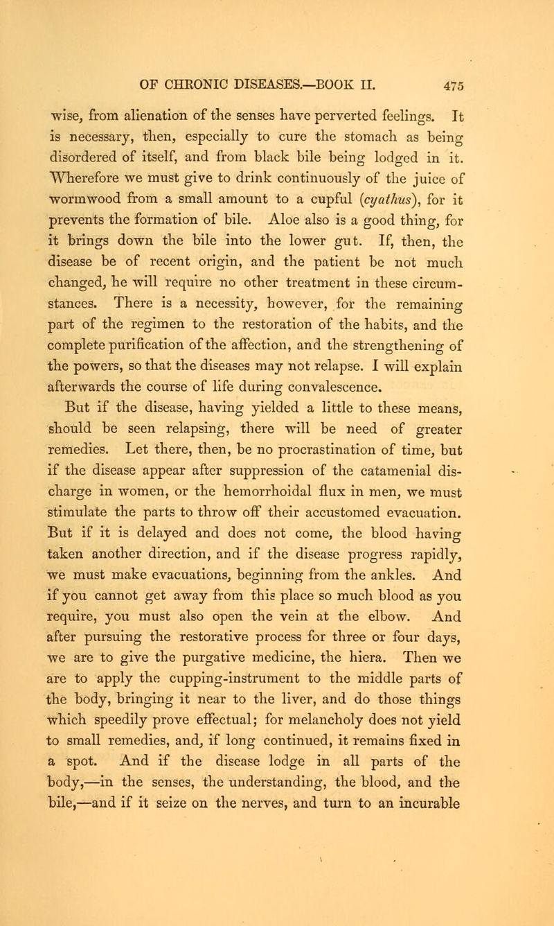 ■wise, from alienation of the senses have perverted feelings. It is necessary, then, especially to cure the stomach as being disordered of itself, and from black bile being lodged in it. Wherefore we must give to drink continuously of the juice of ■wormwood from a small amount to a cupful (cyathus), for it prevents the formation of bile. Aloe also is a good thing, for it brings down the bile into the lower gut. If, then, the disease be of recent origin, and the patient be not much changed, he will require no other treatment in these circum- stances. There is a necessity, however, for the remaining part of the regimen to the restoration of the habits, and the complete purification of the affection, and the strengthening of the powers, so that the diseases may not relapse. I will explain afterwards the course of life during convalescence. But if the disease, having yielded a little to these means, should be seen relapsing, there will be need of greater remedies. Let there, then, be no procrastination of time, but if the disease appear after suppression of the catamenial dis- charge in women, or the hemorrhoidal flux in men, we must stimulate the parts to throw off their accustomed evacuation. But if it is delayed and does not come, the blood having taken another direction, and if the disease progress rapidly, we must make evacuations, beginning from the ankles. And if you cannot get away from this place so much blood as you require, you must also open the vein at the elbow. And after pursuing the restorative process for three or four days, we are to give the purgative medicine, the hiera. Then we are to apply the cupping-instrument to the middle parts of the body, bringing it near to the liver, and do those things which speedily prove effectual; for melancholy does not yield to small remedies, and, if long continued, it remains fixed in a spot. And if the disease lodge in all parts of the body,—in the senses, the understanding, the blood, and the bile,—and if it seize on the nerves, and turn to an incurable