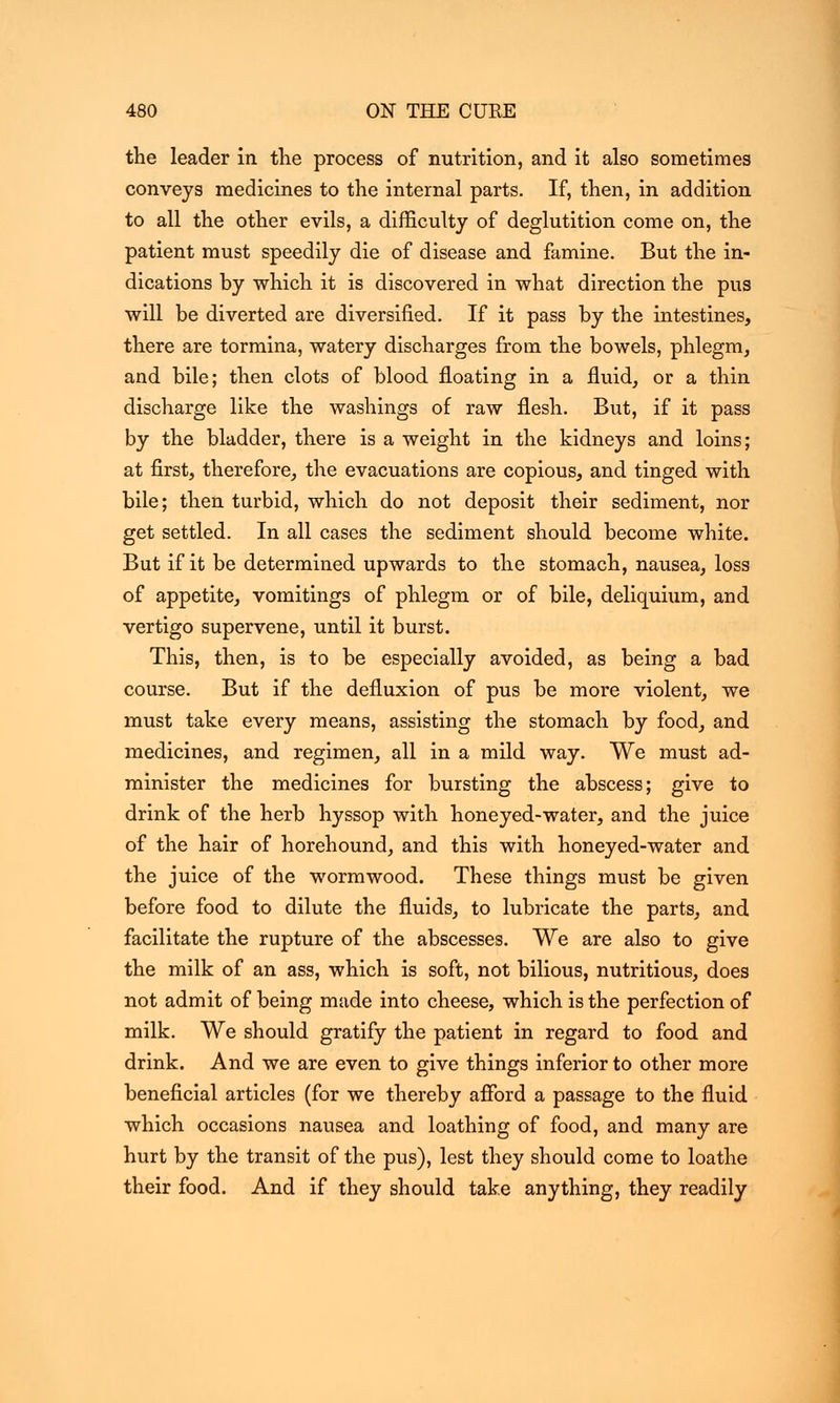 the leader in the process of nutrition, and it also sometimes conveys medicines to the internal parts. If, then, in addition to all the other evils, a difficulty of deglutition come on, the patient must speedily die of disease and famine. But the in- dications by which it is discovered in what direction the pus will be diverted are diversified. If it pass by the intestines, there are tormina, watery discharges from the bowels, phlegm, and bile; then clots of blood floating in a fluid, or a thin discharge like the washings of raw flesh. But, if it pass by the bladder, there is a weight in the kidneys and loins; at first, therefore, the evacuations are copious, and tinged with bile; then turbid, which do not deposit their sediment, nor get settled. In all cases the sediment should become white. But if it be determined upwards to the stomach, nausea, loss of appetite, vomitings of phlegm or of bile, deliquium, and vertigo supervene, until it burst. This, then, is to be especially avoided, as being a bad course. But if the defluxion of pus be more violent, we must take every means, assisting the stomach by food, and medicines, and regimen, all in a mild way. We must ad- minister the medicines for bursting the abscess; give to drink of the herb hyssop with honeyed-water, and the juice of the hair of horehound, and this with honeyed-water and the juice of the wormwood. These things must be given before food to dilute the fluids, to lubricate the parts, and facilitate the rupture of the abscesses. We are also to give the milk of an ass, which is soft, not bilious, nutritious, does not admit of being made into cheese, which is the perfection of milk. We should gratify the patient in regard to food and drink. And we are even to give things inferior to other more beneficial articles (for we thereby afford a passage to the fluid which occasions nausea and loathing of food, and many are hurt by the transit of the pus), lest they should come to loathe their food. And if they should take anything, they readily