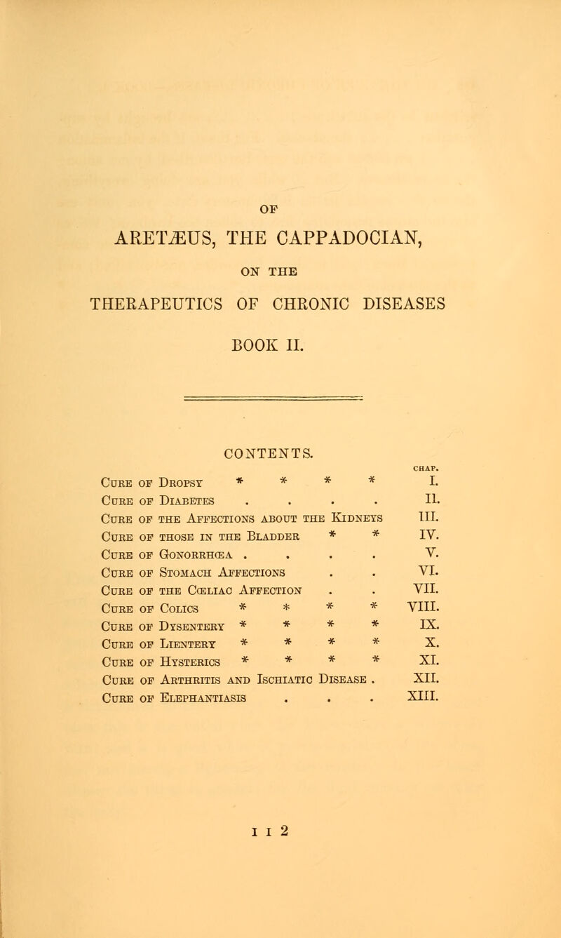 OP ARETiEUS, THE CAPPADOCIAN, ON THE THERAPEUTICS OF CHRONIC DISEASES BOOK II. CONTENTS. CHAP. Cure of Dropsy * * * * I. Cure of Diabetes .... II. Cure of the Affections about the Kidneys III. Cure of those in the Bladder * * IV. Cure of Gonorrhoea .... V. Cure of Stomach Affections . . VI. Cure of the Celiac Affection . . VII. Cure of Colics * * * * VIII. Cure of Dysentery * * * * IX. Cure of Lientery * * * * X. Cure of Hysterics * * * * XL Cure of Arthritis and Ischiatic Disease . XII. Cure of Elephantiasis . . . XIII.