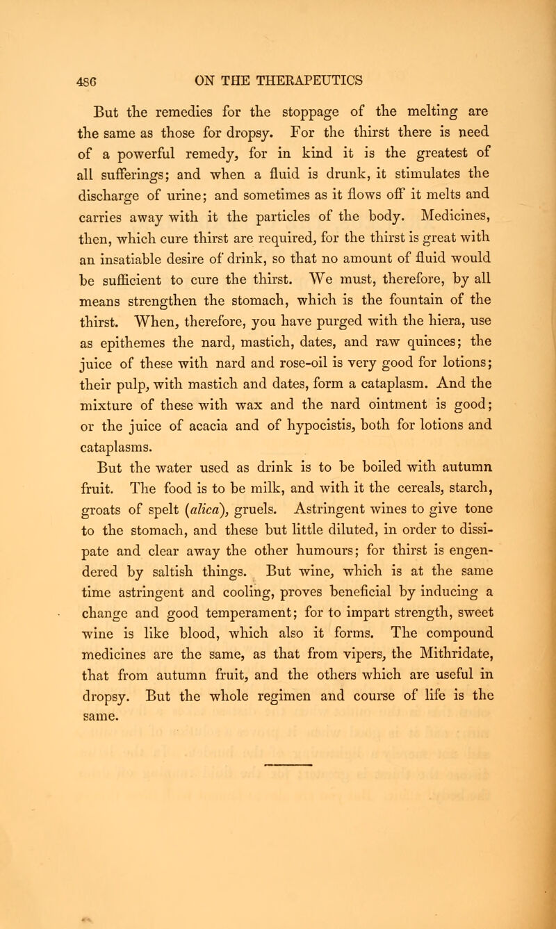 But the remedies for the stoppage of the melting are the same as those for dropsy. For the thirst there is need of a powerful remedy, for in kind it is the greatest of all sufferings; and when a fluid is drunk, it stimulates the discharge of urine; and sometimes as it flows off it melts and carries away with it the particles of the body. Medicines, then, which cure thirst are required, for the thirst is great with an insatiable desire of drink, so that no amount of fluid would be sufficient to cure the thirst. We must, therefore, by all means strengthen the stomach, which is the fountain of the thirst. When, therefore, you have purged with the hiera, use as epithemes the nard, mastich, dates, and raw quinces; the juice of these with nard and rose-oil is very good for lotions; their pulp, with mastich and dates, form a cataplasm. And the mixture of these with wax and the nard ointment is good; or the juice of acacia and of hypocistis, both for lotions and cataplasms. But the water used as drink is to be boiled with autumn fruit. The food is to be milk, and with it the cereals, starch, groats of spelt (atica), gruels. Astringent wines to give tone to the stomach, and these but little diluted, in order to dissi- pate and clear away the other humours; for thirst is engen- dered by saltish things. But wine, which is at the same time astringent and cooling, proves beneficial by inducing a change and good temperament; for to impart strength, sweet wine is like blood, which also it forms. The compound medicines are the same, as that from vipers, the Mithridate, that from autumn fruit, and the others which are useful in dropsy. But the whole regimen and course of life is the same.