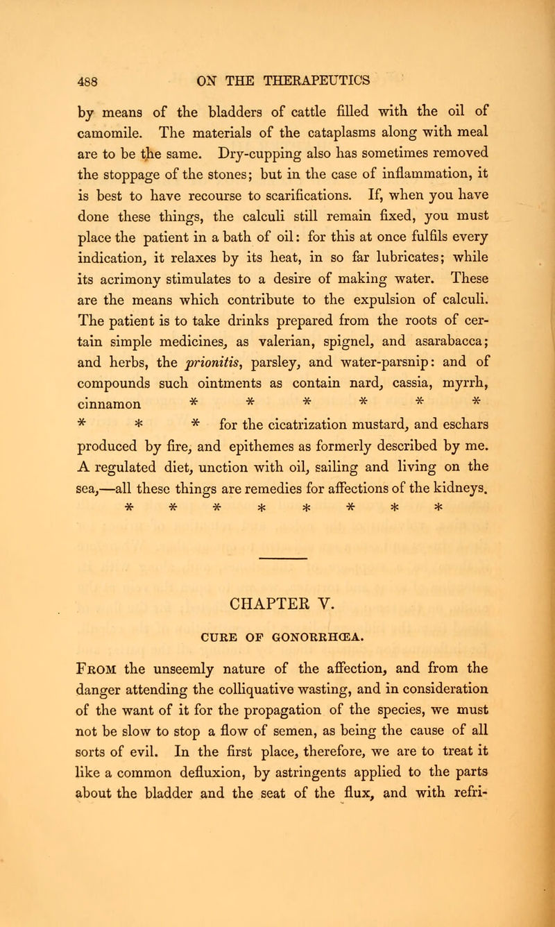by means of the bladders of cattle filled with the oil of camomile. The materials of the cataplasms along with meal are to be the same. Dry-cupping also has sometimes removed the stoppage of the stones; but in the case of inflammation, it is best to have recourse to scarifications. If, when you have done these things, the calculi still remain fixed, you must place the patient in a bath of oil: for this at once fulfils every indication, it relaxes by its heat, in so far lubricates; while its acrimony stimulates to a desire of making water. These are the means which contribute to the expulsion of calculi. The patient is to take drinks prepared from the roots of cer- tain simple medicines, as valerian, spignel, and asarabacca; and herbs, the prionitis, parsley, and water-parsnip: and of compounds such ointments as contain nard, cassia, myrrh, cinnamon * * * * for the cicatrization mustard, and eschars produced by fire, and epithemes as formerly described by me. A regulated diet, unction with oil, sailing and living on the sea,—all these things are remedies for affections of the kidneys. CHAPTER V. CURE OF GONORRHiEA. From the unseemly nature of the affection, and from the danger attending the colliquative wasting, and in consideration of the want of it for the propagation of the species, we must not be slow to stop a flow of semen, as being the cause of all sorts of evil. In the first place, therefore, we are to treat it like a common defluxion, by astringents applied to the parts about the bladder and the seat of the flux, and with refri-