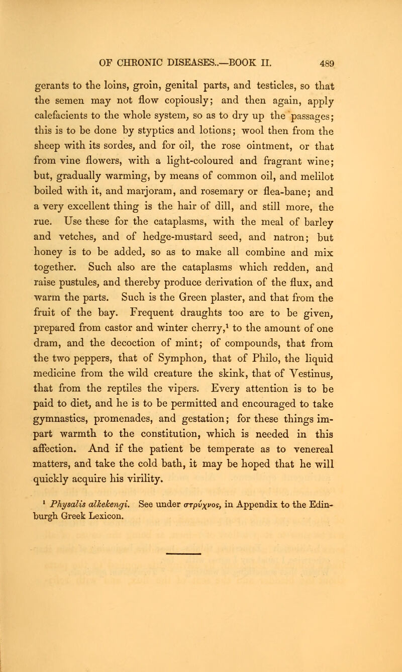 gerants to the loins, groin, genital parts, and testicles, so that the semen may not flow copiously; and then again, apply calefacients to the whole system, so as to dry up the passages; this is to be done by styptics and lotions; wool then from the sheep with its sordes, and for oil•, the rose ointment, or that from vine flowers, with a light-coloured and fragrant wine; but, gradually warming, by means of common oil, and melilot boiled with it, and marjoram, and rosemary or flea-bane; and a very excellent thing is the hair of dill, and still more, the rue. Use these for the cataplasms, with the meal of barley and vetches, and of hedge-mustard seed, and natron; but honey is to be added, so as to make all combine and mix together. Such also are the cataplasms which redden, and raise pustules, and thereby produce derivation of the flux, and warm the parts. Such is the Green plaster, and that from the fruit of the bay. Frequent draughts too are to be given, prepared from castor and winter cherry,1 to the amount of one dram, and the decoction of mint; of compounds, that from the two peppers, that of Symphon, that of Philo, the liquid medicine from the wild creature the skink, that of Vestinus, that from the reptiles the vipers. Every attention is to be paid to diet, and he is to be permitted and encouraged to take gymnastics, promenades, and gestation; for these things im- part warmth to the constitution, which is needed in this affection. And if the patient be temperate as to venereal matters, and take the cold bath, it may be hoped that he will quickly acquire his virility. 1 Physalis alkekengi. See under στρνχνος, in Appendix to the Edin- burgh Greek Lexicon.