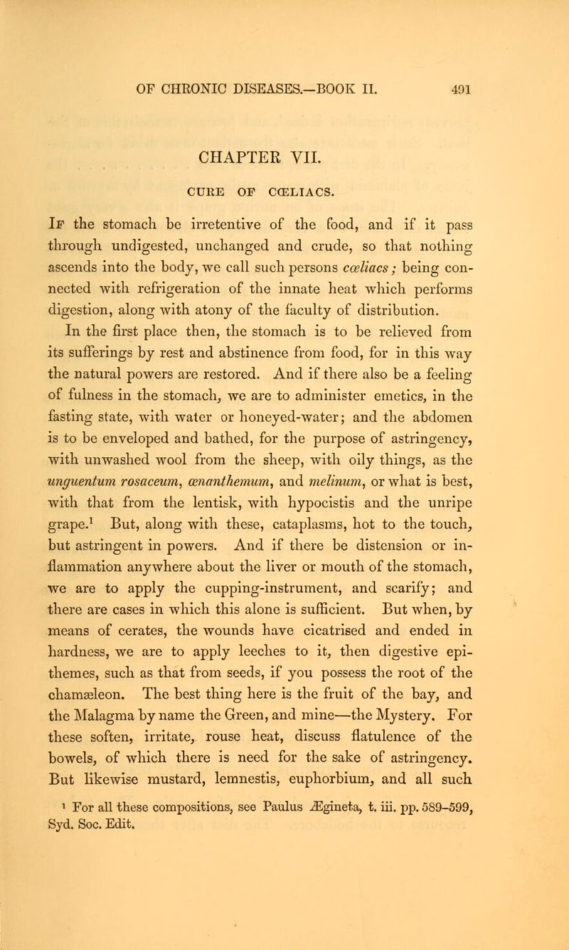 CHAPTER VII. CURE OF CCELIACS. If the stomacli be irretentive of the food, and if it pass through undigested, unchanged and crude, so that nothing ascends into the body, we call such persons cceliacs; being con- nected with refrigeration of the innate heat which performs digestion, along with atony of the faculty of distribution. In the first place then, the stomach is to be relieved from its sufferings by rest and abstinence from food, for in this way the natural powers are restored. And if there also be a feeling of fulness in the stomach, we are to administer emetics, in the fasting state, with water or honeyed-water; and the abdomen is to be enveloped and bathed, for the purpose of astringency, with unwashed wool from the sheep, with oily things, as the unguentum rosaceum, cenanthemum, and melinum, or what is best, with that from the lentisk, with hypocistis and the unripe grape.1 But, along with these, cataplasms, hot to the touch, but astringent in powers. And if there be distension or in- flammation anywhere about the liver or mouth of the stomach, we are to apply the cupping-instrument, and scarify; and there are cases in which this alone is sufficient. But when, by means of cerates, the wounds have cicatrised and ended in hardness, we are to apply leeches to it, then digestive epi- themes, such as that from seeds, if you possess the root of the chamasleon. The best thing here is the fruit of the bay, and the Malagma by name the Green, and mine—the Mystery. For these soften, irritate, rouse heat, discuss flatulence of the bowels, of which there is need for the sake of astringency. But likewise mustard, lemnestis, euphorbium, and all such 1 For all these compositions, see Paulus JSgineta, t. iii. pp. 589-599, Syd. Soc. Edit.