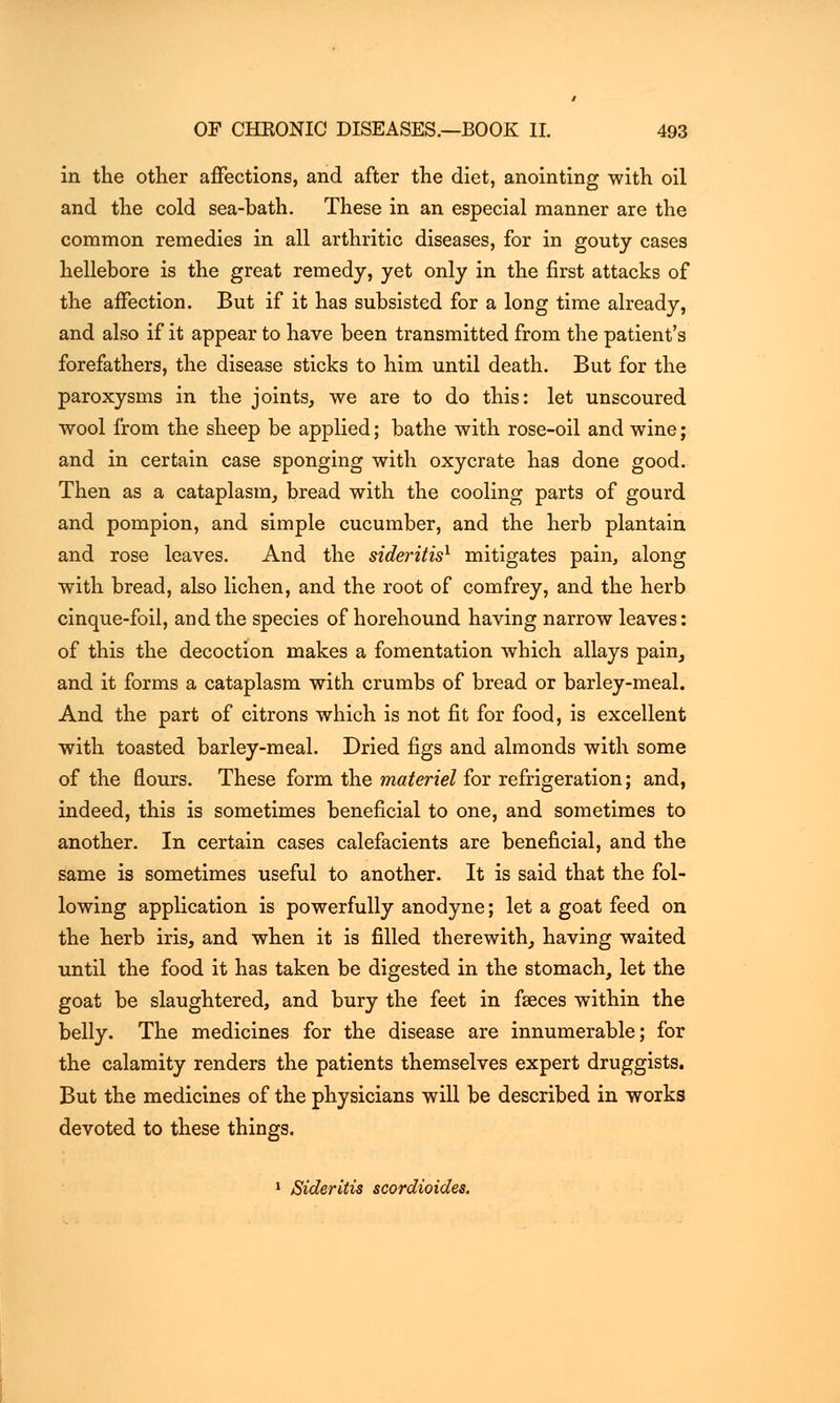in the other affections, and after the diet, anointing with oil and the cold sea-bath. These in an especial manner are the common remedies in all arthritic diseases, for in gouty cases hellebore is the great remedy, yet only in the first attacks of the affection. But if it has subsisted for a long time already, and also if it appear to have been transmitted from the patient's forefathers, the disease sticks to him until death. But for the paroxysms in the joints, we are to do this: let unscoured wool from the sheep be applied; bathe with rose-oil and wine; and in certain case sponging with oxycrate has done good. Then as a cataplasm, bread with the cooling parts of gourd and pompion, and simple cucumber, and the herb plantain and rose leaves. And the sideritis1 mitigates pain, along with bread, also lichen, and the root of comfrey, and the herb cinque-foil, and the species of horehound having narrow leaves: of this the decoction makes a fomentation which allays pain, and it forms a cataplasm with crumbs of bread or barley-meal. And the part of citrons which is not fit for food, is excellent with toasted barley-meal. Dried figs and almonds with some of the flours. These form the materiel for refrigeration; and, indeed, this is sometimes beneficial to one, and sometimes to another. In certain cases calefacients are beneficial, and the same is sometimes useful to another. It is said that the fol- lowing application is powerfully anodyne; let a goat feed on the herb iris, and when it is filled therewith, having waited until the food it has taken be digested in the stomach, let the goat be slaughtered, and bury the feet in faeces within the belly. The medicines for the disease are innumerable; for the calamity renders the patients themselves expert druggists. But the medicines of the physicians will be described in works devoted to these things. 1 Sideritis seordioides.